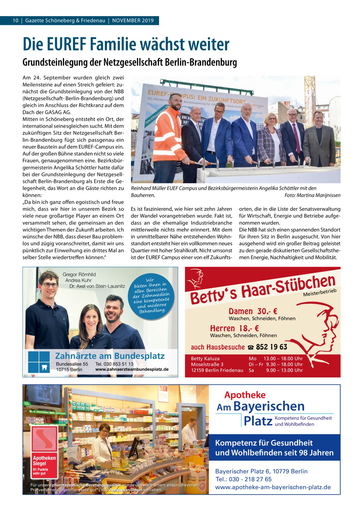 10  |  Gazette Schöneberg & Friedenau  |  November 2019  Die EUREF Familie wächst weiter Grundsteinlegung der Netzgesellschaft Berlin-Brandenburg Am 24.  September wurden gleich zwei meilensteine auf einen Streich gefeiert: zunächst die Grundsteinlegung von der Nbb (Netzgesellschaft- berlin-brandenburg) und gleich im Anschluss der richtkranz auf dem Dach der GASAG AG. mitten in Schöneberg entsteht ein ort, der international seinesgleichen sucht. mit dem zukünftigen Sitz der Netzgesellschaft berlin-brandenburg fügt sich passgenau ein neuer baustein auf dem eUreF-Campus ein. Auf der großen bühne standen nicht so viele Frauen, genaugenommen eine. bezirksbürgermeisterin Angelika Schöttler hatte dafür bei der Grundsteinlegung der Netzgesellschaft berlin-brandenburg als erste die Gelegenheit, das Wort an die Gäste richten zu können: „Da bin ich ganz offen egoistisch und freue mich, dass wir hier in unserem bezirk so viele neue großartige Player an einem ort versammelt sehen, die gemeinsam an den wichtigen Themen der Zukunft arbeiten. Ich wünsche der Nbb, dass dieser bau problemlos und zügig voranschreitet, damit wir uns pünktlich zur einweihung ein drittes mal an selber Stelle wiedertreffen können.“ Gregor Römhild Andrea Kuhr Dr. Axel von Stein-Lausnitz  Reinhard Müller EUEF Campus und Bezirksbürgermeisterin Angelika Schöttler mit den Bauherren. Foto: Martina Marijnissen es ist faszinierend, wie hier seit zehn Jahren der Wandel vorangetrieben wurde. Fakt ist, dass an die ehemalige Industriebranche mittlerweile nichts mehr erinnert. mit dem in unmittelbarer Nähe entstehenden Wohnstandort entsteht hier ein vollkommen neues Quartier mit hoher Strahlkraft. Nicht umsonst ist der eUreF Campus einer von elf Zukunfts Wir in bieten Ihnen en allen Bereich izin der Zahnmed nte eine kompete und moderne . Behandlung  orten, die in die Liste der Senatsverwaltung für Wirtschaft, energie und betriebe aufgenommen wurden. Die Nbb hat sich einen spannenden Standort für ihren Sitz in berlin ausgesucht. von hier ausgehend wird ein großer beitrag geleistet zu den gerade diskutierten Gesellschaftsthemen energie, Nachhaltigkeit und mobilität.  n  he c b ü t S r y‘s Haa  Bett  etrieb Meisterb  Damen 30,- €  Waschen, Schneiden, Föhnen  Herren 18,- €  Waschen, Schneiden, Föhnen  Zahnärzte am Bundesplatz Bundesallee 55 10715 Berlin  Tel. 030 853 51 13  www.zahnaerzteambundesplatz.de  auch Hausbesuche ☎ 852 19 63 Betty Kaluza Moselstraße 3 12159 Berlin Friedenau  Mo 13.00 – 18.00 Uhr Di – Fr 9.30 – 18.00 Uhr Sa 9.00 – 13.00 Uhr  Apotheke Am Bayerischen  Platz  Apotheken Siegel 91 Punkte sehr gut  Für unsere pharmazeutische Beratungsqualität wurde uns nach einem anspruchsvollen Prüfverfahren (Ergebnis: „sehr gut“) das ApothekenSiegel verliehen.  Kompetenz für Gesundheit und Wohlbefinden  Kompetenz für Gesundheit und Wohlbefinden seit 98 Jahren Bayerischer Platz 6, 10779 Berlin Tel.: 030 - 218 27 65 www.apotheke-am-bayerischen-platz.de