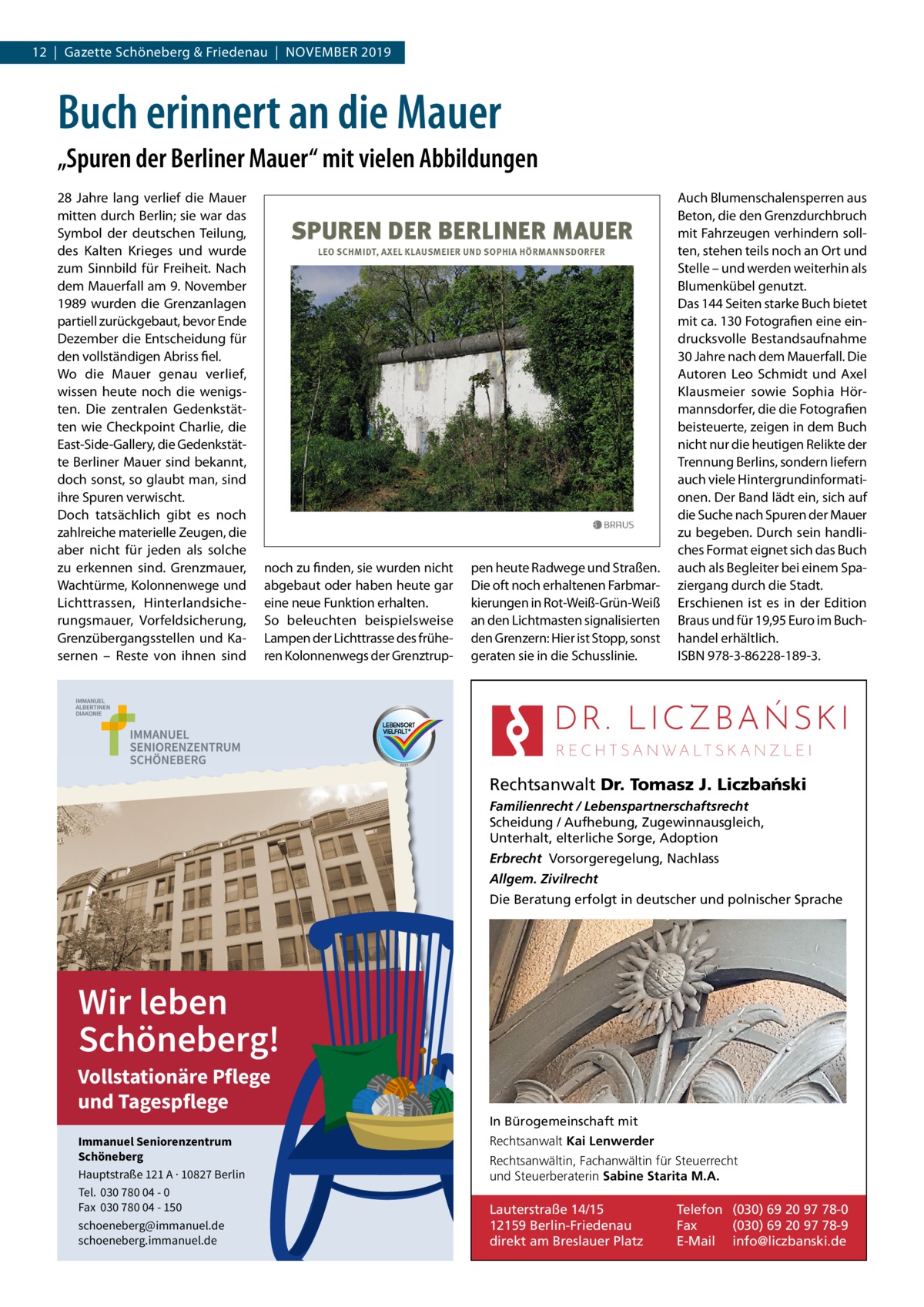 12  |  Gazette Schöneberg & Friedenau  |  November 2019  Buch erinnert an die Mauer „Spuren der Berliner Mauer“ mit vielen Abbildungen 28  Jahre lang verlief die mauer mitten durch berlin; sie war das Symbol der deutschen Teilung, des Kalten Krieges und wurde zum Sinnbild für Freiheit. Nach dem mauerfall am 9. November 1989 wurden die Grenzanlagen partiell zurückgebaut, bevor ende Dezember die entscheidung für den vollständigen Abriss fiel. Wo die mauer genau verlief, wissen heute noch die wenigsten. Die zentralen Gedenkstätten wie Checkpoint Charlie, die east-Side-Gallery, die Gedenkstätte berliner mauer sind bekannt, doch sonst, so glaubt man, sind ihre Spuren verwischt. Doch tatsächlich gibt es noch zahlreiche materielle Zeugen, die aber nicht für jeden als solche zu erkennen sind. Grenzmauer, Wachtürme, Kolonnenwege und Lichttrassen, Hinterlandsicherungsmauer, vorfeldsicherung, Grenzübergangsstellen und Kasernen – reste von ihnen sind  noch zu finden, sie wurden nicht abgebaut oder haben heute gar eine neue Funktion erhalten. So beleuchten beispielsweise Lampen der Lichttrasse des früheren Kolonnenwegs der Grenztrup pen heute radwege und Straßen. Die oft noch erhaltenen Farbmarkierungen in rot-Weiß-Grün-Weiß an den Lichtmasten signalisierten den Grenzern: Hier ist Stopp, sonst geraten sie in die Schusslinie.  Auch blumenschalensperren aus beton, die den Grenzdurchbruch mit Fahrzeugen verhindern sollten, stehen teils noch an ort und Stelle – und werden weiterhin als blumenkübel genutzt. Das 144 Seiten starke buch bietet mit ca. 130 Fotografien eine eindrucksvolle bestandsaufnahme 30 Jahre nach dem mauerfall. Die Autoren Leo Schmidt und Axel Klausmeier sowie Sophia Hörmannsdorfer, die die Fotografien beisteuerte, zeigen in dem buch nicht nur die heutigen relikte der Trennung berlins, sondern liefern auch viele Hintergrundinformationen. Der band lädt ein, sich auf die Suche nach Spuren der mauer zu begeben. Durch sein handliches Format eignet sich das buch auch als begleiter bei einem Spaziergang durch die Stadt. erschienen ist es in der edition braus und für 19,95 euro im buchhandel erhältlich. ISbN 978-3-86228-189-3.  Rechtsanwalt Dr. Tomasz J. Liczba´nski Familienrecht / Lebenspartnerschaftsrecht Scheidung / Aufhebung, Zugewinnausgleich, Unterhalt, elterliche Sorge, Adoption Erbrecht Vorsorgeregelung, Nachlass Allgem. Zivilrecht Die Beratung erfolgt in deutscher und polnischer Sprache  Wir leben Schöneberg!  Vollstationäre Pflege und Tagespflege Immanuel Seniorenzentrum Schöneberg Hauptstraße 121 A · 10827 Berlin Tel. 030 780 04 - 0 Fax 030 780 04 - 150 schoeneberg@immanuel.de schoeneberg.immanuel.de  In Bürogemeinschaft mit Rechtsanwalt Kai Lenwerder Rechtsanwältin, Fachanwältin für Steuerrecht und Steuerberaterin Sabine Starita M.A.  Lauterstraße 14/15 12159 Berlin-Friedenau direkt am Breslauer Platz  Telefon (030) 69 20 97 78-0 Fax (030) 69 20 97 78-9 E-Mail info@liczbanski.de