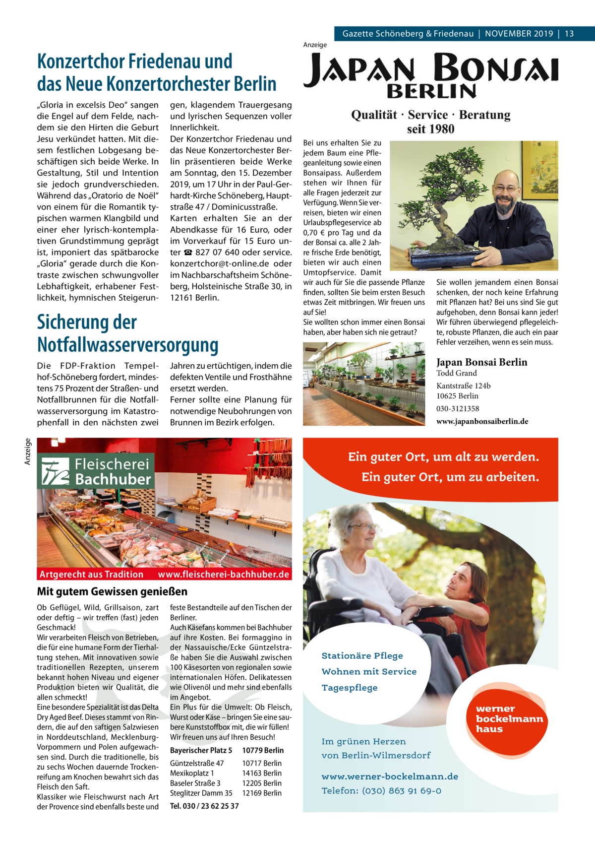 Gazette Schöneberg & Friedenau  |  November 2019  |  13  Konzertchor Friedenau und das Neue Konzertorchester Berlin „Gloria in excelsis Deo“ sangen die Engel auf dem Felde, nachdem sie den Hirten die Geburt Jesu verkündet hatten. Mit diesem festlichen Lobgesang beschäftigen sich beide Werke. In Gestaltung, Stil und Intention sie jedoch grundverschieden. Während das „Oratorio de Noël“ von einem für die Romantik typischen warmen Klangbild und einer eher lyrisch-kontemplativen Grundstimmung geprägt ist, imponiert das spätbarocke „Gloria“ gerade durch die Kontraste zwischen schwungvoller Lebhaftigkeit, erhabener Festlichkeit, hymnischen Steigerun gen, klagendem Trauergesang und lyrischen Sequenzen voller Innerlichkeit. Der Konzertchor Friedenau und das Neue Konzertorchester Berlin präsentieren beide Werke am Sonntag, den 15. Dezember 2019, um 17 Uhr in der Paul-Gerhardt-Kirche Schöneberg, Hauptstraße 47 / Dominicusstraße. Karten erhalten Sie an der Abendkasse für 16  Euro, oder im Vorverkauf für 15  Euro unter ☎ 827 07 640 oder service. konzertchor@t-online.de oder im Nachbarschaftsheim Schöneberg, Holsteinische Straße 30, in 12161 Berlin.  Sicherung der Notfallwasserversorgung  Bei uns erhalten Sie zu jedem Baum eine Pflegeanleitung sowie einen Bonsaipass. Außerdem stehen wir Ihnen für alle Fragen jederzeit zur Verfügung. Wenn Sie verreisen, bieten wir einen Urlaubspflegeservice ab 0,70  € pro Tag und da der Bonsai ca. alle 2 Jahre frische Erde benötigt, bieten wir auch einen Umtopfservice. Damit wir auch für Sie die passende Pflanze finden, sollten Sie beim ersten Besuch etwas Zeit mitbringen. Wir freuen uns auf Sie! Sie wollten schon immer einen Bonsai haben, aber haben sich nie getraut?  Sie wollen jemandem einen Bonsai schenken, der noch keine Erfahrung mit Pflanzen hat? Bei uns sind Sie gut aufgehoben, denn Bonsai kann jeder! Wir führen überwiegend pflegeleichte, robuste Pflanzen, die auch ein paar Fehler verzeihen, wenn es sein muss.  Japan Bonsai Berlin  Jahren zu ertüchtigen, indem die defekten Ventile und Frosthähne ersetzt werden. Ferner sollte eine Planung für notwendige Neubohrungen von Brunnen im Bezirk erfolgen.  Anzeige  Die FDP-Fraktion Tempelhof-Schöneberg fordert, mindestens 75 Prozent der Straßen- und Notfallbrunnen für die Notfallwasserversorgung im Katastrophenfall in den nächsten zwei  Anzeige  Todd Grand  Kantstraße 124b 10625 Berlin 030-3121358 www.japanbonsaiberlin.de  Ein guter Ort, um alt zu werden. Ein guter Ort, um zu arbeiten.  Artgerecht aus Tradition  www.fleischerei-bachhuber.de  Mit gutem Gewissen genießen Ob Geflügel, Wild, Grillsaison, zart oder deftig – wir treffen (fast) jeden Geschmack! Wir verarbeiten Fleisch von Betrieben, die für eine humane Form der Tierhaltung stehen. Mit innovativen sowie traditionellen Rezepten, unserem bekannt hohen Niveau und eigener Produktion bieten wir Qualität, die allen schmeckt! Eine besondere Spezialität ist das Delta Dry Aged Beef. Dieses stammt von Rindern, die auf den saftigen Salzwiesen in Norddeutschland, MecklenburgVorpommern und Polen aufgewachsen sind. Durch die traditionelle, bis zu sechs Wochen dauernde Trockenreifung am Knochen bewahrt sich das Fleisch den Saft. Klassiker wie Fleischwurst nach Art der Provence sind ebenfalls beste und  feste Bestandteile auf den Tischen der Berliner. Auch Käsefans kommen bei Bachhuber auf ihre Kosten. Bei formaggino in der Nassauische/Ecke Güntzelstraße haben Sie die Auswahl zwischen 100 Käsesorten von regionalen sowie internationalen Höfen. Delikatessen wie Olivenöl und mehr sind ebenfalls im Angebot. Ein Plus für die Umwelt: Ob Fleisch, Wurst oder Käse – bringen Sie eine saubere Kunststoffbox mit, die wir füllen! Wir freuen uns auf Ihren Besuch! Bayerischer Platz 5  10779 Berlin  Güntzelstraße 47 Mexikoplatz 1 Baseler Straße 3 Steglitzer Damm 35  10717 Berlin 14163 Berlin 12205 Berlin 12169 Berlin  Tel. 030 / 23 62 25 37  Stationäre Pflege Wohnen mit Service Tagespflege  werner bockelmann haus Im grünen Herzen von Berlin-Wilmersdorf www.werner-bockelmann.de Telefon: (030) 863 91 69-0