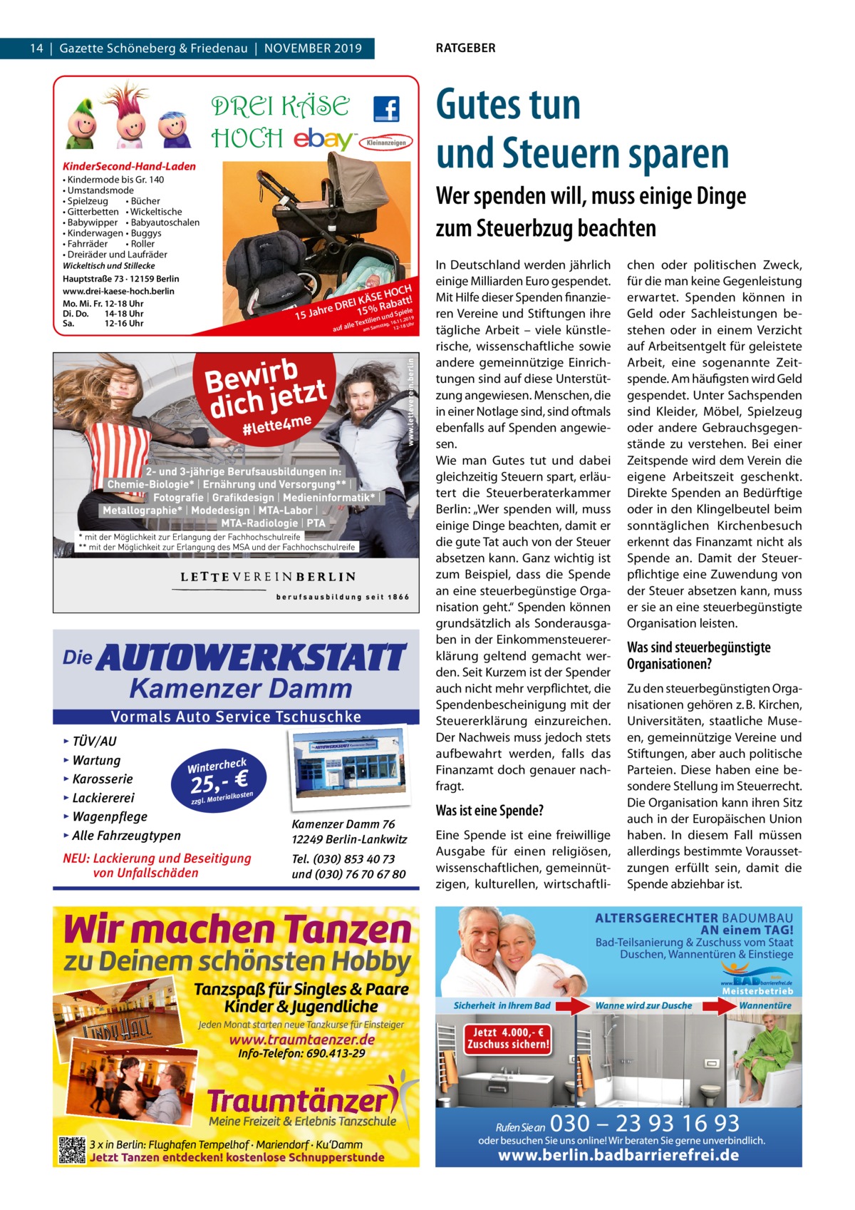 14  |  Gazette Schöneberg & Friedenau  |  November 2019  DREI KÄSE HOCH KinderSecond-Hand-Laden • Kindermode bis Gr. 140 • Umstandsmode • Spielzeug • Bücher • Gitterbetten • Wickeltische • Babywipper • Babyautoschalen • Kinderwagen • Buggys • Fahrräder • Roller • Dreiräder und Laufräder Wickeltisch und Stillecke Hauptstraße 73 · 12159 Berlin www.drei-kaese-hoch.berlin Mo. Mi. Fr. 12-18 Uhr Di. Do. 14-18 Uhr Sa. 12-16 Uhr  Die  RATGEBER  Gutes tun und Steuern sparen Wer spenden will, muss einige Dinge zum Steuerbzug beachten  15  CH E HO I KÄS Rabatt! E R D 15 % d Spiele Jahre  n un .11.2019 xtilie 16 lle Te am Samstag, 12-18 Uhr  auf a  AUTOWERKSTATT Kamenzer Damm  Vormals Auto Service Tschuschke ▸ TÜV/AU ▸ Wartung eck Winterch ▸ Karosserie n erialkoste ▸ Lackiererei zzgl. Mat ▸ Wagenpflege ▸ Alle Fahrzeugtypen  Kamenzer Damm 76 12249 Berlin-Lankwitz  NEU: Lackierung und Beseitigung von Unfallschäden  Tel. (030) 853 40 73 und (030) 76 70 67 80  25,- €  In Deutschland werden jährlich einige milliarden euro gespendet. mit Hilfe dieser Spenden finanzieren vereine und Stiftungen ihre tägliche Arbeit – viele künstlerische, wissenschaftliche sowie andere gemeinnützige einrichtungen sind auf diese Unterstützung angewiesen. menschen, die in einer Notlage sind, sind oftmals ebenfalls auf Spenden angewiesen. Wie man Gutes tut und dabei gleichzeitig Steuern spart, erläutert die Steuerberaterkammer berlin: „Wer spenden will, muss einige Dinge beachten, damit er die gute Tat auch von der Steuer absetzen kann. Ganz wichtig ist zum beispiel, dass die Spende an eine steuerbegünstige organisation geht.“ Spenden können grundsätzlich als Sonderausgaben in der einkommensteuererklärung geltend gemacht werden. Seit Kurzem ist der Spender auch nicht mehr verpflichtet, die Spendenbescheinigung mit der Steuererklärung einzureichen. Der Nachweis muss jedoch stets aufbewahrt werden, falls das Finanzamt doch genauer nachfragt.  Was ist eine Spende? eine Spende ist eine freiwillige Ausgabe für einen religiösen, wissenschaftlichen, gemeinnützigen, kulturellen, wirtschaftli chen oder politischen Zweck, für die man keine Gegenleistung erwartet. Spenden können in Geld oder Sachleistungen bestehen oder in einem verzicht auf Arbeitsentgelt für geleistete Arbeit, eine sogenannte Zeitspende. Am häufigsten wird Geld gespendet. Unter Sachspenden sind Kleider, möbel, Spielzeug oder andere Gebrauchsgegenstände zu verstehen. bei einer Zeitspende wird dem verein die eigene Arbeitszeit geschenkt. Direkte Spenden an bedürftige oder in den Klingelbeutel beim sonntäglichen Kirchenbesuch erkennt das Finanzamt nicht als Spende an. Damit der Steuerpflichtige eine Zuwendung von der Steuer absetzen kann, muss er sie an eine steuerbegünstigte organisation leisten.  Was sind steuerbegünstigte Organisationen? Zu den steuerbegünstigten organisationen gehören z. b. Kirchen, Universitäten, staatliche museen, gemeinnützige vereine und Stiftungen, aber auch politische Parteien. Diese haben eine besondere Stellung im Steuerrecht. Die organisation kann ihren Sitz auch in der europäischen Union haben. In diesem Fall müssen allerdings bestimmte voraussetzungen erfüllt sein, damit die Spende abziehbar ist.