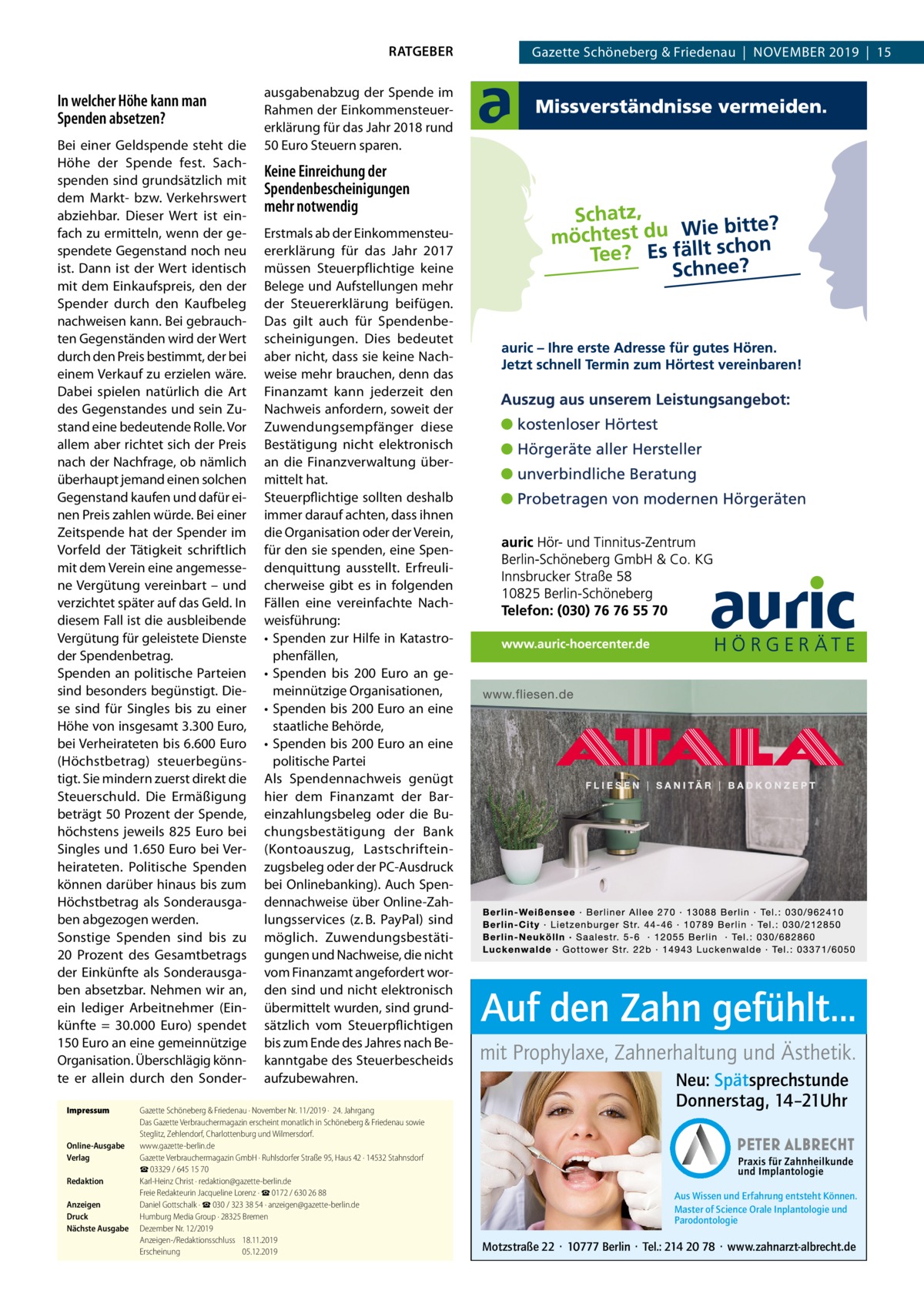 RATGEBER  In welcher Höhe kann man Spenden absetzen? Bei einer Geldspende steht die Höhe der Spende fest. Sachspenden sind grundsätzlich mit dem Markt- bzw. Verkehrswert abziehbar. Dieser Wert ist einfach zu ermitteln, wenn der gespendete Gegenstand noch neu ist. Dann ist der Wert identisch mit dem Einkaufspreis, den der Spender durch den Kaufbeleg nachweisen kann. Bei gebrauchten Gegenständen wird der Wert durch den Preis bestimmt, der bei einem Verkauf zu erzielen wäre. Dabei spielen natürlich die Art des Gegenstandes und sein Zustand eine bedeutende Rolle. Vor allem aber richtet sich der Preis nach der Nachfrage, ob nämlich überhaupt jemand einen solchen Gegenstand kaufen und dafür einen Preis zahlen würde. Bei einer Zeitspende hat der Spender im Vorfeld der Tätigkeit schriftlich mit dem Verein eine angemessene Vergütung vereinbart – und verzichtet später auf das Geld. In diesem Fall ist die ausbleibende Vergütung für geleistete Dienste der Spendenbetrag. Spenden an politische Parteien sind besonders begünstigt. Diese sind für Singles bis zu einer Höhe von insgesamt 3.300 Euro, bei Verheirateten bis 6.600 Euro (Höchstbetrag) steuerbegünstigt. Sie mindern zuerst direkt die Steuerschuld. Die Ermäßigung beträgt 50 Prozent der Spende, höchstens jeweils 825  Euro bei Singles und 1.650 Euro bei Verheirateten. Politische Spenden können darüber hinaus bis zum Höchstbetrag als Sonderausgaben abgezogen werden. Sonstige Spenden sind bis zu 20  Prozent des Gesamtbetrags der Einkünfte als Sonderausgaben absetzbar. Nehmen wir an, ein lediger Arbeitnehmer (Einkünfte = 30.000  Euro) spendet 150 Euro an eine gemeinnützige Organisation. Überschlägig könnte er allein durch den SonderImpressum	  Online-Ausgabe	 Verlag	 Redaktion	 Anzeigen	 Druck	 Nächste Ausgabe	  Gazette Schöneberg & Friedenau  |  November 2019  |  15  ausgabenabzug der Spende im Rahmen der Einkommensteuererklärung für das Jahr 2018 rund 50 Euro Steuern sparen.  Keine Einreichung der Spendenbescheinigungen mehr notwendig Erstmals ab der Einkommensteuererklärung für das Jahr 2017 müssen Steuerpflichtige keine Belege und Aufstellungen mehr der Steuererklärung beifügen. Das gilt auch für Spendenbescheinigungen. Dies bedeutet aber nicht, dass sie keine Nachweise mehr brauchen, denn das Finanzamt kann jederzeit den Nachweis anfordern, soweit der Zuwendungsempfänger diese Bestätigung nicht elektronisch an die Finanzverwaltung übermittelt hat. Steuerpflichtige sollten deshalb immer darauf achten, dass ihnen die Organisation oder der Verein, für den sie spenden, eine Spendenquittung ausstellt. Erfreulicherweise gibt es in folgenden Fällen eine vereinfachte Nachweisführung: •	 Spenden zur Hilfe in Katastrophenfällen, •	 Spenden bis 200  Euro an gemeinnützige Organisationen, •	 Spenden bis 200 Euro an eine staatliche Behörde, •	 Spenden bis 200 Euro an eine politische Partei Als Spendennachweis genügt hier dem Finanzamt der Bareinzahlungsbeleg oder die Buchungsbestätigung der Bank (Kontoauszug, Lastschrifteinzugsbeleg oder der PC-Ausdruck bei Onlinebanking). Auch Spendennachweise über Online-Zahlungsservices (z. B. PayPal) sind möglich. Zuwendungsbestätigungen und Nachweise, die nicht vom Finanzamt angefordert worden sind und nicht elektronisch übermittelt wurden, sind grundsätzlich vom Steuerpflichtigen bis zum Ende des Jahres nach Bekanntgabe des Steuerbescheids aufzubewahren.  Gazette Schöneberg & Friedenau ∙ November Nr. 11/2019 ·  24. Jahrgang Das Gazette Verbrauchermagazin erscheint monatlich in Schöneberg & Friedenau sowie Steglitz, Zehlendorf, Charlottenburg und Wilmersdorf. www.gazette-berlin.de Gazette Verbrauchermagazin GmbH · Ruhlsdorfer Straße 95, Haus 42 · 14532 Stahnsdorf ☎ 03329 / 645 15 70 Karl-Heinz Christ · redaktion@gazette-berlin.de Freie Redakteurin Jacqueline Lorenz · ☎ 0172 / 630 26 88 Daniel Gottschalk · ☎ 030 / 323 38 54 · anzeigen@gazette-berlin.de Humburg Media Group · 28325 Bremen Dezember Nr. 12/2019	 Anzeigen-/Redaktionsschluss	18.11.2019 Erscheinung	05.12.2019  Auf den Zahn gefühlt... mit Prophylaxe, Zahnerhaltung und Ästhetik. Neu: Spätsprechstunde Donnerstag, 14–21Uhr  Aus Wissen und Erfahrung entsteht Können. Master of Science Orale Inplantologie und Parodontologie  Motzstraße 22 · 10777 Berlin · Tel.: 214 20 78 · www.zahnarzt-albrecht.de