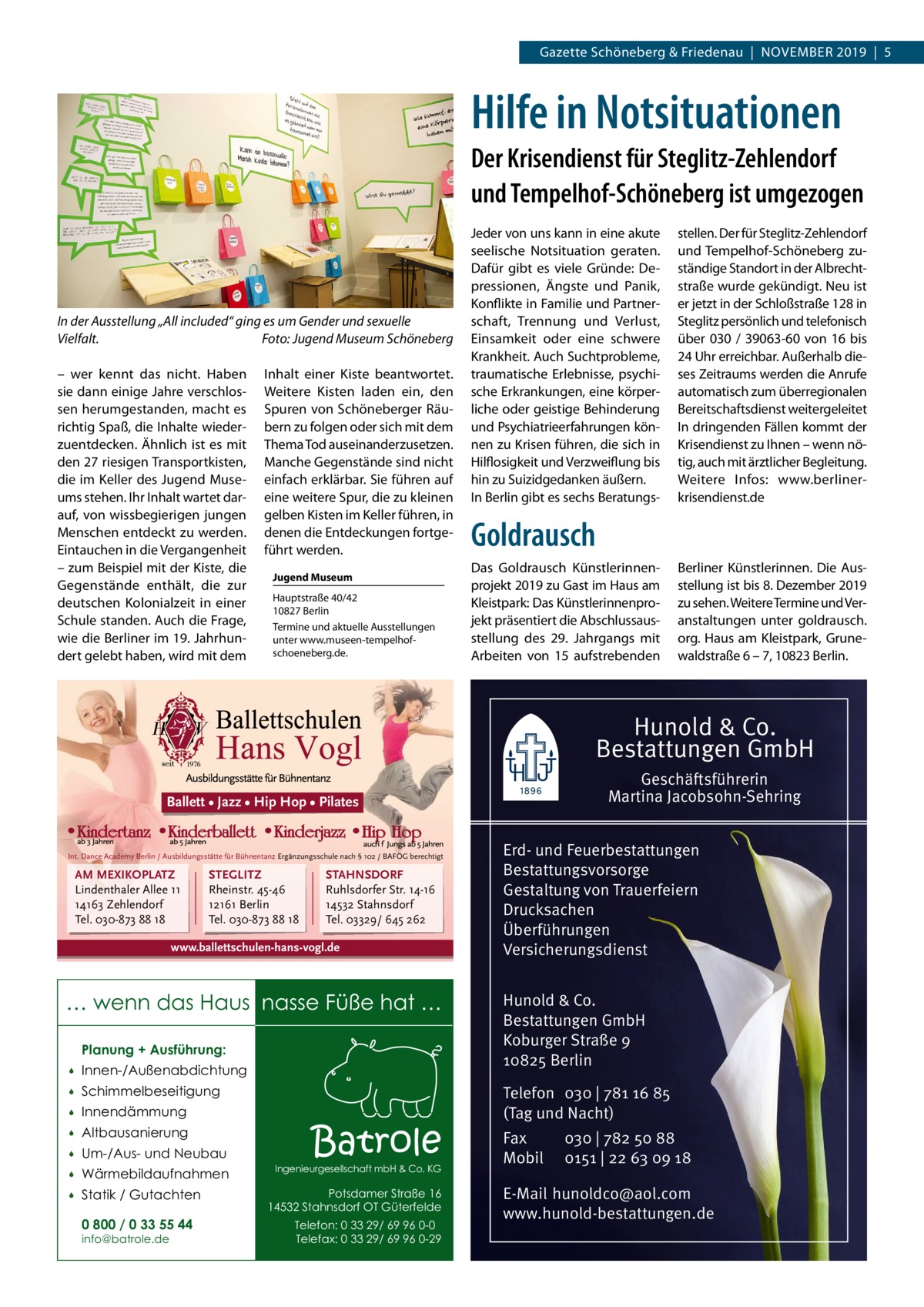 Gazette Schöneberg & Friedenau  |  November 2019  |  5  Hilfe in Notsituationen Der Krisendienst für Steglitz-Zehlendorf und Tempelhof-Schöneberg ist umgezogen  In der Ausstellung „All included“ ging es um Gender und sexuelle Vielfalt.� Foto: Jugend Museum Schöneberg – wer kennt das nicht. Haben sie dann einige Jahre verschlossen herumgestanden, macht es richtig Spaß, die Inhalte wiederzuentdecken. Ähnlich ist es mit den 27 riesigen Transportkisten, die im Keller des Jugend Museums stehen. Ihr Inhalt wartet darauf, von wissbegierigen jungen Menschen entdeckt zu werden. Eintauchen in die Vergangenheit – zum Beispiel mit der Kiste, die Gegenstände enthält, die zur deutschen Kolonialzeit in einer Schule standen. Auch die Frage, wie die Berliner im 19. Jahrhundert gelebt haben, wird mit dem  Inhalt einer Kiste beantwortet. Weitere Kisten laden ein, den Spuren von Schöneberger Räubern zu folgen oder sich mit dem Thema Tod auseinanderzusetzen. Manche Gegenstände sind nicht einfach erklärbar. Sie führen auf eine weitere Spur, die zu kleinen gelben Kisten im Keller führen, in denen die Entdeckungen fortgeführt werden. Jugend Museum Hauptstraße 40/42 10827 Berlin Termine und aktuelle Ausstellungen unter www.museen-tempelhofschoeneberg.de.  Jeder von uns kann in eine akute seelische Notsituation geraten. Dafür gibt es viele Gründe: Depressionen, Ängste und Panik, Konflikte in Familie und Partnerschaft, Trennung und Verlust, Einsamkeit oder eine schwere Krankheit. Auch Suchtprobleme, traumatische Erlebnisse, psychische Erkrankungen, eine körperliche oder geistige Behinderung und Psychiatrieerfahrungen können zu Krisen führen, die sich in Hilflosigkeit und Verzweiflung bis hin zu Suizidgedanken äußern. In Berlin gibt es sechs Beratungs stellen. Der für Steglitz-Zehlendorf und Tempelhof-Schöneberg zuständige Standort in der Albrechtstraße wurde gekündigt. Neu ist er jetzt in der Schloßstraße 128 in Steglitz persönlich und telefonisch über 030 / 39063-60 von 16 bis 24 Uhr erreichbar. Außerhalb dieses Zeitraums werden die Anrufe automatisch zum überregionalen Bereitschaftsdienst weitergeleitet In dringenden Fällen kommt der Krisendienst zu Ihnen – wenn nötig, auch mit ärztlicher Begleitung. Weitere Infos: www.berlinerkrisendienst.de  Goldrausch Das Goldrausch Künstlerinnenprojekt 2019 zu Gast im Haus am Kleistpark: Das Künstlerinnenprojekt präsentiert die Abschlussausstellung des 29.  Jahrgangs mit Arbeiten von 15 aufstrebenden  Berliner Künstlerinnen. Die Ausstellung ist bis 8. Dezember 2019 zu sehen. Weitere Termine und Veranstaltungen unter goldrausch. org. Haus am Kleistpark, Grunewaldstraße 6 – 7, 10823 Berlin.  Hunold & Co. Bestattungen GmbH Geschäftsführerin Martina Jacobsohn-Sehring  Ballett • Jazz • Hip Hop • Pilates  Int. Dance Academy Berlin / Ausbildungsstätte für Bühnentanz Ergänzungsschule nach § 102 / BAFÖG berechtigt  AM MEXIKOPLATZ Lindenthaler Allee 11 14163 Zehlendorf Tel. 030-873 88 18  STEGLITZ Rheinstr. 45-46 12161 Berlin Tel. 030-873 88 18  STAHNSDORF Ruhlsdorfer Str. 14-16 14532 Stahnsdorf Tel. 03329/ 645 262  www.ballettschulen-hans-vogl.de  … wenn das Haus nasse Füße hat … Planung + Ausführung:   Innen-/Außenabdichtung    Schimmelbeseitigung    Innendämmung    Altbausanierung    Um-/Aus- und Neubau    Wärmebildaufnahmen    Statik / Gutachten 0 800 / 0 33 55 44 info@batrole.de  Batrole  Ingenieurgesellschaft mbH & Co. KG  Potsdamer Straße 16 14532 Stahnsdorf OT Güterfelde Telefon: 0 33 29/ 69 96 0-0 Telefax: 0 33 29/ 69 96 0-29  Erd- und Feuerbestattungen Bestattungsvorsorge Gestaltung von Trauerfeiern Drucksachen Überführungen Versicherungsdienst Hunold & Co. Bestattungen GmbH Koburger Straße 9 10825 Berlin Telefon 030 | 781 16 85 (Tag und Nacht) Fax Mobil  030 | 782 50 88 0151 | 22 63 09 18  E-Mail hunoldco@aol.com www.hunold-bestattungen.de