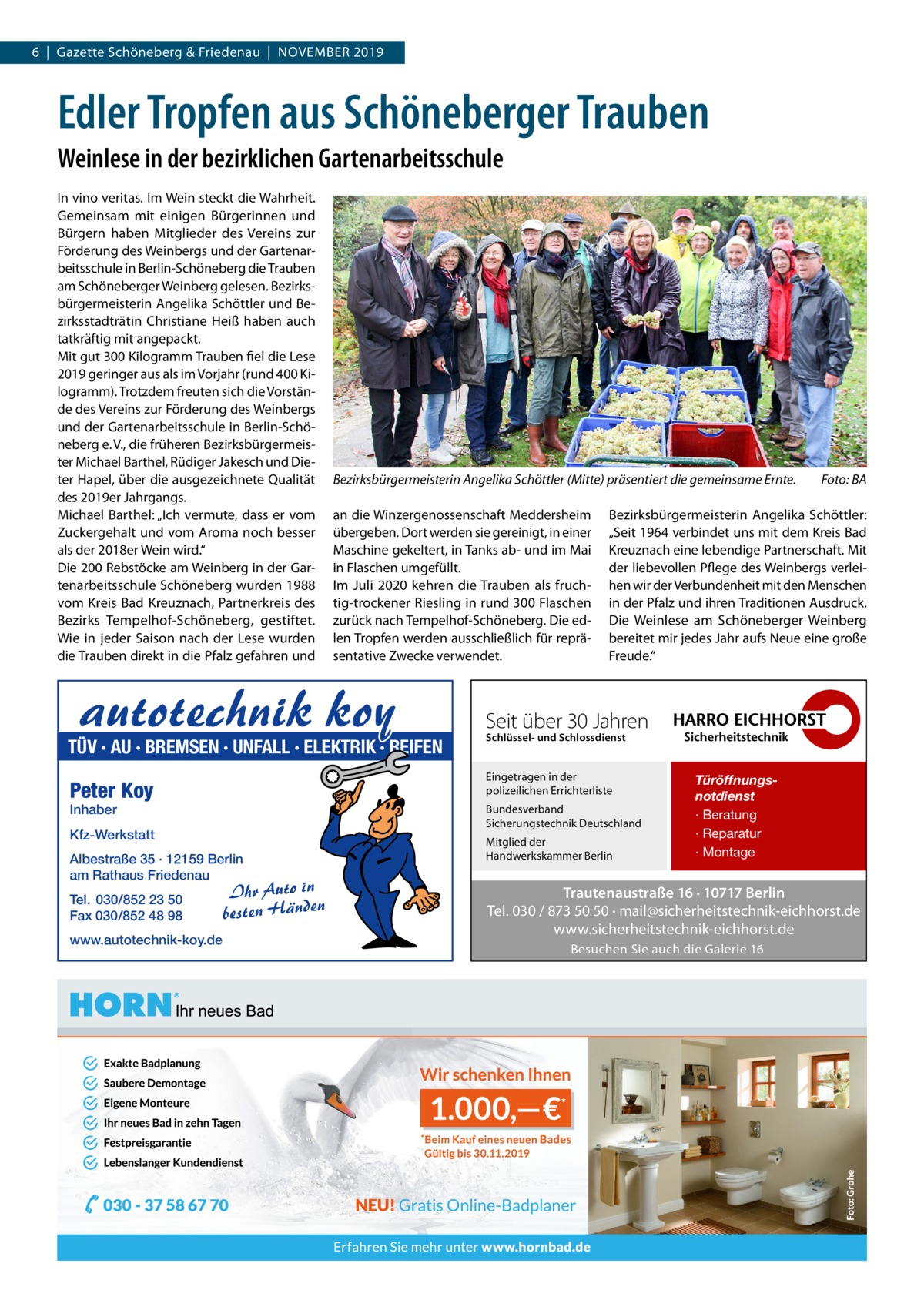 6  |  Gazette Schöneberg & Friedenau  |  November 2019  Edler Tropfen aus Schöneberger Trauben Weinlese in der bezirklichen Gartenarbeitsschule In vino veritas. Im Wein steckt die Wahrheit. Gemeinsam mit einigen Bürgerinnen und Bürgern haben Mitglieder des Vereins zur Förderung des Weinbergs und der Gartenarbeitsschule in Berlin-Schöneberg die Trauben am Schöneberger Weinberg gelesen. Bezirksbürgermeisterin Angelika Schöttler und Bezirksstadträtin Christiane Heiß haben auch tatkräftig mit angepackt. Mit gut 300 Kilogramm Trauben fiel die Lese 2019 geringer aus als im Vorjahr (rund 400 Kilogramm). Trotzdem freuten sich die Vorstände des Vereins zur Förderung des Weinbergs und der Gartenarbeitsschule in Berlin-Schöneberg e. V., die früheren Bezirksbürgermeister Michael Barthel, Rüdiger Jakesch und Dieter Hapel, über die ausgezeichnete Qualität des 2019er Jahrgangs. Michael Barthel: „Ich vermute, dass er vom Zuckergehalt und vom Aroma noch besser als der 2018er Wein wird.“ Die 200 Rebstöcke am Weinberg in der Gartenarbeitsschule Schöneberg wurden 1988 vom Kreis Bad Kreuznach, Partnerkreis des Bezirks Tempelhof-Schöneberg, gestiftet. Wie in jeder Saison nach der Lese wurden die Trauben direkt in die Pfalz gefahren und  Bezirksbürgermeisterin Angelika Schöttler (Mitte) präsentiert die gemeinsame Ernte.� an die Winzergenossenschaft Meddersheim übergeben. Dort werden sie gereinigt, in einer Maschine gekeltert, in Tanks ab- und im Mai in Flaschen umgefüllt. Im Juli 2020 kehren die Trauben als fruchtig-trockener Riesling in rund 300 Flaschen zurück nach Tempelhof-Schöneberg. Die edlen Tropfen werden ausschließlich für repräsentative Zwecke verwendet.  autotechnik koy  TÜV · AU · BREMSEN · UNFALL · ELEKTRIK · REIFEN Inhaber  Albestraße 35 · 12159 Berlin am Rathaus Friedenau  www.autotechnik-koy.de  Seit über 30 Jahren Schlüssel- und Schlossdienst  Bundesverband Sicherungstechnik Deutschland  Kfz-Werkstatt  Tel. 030/852 23 50 Fax 030/852 48 98  Bezirksbürgermeisterin Angelika Schöttler: „Seit 1964 verbindet uns mit dem Kreis Bad Kreuznach eine lebendige Partnerschaft. Mit der liebevollen Pflege des Weinbergs verleihen wir der Verbundenheit mit den Menschen in der Pfalz und ihren Traditionen Ausdruck. Die Weinlese am Schöneberger Weinberg bereitet mir jedes Jahr aufs Neue eine große Freude.“  Eingetragen in der polizeilichen Errichterliste  Peter Koy  Ihr Auto in besten Händen  Foto: BA  Mitglied der Handwerkskammer Berlin  Türöffnungsnotdienst · Beratung · Reparatur · Montage  Trautenaustraße 16 · 10717 Berlin Tel. 030 / 873 50 50 · mail@sicherheitstechnik-eichhorst.de www.sicherheitstechnik-eichhorst.de Besuchen Sie auch die Galerie 16