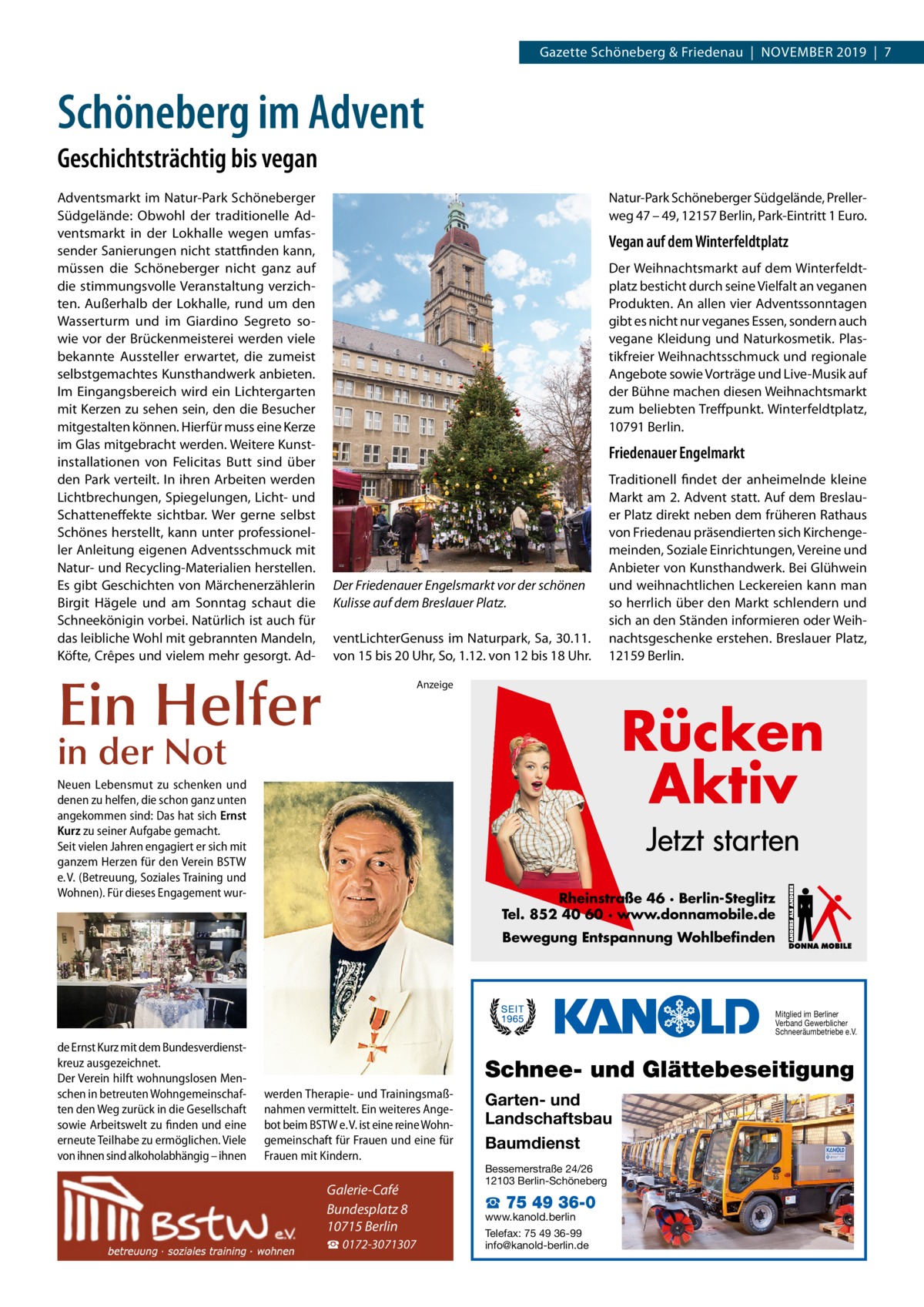 Gazette Schöneberg & Friedenau  |  November 2019  |  7  Schöneberg im Advent Geschichtsträchtig bis vegan Adventsmarkt im Natur-Park Schöneberger Südgelände: Obwohl der traditionelle Adventsmarkt in der Lokhalle wegen umfassender Sanierungen nicht stattfinden kann, müssen die Schöneberger nicht ganz auf die stimmungsvolle Veranstaltung verzichten. Außerhalb der Lokhalle, rund um den Wasserturm und im Giardino Segreto sowie vor der Brückenmeisterei werden viele bekannte Aussteller erwartet, die zumeist selbstgemachtes Kunsthandwerk anbieten. Im Eingangsbereich wird ein Lichtergarten mit Kerzen zu sehen sein, den die Besucher mitgestalten können. Hierfür muss eine Kerze im Glas mitgebracht werden. Weitere Kunst­ installationen von Felicitas Butt sind über den Park verteilt. In ihren Arbeiten werden Lichtbrechungen, Spiegelungen, Licht- und Schatteneffekte sichtbar. Wer gerne selbst Schönes herstellt, kann unter professioneller Anleitung eigenen Adventsschmuck mit Natur- und Recycling-Materialien herstellen. Es gibt Geschichten von Märchenerzählerin Birgit Hägele und am Sonntag schaut die Schneekönigin vorbei. Natürlich ist auch für das leibliche Wohl mit gebrannten Mandeln, Köfte, Crêpes und vielem mehr gesorgt. Ad Natur-Park Schöneberger Südgelände, Prellerweg 47 – 49, 12157 Berlin, Park-Eintritt 1 Euro.  Vegan auf dem Winterfeldtplatz Der Weihnachtsmarkt auf dem Winterfeldtplatz besticht durch seine Vielfalt an veganen Produkten. An allen vier Adventssonntagen gibt es nicht nur veganes Essen, sondern auch vegane Kleidung und Naturkosmetik. Plastikfreier Weihnachtsschmuck und regionale Angebote sowie Vorträge und Live-Musik auf der Bühne machen diesen Weihnachtsmarkt zum beliebten Treffpunkt. Winterfeldtplatz, 10791 Berlin.  Friedenauer Engelmarkt  Der Friedenauer Engelsmarkt vor der schönen Kulisse auf dem Breslauer Platz. ventLichterGenuss im Naturpark, Sa, 30.11. von 15 bis 20 Uhr, So, 1.12. von 12 bis 18 Uhr.  Ein Helfer  Traditionell findet der anheimelnde kleine Markt am 2. Advent statt. Auf dem Breslauer Platz direkt neben dem früheren Rathaus von Friedenau präsendierten sich Kirchengemeinden, Soziale Einrichtungen, Vereine und Anbieter von Kunsthandwerk. Bei Glühwein und weihnachtlichen Leckereien kann man so herrlich über den Markt schlendern und sich an den Ständen informieren oder Weihnachtsgeschenke erstehen. Breslauer Platz, 12159 Berlin.  Anzeige  Rücken Aktiv  in der Not  Neuen Lebensmut zu schenken und denen zu helfen, die schon ganz unten angekommen sind: Das hat sich Ernst Kurz zu seiner Aufgabe gemacht. Seit vielen Jahren engagiert er sich mit ganzem Herzen für den Verein BSTW e. V. (Betreuung, Soziales Training und Wohnen). Für dieses Engagement wur Jetzt starten Rheinstraße 46 · Berlin-Steglitz Tel. 852 40 60 · www.donnamobile.de Bewegung Entspannung Wohlbefinden  Mitglied im Berliner Verband Gewerblicher Schneeräumbetriebe e.V.  de Ernst Kurz mit dem Bundesverdienstkreuz ausgezeichnet. Der Verein hilft wohnungslosen Menschen in betreuten Wohngemeinschaften den Weg zurück in die Gesellschaft sowie Arbeitswelt zu finden und eine erneute Teilhabe zu ermöglichen. Viele von ihnen sind alkoholabhängig – ihnen  Schnee- und Glättebeseitigung werden Therapie- und Trainingsmaßnahmen vermittelt. Ein weiteres Angebot beim BSTW e. V. ist eine reine Wohngemeinschaft für Frauen und eine für Frauen mit Kindern.  Galerie-Café Bundesplatz 8 10715 Berlin ☎ 0172-3071307  Garten- und Landschaftsbau Baumdienst Bessemerstraße 24/26 12103 Berlin-Schöneberg  ☎ 75 49 36-0  www.kanold.berlin Telefax: 75 49 36-99 info@kanold-berlin.de