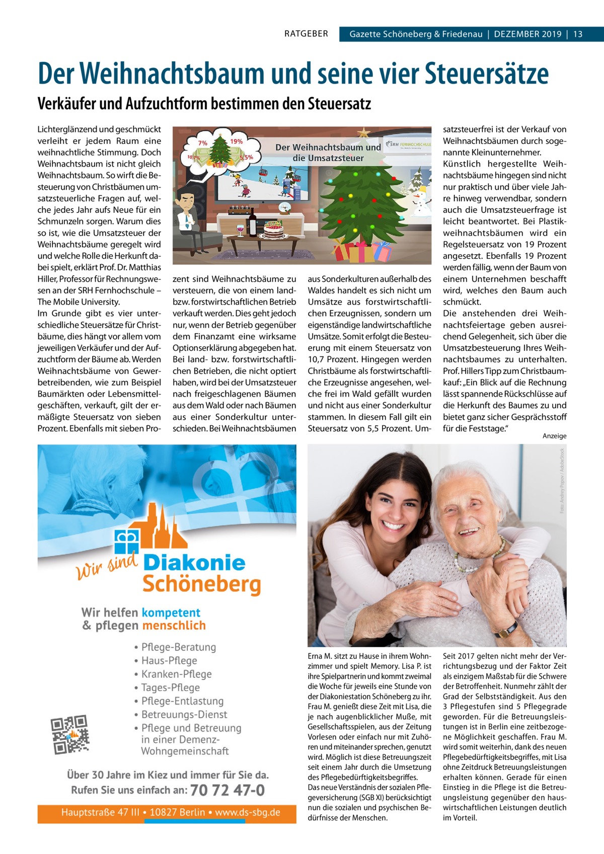 RATGEBER  Gazette Schöneberg & Friedenau  |  Dezember 2019  |  13  Der Weihnachtsbaum und seine vier Steuersätze Verkäufer und Aufzuchtform bestimmen den Steuersatz  zent sind Weihnachtsbäume zu versteuern, die von einem landbzw. forstwirtschaftlichen Betrieb verkauft werden. Dies geht jedoch nur, wenn der Betrieb gegenüber dem Finanzamt eine wirksame Optionserklärung abgegeben hat. Bei land- bzw. forstwirtschaftlichen Betrieben, die nicht optiert haben, wird bei der Umsatzsteuer nach freigeschlagenen Bäumen aus dem Wald oder nach Bäumen aus einer Sonderkultur unterschieden. Bei Weihnachtsbäumen  aus Sonderkulturen außerhalb des Waldes handelt es sich nicht um Umsätze aus forstwirtschaftlichen Erzeugnissen, sondern um eigenständige landwirtschaftliche Umsätze. Somit erfolgt die Besteuerung mit einem Steuersatz von 10,7  Prozent. Hingegen werden Christbäume als forstwirtschaftliche Erzeugnisse angesehen, welche frei im Wald gefällt wurden und nicht aus einer Sonderkultur stammen. In diesem Fall gilt ein Steuersatz von 5,5 Prozent. Um satzsteuerfrei ist der Verkauf von Weihnachtsbäumen durch sogenannte Kleinunternehmer. Künstlich hergestellte Weihnachtsbäume hingegen sind nicht nur praktisch und über viele Jahre hinweg verwendbar, sondern auch die Umsatzsteuerfrage ist leicht beantwortet. Bei Plastikweihnachtsbäumen wird ein Regelsteuersatz von 19  Prozent angesetzt. Ebenfalls 19  Prozent werden fällig, wenn der Baum von einem Unternehmen beschafft wird, welches den Baum auch schmückt. Die anstehenden drei Weihnachtsfeiertage geben ausreichend Gelegenheit, sich über die Umsatzbesteuerung Ihres Weihnachtsbaumes zu unterhalten. Prof. Hillers Tipp zum Christbaumkauf: „Ein Blick auf die Rechnung lässt spannende Rückschlüsse auf die Herkunft des Baumes zu und bietet ganz sicher Gesprächsstoff für die Feststage.“  Erna M. sitzt zu Hause in ihrem Wohnzimmer und spielt Memory. Lisa P. ist ihre Spielpartnerin und kommt zweimal die Woche für jeweils eine Stunde von der Diakoniestation Schöneberg zu ihr. Frau M. genießt diese Zeit mit Lisa, die je nach augenblicklicher Muße, mit Gesellschaftsspielen, aus der Zeitung Vorlesen oder einfach nur mit Zuhören und miteinander sprechen, genutzt wird. Möglich ist diese Betreuungszeit seit einem Jahr durch die Umsetzung des Pflegebedürftigkeitsbegriffes. Das neue Verständnis der sozialen Pflegeversicherung (SGB XI) berücksichtigt nun die sozialen und psychischen Bedürfnisse der Menschen.  Seit 2017 gelten nicht mehr der Verrichtungsbezug und der Faktor Zeit als einzigem Maßstab für die Schwere der Betroffenheit. Nunmehr zählt der Grad der Selbstständigkeit. Aus den 3  Pflegestufen sind 5 Pflegegrade geworden. Für die Betreuungsleistungen ist in Berlin eine zeitbezogene Möglichkeit geschaffen. Frau M. wird somit weiterhin, dank des neuen Pflegebedürftigkeitsbegriffes, mit Lisa ohne Zeitdruck Betreuungsleistungen erhalten können. Gerade für einen Einstieg in die Pflege ist die Betreuungsleistung gegenüber den hauswirtschaftlichen Leistungen deutlich im Vorteil.  Anzeige Foto: Andrey Popov / AdobeStock  Lichterglänzend und geschmückt verleiht er jedem Raum eine weihnachtliche Stimmung. Doch Weihnachtsbaum ist nicht gleich Weihnachtsbaum. So wirft die Besteuerung von Christbäumen umsatzsteuerliche Fragen auf, welche jedes Jahr aufs Neue für ein Schmunzeln sorgen. Warum dies so ist, wie die Umsatzsteuer der Weihnachtsbäume geregelt wird und welche Rolle die Herkunft dabei spielt, erklärt Prof. Dr. Matthias Hiller, Professor für Rechnungswesen an der SRH Fernhochschule – The Mobile University. Im Grunde gibt es vier unterschiedliche Steuersätze für Christbäume, dies hängt vor allem vom jeweiligen Verkäufer und der Aufzuchtform der Bäume ab. Werden Weihnachtsbäume von Gewerbetreibenden, wie zum Beispiel Baumärkten oder Lebensmittelgeschäften, verkauft, gilt der ermäßigte Steuersatz von sieben Prozent. Ebenfalls mit sieben Pr