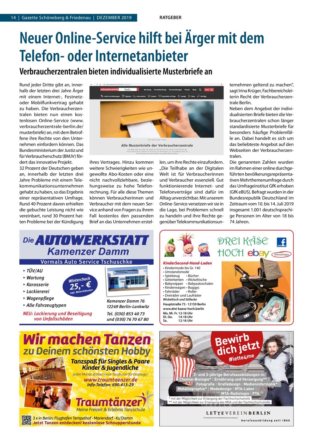 14  |  Gazette Schöneberg & Friedenau  |  DEZEMBER 2019  RATGEBER  Neuer Online-Service hilft bei Ärger mit dem Telefon- oder Internetanbieter Verbraucherzentralen bieten individualisierte Musterbriefe an Rund jeder Dritte gibt an, innerhalb der letzten drei Jahre Ärger mit einem Internet-, Festnetzoder Mobilfunkvertrag gehabt zu haben. Die Verbraucherzentralen bieten nun einen kostenlosen Online-Service (www. verbraucherzentrale-berlin.de/ musterbriefe) an, mit dem Betroffene ihre Rechte von den Unternehmen einfordern können. Das Bundesministerium der Justiz und für Verbraucherschutz (BMJV) fördert das innovative Projekt. 32 Prozent der Deutschen geben an, innerhalb der letzten drei Jahre Probleme mit einem Telekommunikationsunternehmen gehabt zu haben, so das Ergebnis einer repräsentativen Umfrage. Rund 40 Prozent davon erhielten die gebuchte Leistung nicht wie vereinbart, rund 30 Prozent hatten Probleme bei der Kündigung  Die  ihres Vertrages. Hinzu kommen weitere Schwierigkeiten wie ungewollte Abo-Kosten oder eine nicht nachvollziehbare, beziehungsweise zu hohe Telefonrechnung. Für alle diese Themen können Verbraucherinnen und Verbraucher mit dem neuen Service anhand von Fragen zu ihrem Fall kostenlos den passenden Brief an das Unternehmen erstel len, um ihre Rechte einzufordern. „Die Teilhabe an der Digitalen Welt ist für Verbraucherinnen und Verbraucher essenziell. Gut funktionierende Internet- und Telefonverträge sind dafür im Alltag unverzichtbar. Mit unserem Online-Service versetzen wir sie in die Lage, bei Problemen schnell zu handeln und ihre Rechte gegenüber Telekommunikationsun AUTOWERKSTATT  DREI KÄSE HOCH  Kamenzer Damm  Vormals Auto Service Tschuschke ▸ TÜV/AU ▸ Wartung eck Winterch ▸ Karosserie n erialkoste ▸ Lackiererei zzgl. Mat ▸ Wagenpflege ▸ Alle Fahrzeugtypen  Kamenzer Damm 76 12249 Berlin-Lankwitz  NEU: Lackierung und Beseitigung von Unfallschäden  Tel. (030) 853 40 73 und (030) 76 70 67 80  25,- €  ternehmen geltend zu machen“, sagt Irina Krüger, Fachbereichsleiterin Recht der Verbraucherzentrale Berlin. Neben dem Angebot der individualisierten Briefe bieten die Verbraucherzentralen schon länger standardisierte Musterbriefe für besonders häufige Problemfälle an. Dabei handelt es sich um das beliebteste Angebot auf den Webseiten der Verbraucherzentralen. Die genannten Zahlen wurden im Rahmen einer online durchgeführten bevölkerungsrepräsentativen Mehrthemenumfrage durch das Umfrageinstitut GfK erhoben (GfK eBUS). Befragt wurden in der Bundesrepublik Deutschland im Zeitraum vom 10. bis 14. Juli 2019 insgesamt 1.001 deutschsprachige Personen im Alter von 18 bis 74 Jahren.  KinderSecond-Hand-Laden • Kindermode bis Gr. 140 • Umstandsmode • Spielzeug • Bücher • Gitterbetten • Wickeltische • Babywipper • Babyautoschalen • Kinderwagen • Buggys • Fahrräder • Roller • Dreiräder und Laufräder Wickeltisch und Stillecke Hauptstraße 73 · 12159 Berlin www.drei-kaese-hoch.berlin Mo. Mi. Fr. 12-18 Uhr Di. Do. 14-18 Uhr Sa. 12-16 Uhr