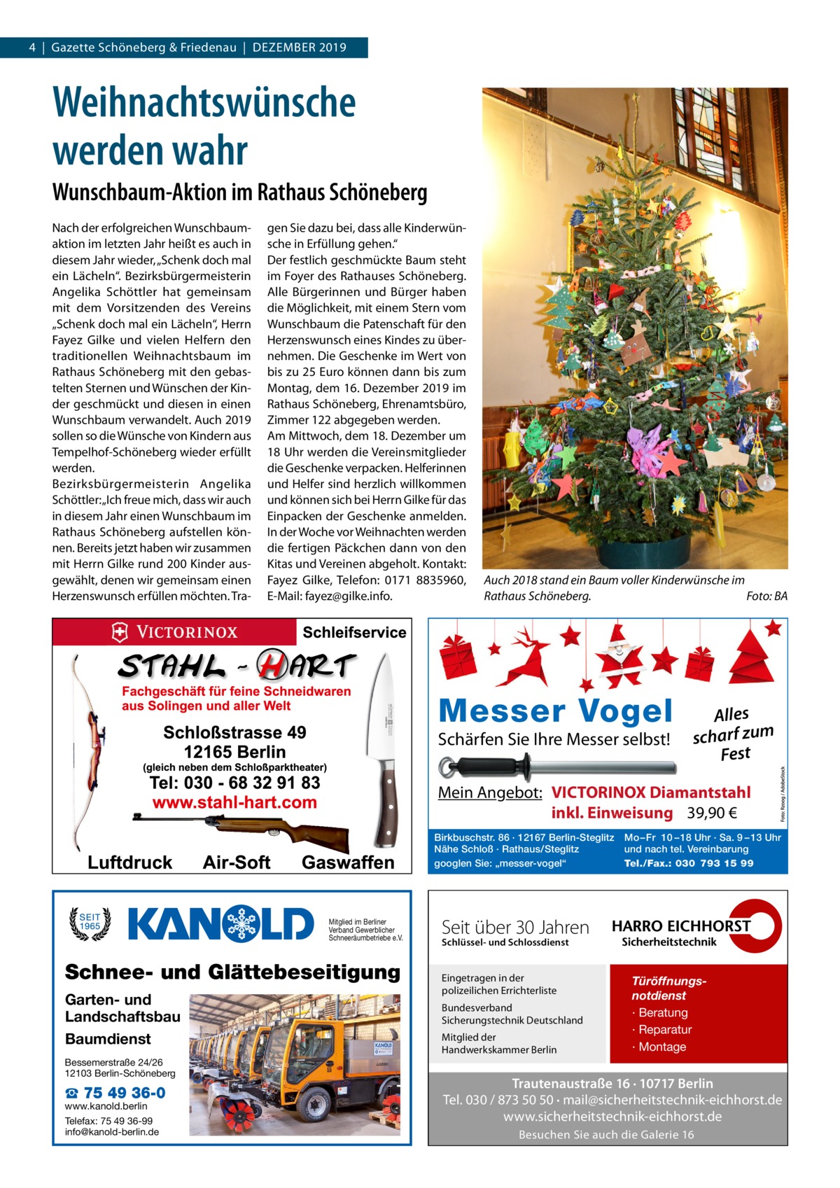 4  |  Gazette Schöneberg & Friedenau  |  Dezember 2019  Weihnachtswünsche werden wahr Wunschbaum-Aktion im Rathaus Schöneberg Nach der erfolgreichen Wunschbaum­ aktion im letzten Jahr heißt es auch in diesem Jahr wieder, „Schenk doch mal ein Lächeln“. Bezirksbürgermeisterin Angelika Schöttler hat gemeinsam mit dem Vorsitzenden des Vereins „Schenk doch mal ein Lächeln“, Herrn Fayez Gilke und vielen Helfern den traditionellen Weihnachtsbaum im Rathaus Schöneberg mit den gebastelten Sternen und Wünschen der Kinder geschmückt und diesen in einen Wunschbaum verwandelt. Auch 2019 sollen so die Wünsche von Kindern aus Tempelhof-Schöneberg wieder erfüllt werden. Bezirksbürgermeisterin Angelika Schöttler: „Ich freue mich, dass wir auch in diesem Jahr einen Wunschbaum im Rathaus Schöneberg aufstellen können. Bereits jetzt haben wir zusammen mit Herrn Gilke rund 200 Kinder ausgewählt, denen wir gemeinsam einen Herzenswunsch erfüllen möchten. Tra gen Sie dazu bei, dass alle Kinderwünsche in Erfüllung gehen.“ Der festlich geschmückte Baum steht im Foyer des Rathauses Schöneberg. Alle Bürgerinnen und Bürger haben die Möglichkeit, mit einem Stern vom Wunschbaum die Patenschaft für den Herzenswunsch eines Kindes zu übernehmen. Die Geschenke im Wert von bis zu 25 Euro können dann bis zum Montag, dem 16. Dezember 2019 im Rathaus Schöneberg, Ehrenamtsbüro, Zimmer 122 abgegeben werden. Am Mittwoch, dem 18. Dezember um 18 Uhr werden die Vereinsmitglieder die Geschenke verpacken. Helferinnen und Helfer sind herzlich willkommen und können sich bei Herrn Gilke für das Einpacken der Geschenke anmelden. In der Woche vor Weihnachten werden die fertigen Päckchen dann von den Kitas und Vereinen abgeholt. Kontakt: Fayez Gilke, Telefon: 0171 8835960, E-Mail: fayez@gilke.info.  Auch 2018 stand ein Baum voller Kinderwünsche im Rathaus Schöneberg.� Foto: BA  Messer Vogel Schärfen Sie Ihre Messer selbst!  Alles scharf zum Fest  Mein Angebot: VICTORINOX Diamantstahl inkl. Einweisung 39,90 € Birkbuschstr. 86 · 12167 Berlin-Steglitz Nähe Schloß · Rathaus/Steglitz googlen Sie: „messer-vogel“  Mitglied im Berliner Verband Gewerblicher Schneeräumbetriebe e.V.  Schnee- und Glättebeseitigung Garten- und Landschaftsbau Baumdienst Bessemerstraße 24/26 12103 Berlin-Schöneberg  ☎ 75 49 36-0  www.kanold.berlin Telefax: 75 49 36-99 info@kanold-berlin.de  Mo – Fr 10 – 18 Uhr · Sa. 9 – 13 Uhr und nach tel. Vereinbarung Tel./Fax.: 030 793 15 99  Seit über 30 Jahren Schlüssel- und Schlossdienst  Eingetragen in der polizeilichen Errichterliste Bundesverband Sicherungstechnik Deutschland Mitglied der Handwerkskammer Berlin  Türöffnungsnotdienst · Beratung · Reparatur · Montage  Trautenaustraße 16 · 10717 Berlin Tel. 030 / 873 50 50 · mail@sicherheitstechnik-eichhorst.de www.sicherheitstechnik-eichhorst.de Besuchen Sie auch die Galerie 16