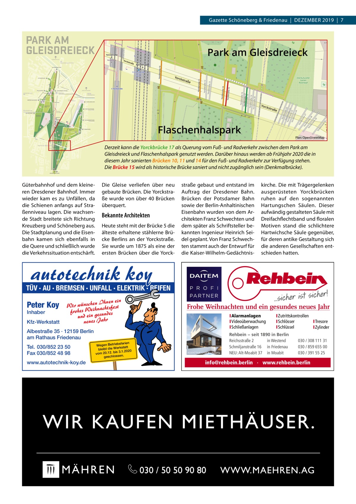 Gazette Schöneberg & Friedenau  |  DEZEMBER 2019  |  7  Park am Gleisdreieck  Flaschenhalspark  Plan: OpenStreetMap  Derzeit kann die Yorckbrücke 17 als Querung vom Fuß- und Radverkehr zwischen dem Park am Gleisdreieck und Flaschenhalspark genutzt werden. Darüber hinaus werden ab Frühjahr 2020 die in diesem Jahr sanierten Brücken 10, 11 und 14 für den Fuß- und Radverkehr zur Verfügung stehen. Die Brücke 15 wird als historische Brücke saniert und nicht zugänglich sein (Denkmalbrücke). Güterbahnhof und dem kleineren Dresdener Bahnhof. Immer wieder kam es zu Unfällen, da die Schienen anfangs auf Straßenniveau lagen. Die wachsende Stadt breitete sich Richtung Kreuzberg und Schöneberg aus. Die Stadtplanung und die Eisenbahn kamen sich ebenfalls in die Quere und schließlich wurde die Verkehrssituation entschärft.  Die Gleise verliefen über neu gebaute Brücken. Die Yorckstraße wurde von über 40 Brücken überquert.  Bekannte Architekten Heute steht mit der Brücke 5 die älteste erhaltene stählerne Brücke Berlins an der Yorckstraße. Sie wurde um 1875 als eine der ersten Brücken über die Yorck straße gebaut und entstand im Auftrag der Dresdener Bahn. Brücken der Potsdamer Bahn sowie der Berlin-Anhaltinischen Eisenbahn wurden von dem Architekten Franz Schwechten und dem später als Schriftsteller bekannten Ingenieur Heinrich Seidel geplant. Von Franz Schwechten stammt auch der Entwurf für die Kaiser-Wilhelm-Gedächtnis kirche. Die mit Trägergelenken ausgerüsteten Yorckbrücken ruhen auf den sogenannten Hartungschen Säulen. Dieser aufwändig gestalteten Säule mit Dreifachflechtband und floralen Motiven stand die schlichtere Hartwichsche Säule gegenüber, für deren antike Gestaltung sich die anderen Gesellschaften entschieden hatten.  autotechnik koy  TÜV · AU · BREMSEN · UNFALL · ELEKTRIK · REIFEN  Peter Koy Inhaber  Kfz-Werkstatt  n Ihnen ein Wir wünschehnachtsfest ei frohes W ndes und ein gesu hr a J s ue ne  Frohe Weihnachten und ein gesundes neues Jahr IAlarmanlagen IVideoüberwachung ISchließanlagen  Albestraße 35 · 12159 Berlin am Rathaus Friedenau Tel. 030/852 23 50 Fax 030/852 48 98 www.autotechnik-koy.de  bsferien Wegen Betrie rkstatt bleibt die We 3.1.2020 vom 20.12. bis . geschlossen  ADDICTIVE STOCK - Fotolia  IZutrittskontrollen ISchlösser I Tresore ISchlüssel I Zylinder  Rehbein − seit 1890 in Berlin Reichsstraße 2 in Westend Schmiljanstraße 16 in Friedenau NEU: Alt-Moabit 37 in Moabit  030 / 308 111 31 030 / 859 655 00 030 / 391 55 25  info@rehbein.berlin · www.rehbein.berlin