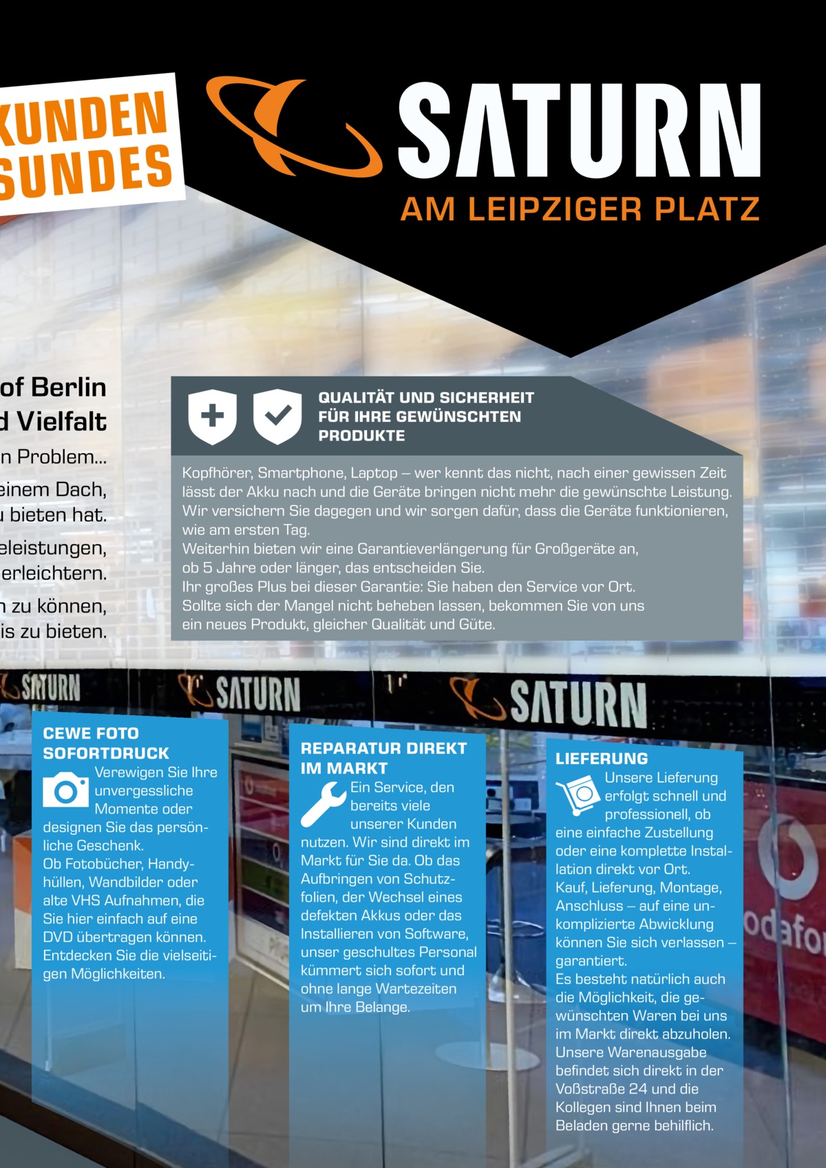 KUNDEN SUNDES  AM LEIPZIGER PLATZ  of Berlin d Vielfalt  in Problem…  einem Dach, u bieten hat.  eleistungen, erleichtern.  n zu können, nis zu bieten.  QUALITÄT UND SICHERHEIT FÜR IHRE GEWÜNSCHTEN PRODUKTE Kopfhörer, Smartphone, Laptop – wer kennt das nicht, nach einer gewissen Zeit lässt der Akku nach und die Geräte bringen nicht mehr die gewünschte Leistung. Wir versichern Sie dagegen und wir sorgen dafür, dass die Geräte funktionieren, wie am ersten Tag. Weiterhin bieten wir eine Garantieverlängerung für Großgeräte an, ob 5 Jahre oder länger, das entscheiden Sie. Ihr großes Plus bei dieser Garantie: Sie haben den Service vor Ort. Sollte sich der Mangel nicht beheben lassen, bekommen Sie von uns ein neues Produkt, gleicher Qualität und Güte.  CEWE FOTO SOFORTDRUCK Verewigen Sie Ihre unvergessliche Momente oder designen Sie das persönliche Geschenk. Ob Fotobücher, Handyhüllen, Wandbilder oder alte VHS Aufnahmen, die Sie hier einfach auf eine DVD übertragen können. Entdecken Sie die vielseitigen Möglichkeiten.  REPARATUR DIREKT IM MARKT Ein Service, den bereits viele unserer Kunden nutzen. Wir sind direkt im Markt für Sie da. Ob das Aufbringen von Schutzfolien, der Wechsel eines defekten Akkus oder das Installieren von Software, unser geschultes Personal kümmert sich sofort und ohne lange Wartezeiten um Ihre Belange.  LIEFERUNG Unsere Lieferung erfolgt schnell und professionell, ob eine einfache Zustellung oder eine komplette Installation direkt vor Ort. Kauf, Lieferung, Montage, Anschluss – auf eine unkomplizierte Abwicklung können Sie sich verlassen – garantiert. Es besteht natürlich auch die Möglichkeit, die gewünschten Waren bei uns im Markt direkt abzuholen. Unsere Warenausgabe befindet sich direkt in der Voßstraße 24 und die Kollegen sind Ihnen beim Beladen gerne behilflich.