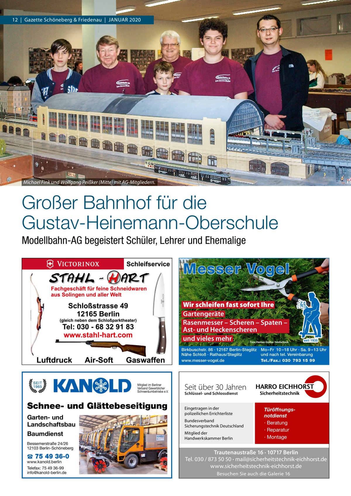 12  |  Gazette Schöneberg & Friedenau  |  JAnUAR 2020  Michael Fink und Wolfgang Peißker (Mitte) mit AG-Mitgliedern.  Großer Bahnhof für die Gustav-Heinemann-Oberschule Modellbahn-AG begeistert Schüler, Lehrer und Ehemalige  Messer Vogel Wir schleifen fast sofort Ihre Gartengeräte Rasenmesser – Scheren – Spaten – Ast- und Heckenscheren und vieles mehr Birkbuschstr. 86 · 12167 Berlin-Steglitz Nähe Schloß · Rathaus/Steglitz www.messer-vogel.de  Mitglied im Berliner Verband Gewerblicher Schneeräumbetriebe e.V.  Schnee- und Glättebeseitigung Garten- und Landschaftsbau Baumdienst Bessemerstraße 24/26 12103 Berlin-Schöneberg  ☎ 75 49 36-0  www.kanold.berlin Telefax: 75 49 36-99 info@kanold-berlin.de  seit 1935  Mo – Fr 10 – 18 Uhr · Sa. 9 – 13 Uhr und nach tel. Vereinbarung Tel./Fax.: 030 793 15 99  Seit über 30 Jahren Schlüssel- und Schlossdienst  Eingetragen in der polizeilichen Errichterliste Bundesverband Sicherungstechnik Deutschland Mitglied der Handwerkskammer Berlin  Türöffnungsnotdienst · Beratung · Reparatur · Montage  Trautenaustraße 16 · 10717 Berlin Tel. 030 / 873 50 50 · mail@sicherheitstechnik-eichhorst.de www.sicherheitstechnik-eichhorst.de Besuchen Sie auch die Galerie 16