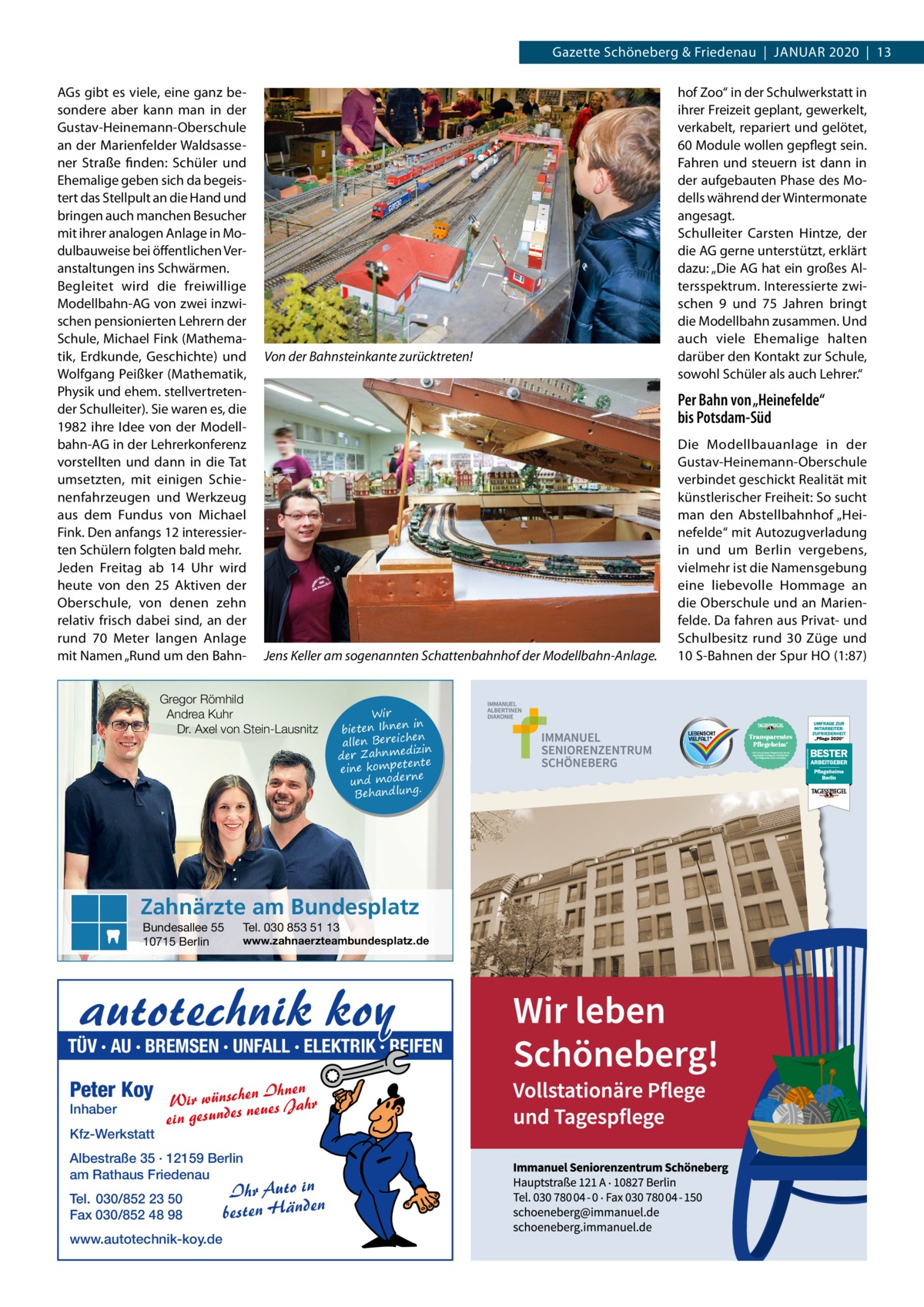 Gazette Schöneberg & Friedenau  |  JAnUAR 2020  |  13 AGs gibt es viele, eine ganz besondere aber kann man in der Gustav-Heinemann-Oberschule an der Marienfelder Waldsassener Straße finden: Schüler und Ehemalige geben sich da begeistert das Stellpult an die Hand und bringen auch manchen Besucher mit ihrer analogen Anlage in Modulbauweise bei öffentlichen Veranstaltungen ins Schwärmen. Begleitet wird die freiwillige Modellbahn-AG von zwei inzwischen pensionierten Lehrern der Schule, Michael Fink (Mathematik, Erdkunde, Geschichte) und Wolfgang Peißker (Mathematik, Physik und ehem. stellvertretender Schulleiter). Sie waren es, die 1982 ihre Idee von der Modellbahn-AG in der Lehrerkonferenz vorstellten und dann in die Tat umsetzten, mit einigen Schienenfahrzeugen und Werkzeug aus dem Fundus von Michael Fink. Den anfangs 12 interessierten Schülern folgten bald mehr. Jeden Freitag ab 14  Uhr wird heute von den 25  Aktiven der Oberschule, von denen zehn relativ frisch dabei sind, an der rund 70  Meter langen Anlage mit namen „Rund um den Bahn Von der Bahnsteinkante zurücktreten!  Per Bahn von „Heinefelde“ bis Potsdam-Süd  Jens Keller am sogenannten Schattenbahnhof der Modellbahn-Anlage.  Gregor Römhild Andrea Kuhr Dr. Axel von Stein-Lausnitz  Wir in bieten Ihnen en allen Bereich izin der Zahnmed nte eine kompete und moderne . Behandlung  Zahnärzte am Bundesplatz Bundesallee 55 10715 Berlin  Tel. 030 853 51 13  www.zahnaerzteambundesplatz.de  autotechnik koy  TÜV · AU · BREMSEN · UNFALL · ELEKTRIK · REIFEN  Peter Koy Inhaber  Kfz-Werkstatt  Ihnen Wir wünscheneues Jahr n s ein gesunde  Albestraße 35 · 12159 Berlin am Rathaus Friedenau Tel. 030/852 23 50 Fax 030/852 48 98 www.autotechnik-koy.de  hof Zoo“ in der Schulwerkstatt in ihrer Freizeit geplant, gewerkelt, verkabelt, repariert und gelötet, 60 Module wollen gepflegt sein. Fahren und steuern ist dann in der aufgebauten Phase des Modells während der Wintermonate angesagt. Schulleiter Carsten Hintze, der die AG gerne unterstützt, erklärt dazu: „Die AG hat ein großes Altersspektrum. Interessierte zwischen 9 und 75  Jahren bringt die Modellbahn zusammen. Und auch viele Ehemalige halten darüber den Kontakt zur Schule, sowohl Schüler als auch Lehrer.“  Ihr Auto in besten Händen  Die Modellbauanlage in der Gustav-Heinemann-Oberschule verbindet geschickt Realität mit künstlerischer Freiheit: So sucht man den Abstellbahnhof „Heinefelde“ mit Autozugverladung in und um Berlin vergebens, vielmehr ist die namensgebung eine liebevolle Hommage an die Oberschule und an Marienfelde. Da fahren aus Privat- und Schulbesitz rund 30  Züge und 10 S-Bahnen der Spur HO (1:87)