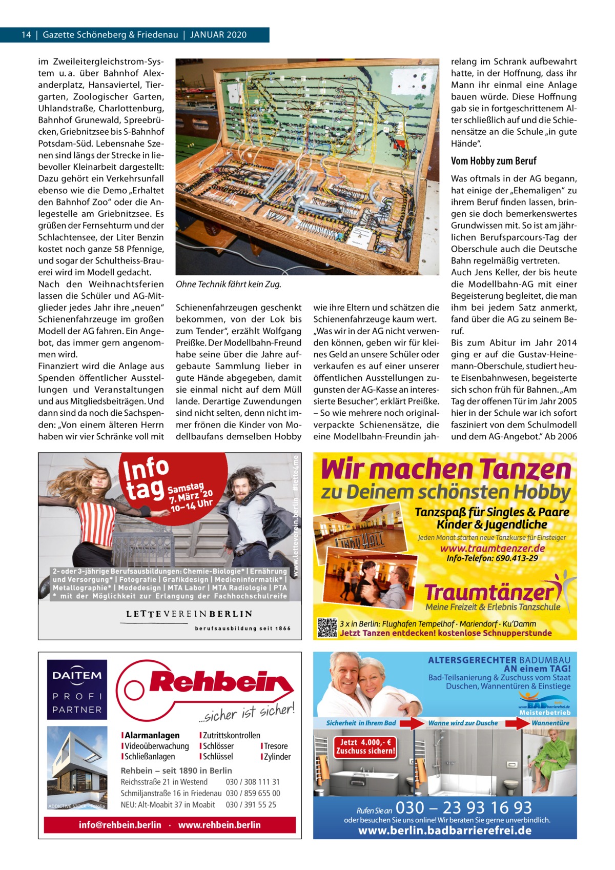 14  |  Gazette Schöneberg & Friedenau  |  JAnUAR 2020 im Zweileitergleichstrom-System u. a. über Bahnhof Alexanderplatz, Hansaviertel, Tiergarten, Zoologischer Garten, Uhlandstraße, Charlottenburg, Bahnhof Grunewald, Spreebrücken, Griebnitzsee bis S-Bahnhof Potsdam-Süd. Lebensnahe Szenen sind längs der Strecke in liebevoller Kleinarbeit dargestellt: Dazu gehört ein Verkehrsunfall ebenso wie die Demo „Erhaltet den Bahnhof Zoo“ oder die Anlegestelle am Griebnitzsee. Es grüßen der Fernsehturm und der Schlachtensee, der Liter Benzin kostet noch ganze 58 Pfennige, und sogar der Schultheiss-Brauerei wird im Modell gedacht. nach den Weihnachtsferien lassen die Schüler und AG-Mitglieder jedes Jahr ihre „neuen“ Schienenfahrzeuge im großen Modell der AG fahren. Ein Angebot, das immer gern angenommen wird. Finanziert wird die Anlage aus Spenden öffentlicher Ausstellungen und Veranstaltungen und aus Mitgliedsbeiträgen. Und dann sind da noch die Sachspenden: „Von einem älteren Herrn haben wir vier Schränke voll mit  relang im Schrank aufbewahrt hatte, in der Hoffnung, dass ihr Mann ihr einmal eine Anlage bauen würde. Diese Hoffnung gab sie in fortgeschrittenem Alter schließlich auf und die Schienensätze an die Schule „in gute Hände“.  Vom Hobby zum Beruf  Ohne Technik fährt kein Zug. Schienenfahrzeugen geschenkt bekommen, von der Lok bis zum Tender“, erzählt Wolfgang Preißke. Der Modellbahn-Freund habe seine über die Jahre aufgebaute Sammlung lieber in gute Hände abgegeben, damit sie einmal nicht auf dem Müll lande. Derartige Zuwendungen sind nicht selten, denn nicht immer frönen die Kinder von Modellbaufans demselben Hobby  IAlarmanlagen IVideoüberwachung ISchließanlagen  ADDICTIVE STOCK - Fotolia  IZutrittskontrollen ISchlösser ITresore ISchlüssel IZylinder  Rehbein − seit 1890 in Berlin Reichsstraße 21 in Westend 030 / 308 111 31 Schmiljanstraße 16 in Friedenau 030 / 859 655 00 NEU: Alt-Moabit 37 in Moabit 030 / 391 55 25  info@rehbein.berlin · www.rehbein.berlin  wie ihre Eltern und schätzen die Schienenfahrzeuge kaum wert. „Was wir in der AG nicht verwenden können, geben wir für kleines Geld an unsere Schüler oder verkaufen es auf einer unserer öffentlichen Ausstellungen zugunsten der AG-Kasse an interessierte Besucher“, erklärt Preißke. – So wie mehrere noch originalverpackte Schienensätze, die eine Modellbahn-Freundin jah Was oftmals in der AG begann, hat einige der „Ehemaligen“ zu ihrem Beruf finden lassen, bringen sie doch bemerkenswertes Grundwissen mit. So ist am jährlichen Berufsparcours-Tag der Oberschule auch die Deutsche Bahn regelmäßig vertreten. Auch Jens Keller, der bis heute die Modellbahn-AG mit einer Begeisterung begleitet, die man ihm bei jedem Satz anmerkt, fand über die AG zu seinem Beruf. Bis zum Abitur im Jahr 2014 ging er auf die Gustav-Heinemann-Oberschule, studiert heute Eisenbahnwesen, begeisterte sich schon früh für Bahnen. „Am Tag der offenen Tür im Jahr 2005 hier in der Schule war ich sofort fasziniert von dem Schulmodell und dem AG-Angebot.“ Ab 2006