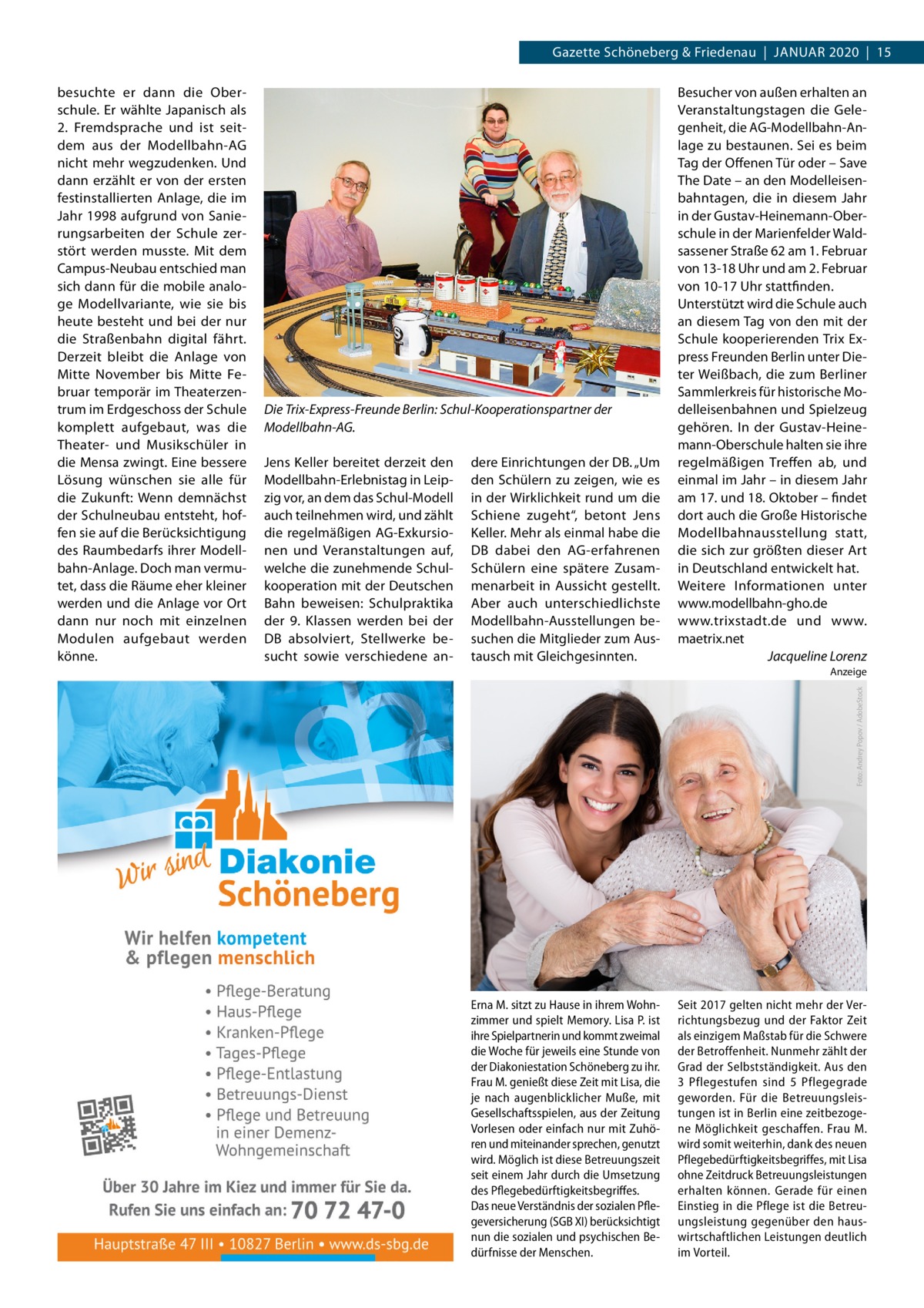 Gazette Schöneberg & Friedenau  |  Januar 2020  |  15  Die Trix-Express-Freunde Berlin: Schul-Kooperationspartner der Modellbahn-AG. Jens Keller bereitet derzeit den Modellbahn-Erlebnistag in Leipzig vor, an dem das Schul-Modell auch teilnehmen wird, und zählt die regelmäßigen AG-Exkursionen und Veranstaltungen auf, welche die zunehmende Schulkooperation mit der Deutschen Bahn beweisen: Schulpraktika der 9. Klassen werden bei der DB absolviert, Stellwerke besucht sowie verschiedene an dere Einrichtungen der DB. „Um den Schülern zu zeigen, wie es in der Wirklichkeit rund um die Schiene zugeht“, betont Jens Keller. Mehr als einmal habe die DB dabei den AG-erfahrenen Schülern eine spätere Zusammenarbeit in Aussicht gestellt. Aber auch unterschiedlichste Modellbahn-Ausstellungen besuchen die Mitglieder zum Austausch mit Gleichgesinnten.  Besucher von außen erhalten an Veranstaltungstagen die Gelegenheit, die AG-Modellbahn-Anlage zu bestaunen. Sei es beim Tag der Offenen Tür oder – Save The Date – an den Modelleisenbahntagen, die in diesem Jahr in der Gustav-Heinemann-Oberschule in der Marienfelder Waldsassener Straße 62 am 1. Februar von 13-18 Uhr und am 2. Februar von 10-17 Uhr stattfinden. Unterstützt wird die Schule auch an diesem Tag von den mit der Schule kooperierenden Trix Express Freunden Berlin unter Dieter Weißbach, die zum Berliner Sammlerkreis für historische Modelleisenbahnen und Spielzeug gehören. In der Gustav-Heinemann-Oberschule halten sie ihre regelmäßigen Treffen ab, und einmal im Jahr – in diesem Jahr am 17. und 18. Oktober – findet dort auch die Große Historische Modellbahnausstellung statt, die sich zur größten dieser Art in Deutschland entwickelt hat. Weitere Informationen unter www.modellbahn-gho.de www.trixstadt.de und www. maetrix.net � Jacqueline Lorenz Anzeige Foto: Andrey Popov / AdobeStock  besuchte er dann die Oberschule. Er wählte Japanisch als 2.  Fremdsprache und ist seitdem aus der Modellbahn-AG nicht mehr wegzudenken. Und dann erzählt er von der ersten festinstallierten Anlage, die im Jahr 1998 aufgrund von Sanierungsarbeiten der Schule zerstört werden musste. Mit dem Campus-Neubau entschied man sich dann für die mobile analoge Modellvariante, wie sie bis heute besteht und bei der nur die Straßenbahn digital fährt. Derzeit bleibt die Anlage von Mitte November bis Mitte Februar temporär im Theaterzentrum im Erdgeschoss der Schule komplett aufgebaut, was die Theater- und Musikschüler in die Mensa zwingt. Eine bessere Lösung wünschen sie alle für die Zukunft: Wenn demnächst der Schulneubau entsteht, hoffen sie auf die Berücksichtigung des Raumbedarfs ihrer Modellbahn-Anlage. Doch man vermutet, dass die Räume eher kleiner werden und die Anlage vor Ort dann nur noch mit einzelnen Modulen aufgebaut werden könne.  Erna M. sitzt zu Hause in ihrem Wohnzimmer und spielt Memory. Lisa P. ist ihre Spielpartnerin und kommt zweimal die Woche für jeweils eine Stunde von der Diakoniestation Schöneberg zu ihr. Frau M. genießt diese Zeit mit Lisa, die je nach augenblicklicher Muße, mit Gesellschaftsspielen, aus der Zeitung Vorlesen oder einfach nur mit Zuhören und miteinander sprechen, genutzt wird. Möglich ist diese Betreuungszeit seit einem Jahr durch die Umsetzung des Pflegebedürftigkeitsbegriffes. Das neue Verständnis der sozialen Pflegeversicherung (SGB XI) berücksichtigt nun die sozialen und psychischen Bedürfnisse der Menschen.  Seit 2017 gelten nicht mehr der Verrichtungsbezug und der Faktor Zeit als einzigem Maßstab für die Schwere der Betroffenheit. Nunmehr zählt der Grad der Selbstständigkeit. Aus den 3  Pflegestufen sind 5 Pflegegrade geworden. Für die Betreuungsleistungen ist in Berlin eine zeitbezogene Möglichkeit geschaffen. Frau M. wird somit weiterhin, dank des neuen Pflegebedürftigkeitsbegriffes, mit Lisa ohne Zeitdruck Betreuungsleistungen erhalten können. Gerade für einen Einstieg in die Pflege ist die Betreuungsleistung gegenüber den hauswirtschaftlichen Leistungen deutlich im Vorteil.