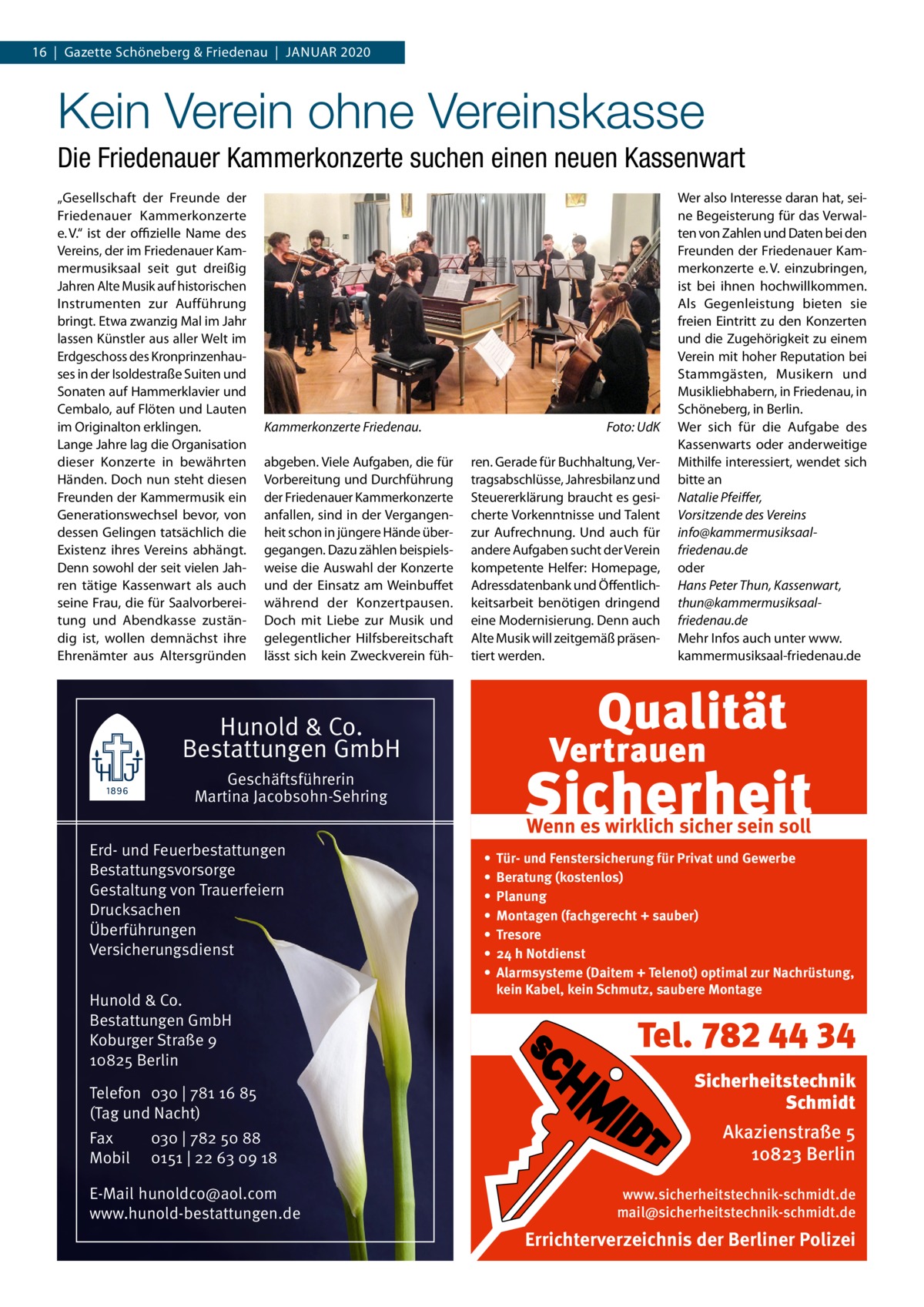 16  |  Gazette Schöneberg & Friedenau  |  Januar 2020  Kein Verein ohne Vereinskasse Die Friedenauer Kammerkonzerte suchen einen neuen Kassenwart „Gesellschaft der Freunde der Friedenauer Kammerkonzerte e. V.“ ist der offizielle Name des Vereins, der im Friedenauer Kammermusiksaal seit gut dreißig Jahren Alte Musik auf historischen Instrumenten zur Aufführung bringt. Etwa zwanzig Mal im Jahr lassen Künstler aus aller Welt im Erdgeschoss des Kronprinzenhauses in der Isoldestraße Suiten und Sonaten auf Hammerklavier und Cembalo, auf Flöten und Lauten im Originalton erklingen. Lange Jahre lag die Organisation dieser Konzerte in bewährten Händen. Doch nun steht diesen Freunden der Kammermusik ein Generationswechsel bevor, von dessen Gelingen tatsächlich die Existenz ihres Vereins abhängt. Denn sowohl der seit vielen Jahren tätige Kassenwart als auch seine Frau, die für Saalvorbereitung und Abendkasse zuständig ist, wollen demnächst ihre Ehrenämter aus Altersgründen  Kammerkonzerte Friedenau.� abgeben. Viele Aufgaben, die für Vorbereitung und Durchführung der Friedenauer Kammerkonzerte anfallen, sind in der Vergangenheit schon in jüngere Hände übergegangen. Dazu zählen beispielsweise die Auswahl der Konzerte und der Einsatz am Weinbuffet während der Konzertpausen. Doch mit Liebe zur Musik und gelegentlicher Hilfsbereitschaft lässt sich kein Zweckverein füh Foto: UdK ren. Gerade für Buchhaltung, Vertragsabschlüsse, Jahresbilanz und Steuererklärung braucht es gesicherte Vorkenntnisse und Talent zur Aufrechnung. Und auch für andere Aufgaben sucht der Verein kompetente Helfer: Homepage, Adressdatenbank und Öffentlichkeitsarbeit benötigen dringend eine Modernisierung. Denn auch Alte Musik will zeitgemäß präsentiert werden.  Wer also Interesse daran hat, seine Begeisterung für das Verwalten von Zahlen und Daten bei den Freunden der Friedenauer Kammerkonzerte e. V. einzubringen, ist bei ihnen hochwillkommen. Als Gegenleistung bieten sie freien Eintritt zu den Konzerten und die Zugehörigkeit zu einem Verein mit hoher Reputation bei Stammgästen, Musikern und Musikliebhabern, in Friedenau, in Schöneberg, in Berlin. Wer sich für die Aufgabe des Kassenwarts oder anderweitige Mithilfe interessiert, wendet sich bitte an Natalie Pfeiffer, Vorsitzende des Vereins info@kammermusiksaalfriedenau.de oder Hans Peter Thun, Kassenwart, thun@kammermusiksaalfriedenau.de Mehr Infos auch unter www. kammermusiksaal-friedenau.de  Hunold & Co. Bestattungen GmbH Geschäftsführerin Martina Jacobsohn-Sehring Erd- und Feuerbestattungen Bestattungsvorsorge Gestaltung von Trauerfeiern Drucksachen Überführungen Versicherungsdienst Hunold & Co. Bestattungen GmbH Koburger Straße 9 10825 Berlin Telefon 030 | 781 16 85 (Tag und Nacht) Fax Mobil  030 | 782 50 88 0151 | 22 63 09 18  E-Mail hunoldco@aol.com www.hunold-bestattungen.de  Wenn es wirklich sicher sein soll • • • • • • •  Tür- und Fenstersicherung für Privat und Gewerbe Beratung (kostenlos) Planung Montagen (fachgerecht + sauber) Tresore 24 h Notdienst Alarmsysteme (Daitem + Telenot) optimal zur Nachrüstung, kein Kabel, kein Schmutz, saubere Montage  Tel. 782 44 34 Sicherheitstechnik Schmidt Akazienstraße 5 10823 Berlin www.sicherheitstechnik-schmidt.de mail@sicherheitstechnik-schmidt.de  Errichterverzeichnis der Berliner Polizei