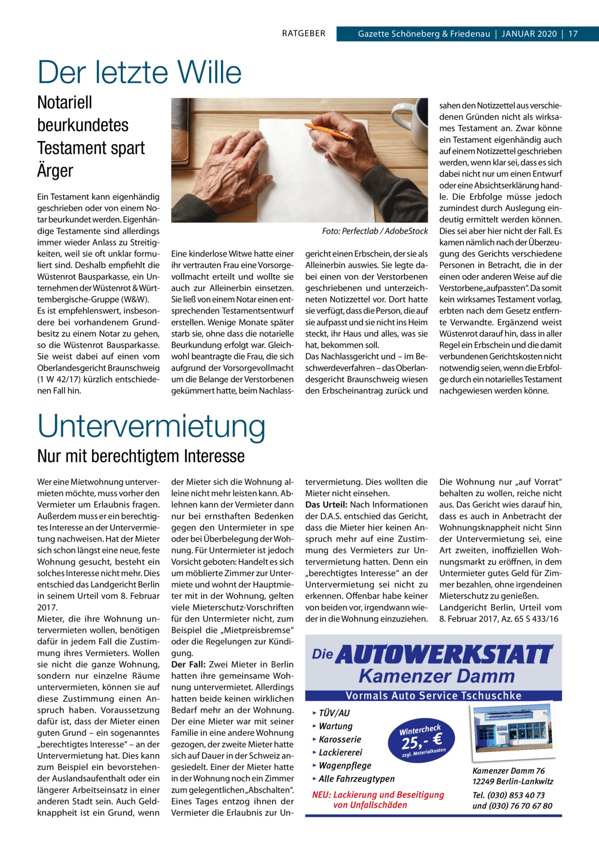 RATGEBER  Gazette Schöneberg & Friedenau  |  JAnUAR 2020  |  17  Der letzte Wille Notariell beurkundetes Testament spart Ärger Ein Testament kann eigenhändig geschrieben oder von einem notar beurkundet werden. Eigenhändige Testamente sind allerdings immer wieder Anlass zu Streitigkeiten, weil sie oft unklar formuliert sind. Deshalb empfiehlt die Wüstenrot Bausparkasse, ein Unternehmen der Wüstenrot & Württembergische-Gruppe (W&W). Es ist empfehlenswert, insbesondere bei vorhandenem Grundbesitz zu einem notar zu gehen, so die Wüstenrot Bausparkasse. Sie weist dabei auf einen vom Oberlandesgericht Braunschweig (1 W 42/17) kürzlich entschiedenen Fall hin.  gericht einen Erbschein, der sie als Alleinerbin auswies. Sie legte dabei einen von der Verstorbenen geschriebenen und unterzeichneten notizzettel vor. Dort hatte sie verfügt, dass die Person, die auf sie aufpasst und sie nicht ins Heim steckt, ihr Haus und alles, was sie hat, bekommen soll. Das nachlassgericht und – im Beschwerdeverfahren – das Oberlandesgericht Braunschweig wiesen den Erbscheinantrag zurück und  sahen den notizzettel aus verschiedenen Gründen nicht als wirksames Testament an. Zwar könne ein Testament eigenhändig auch auf einem notizzettel geschrieben werden, wenn klar sei, dass es sich dabei nicht nur um einen Entwurf oder eine Absichtserklärung handle. Die Erbfolge müsse jedoch zumindest durch Auslegung eindeutig ermittelt werden können. Dies sei aber hier nicht der Fall. Es kamen nämlich nach der Überzeugung des Gerichts verschiedene Personen in Betracht, die in der einen oder anderen Weise auf die Verstorbene„aufpassten“. Da somit kein wirksames Testament vorlag, erbten nach dem Gesetz entfernte Verwandte. Ergänzend weist Wüstenrot darauf hin, dass in aller Regel ein Erbschein und die damit verbundenen Gerichtskosten nicht notwendig seien, wenn die Erbfolge durch ein notarielles Testament nachgewiesen werden könne.  tervermietung. Dies wollten die Mieter nicht einsehen. Das Urteil: nach Informationen der D.A.S. entschied das Gericht, dass die Mieter hier keinen Anspruch mehr auf eine Zustimmung des Vermieters zur Untervermietung hatten. Denn ein „berechtigtes Interesse“ an der Untervermietung sei nicht zu erkennen. Offenbar habe keiner von beiden vor, irgendwann wieder in die Wohnung einzuziehen.  Die Wohnung nur „auf Vorrat“ behalten zu wollen, reiche nicht aus. Das Gericht wies darauf hin, dass es auch in Anbetracht der Wohnungsknappheit nicht Sinn der Untervermietung sei, eine Art zweiten, inoffiziellen Wohnungsmarkt zu eröffnen, in dem Untermieter gutes Geld für Zimmer bezahlen, ohne irgendeinen Mieterschutz zu genießen. Landgericht Berlin, Urteil vom 8. Februar 2017, Az. 65 S 433/16  Foto: Perfectlab / AdobeStock Eine kinderlose Witwe hatte einer ihr vertrauten Frau eine Vorsorgevollmacht erteilt und wollte sie auch zur Alleinerbin einsetzen. Sie ließ von einem notar einen entsprechenden Testamentsentwurf erstellen. Wenige Monate später starb sie, ohne dass die notarielle Beurkundung erfolgt war. Gleichwohl beantragte die Frau, die sich aufgrund der Vorsorgevollmacht um die Belange der Verstorbenen gekümmert hatte, beim nachlass Untervermietung Nur mit berechtigtem Interesse Wer eine Mietwohnung untervermieten möchte, muss vorher den Vermieter um Erlaubnis fragen. Außerdem muss er ein berechtigtes Interesse an der Untervermietung nachweisen. Hat der Mieter sich schon längst eine neue, feste Wohnung gesucht, besteht ein solches Interesse nicht mehr. Dies entschied das Landgericht Berlin in seinem Urteil vom 8. Februar 2017. Mieter, die ihre Wohnung untervermieten wollen, benötigen dafür in jedem Fall die Zustimmung ihres Vermieters. Wollen sie nicht die ganze Wohnung, sondern nur einzelne Räume untervermieten, können sie auf diese Zustimmung einen Anspruch haben. Voraussetzung dafür ist, dass der Mieter einen guten Grund – ein sogenanntes „berechtigtes Interesse“ – an der Untervermietung hat. Dies kann zum Beispiel ein bevorstehender Auslandsaufenthalt oder ein längerer Arbeitseinsatz in einer anderen Stadt sein. Auch Geldknappheit ist ein Grund, wenn  der Mieter sich die Wohnung alleine nicht mehr leisten kann. Ablehnen kann der Vermieter dann nur bei ernsthaften Bedenken gegen den Untermieter in spe oder bei Überbelegung der Wohnung. Für Untermieter ist jedoch Vorsicht geboten: Handelt es sich um möblierte Zimmer zur Untermiete und wohnt der Hauptmieter mit in der Wohnung, gelten viele Mieterschutz-Vorschriften für den Untermieter nicht, zum Beispiel die „Mietpreisbremse“ oder die Regelungen zur Kündigung. Der Fall: Zwei Mieter in Berlin hatten ihre gemeinsame Wohnung untervermietet. Allerdings hatten beide keinen wirklichen Bedarf mehr an der Wohnung. Der eine Mieter war mit seiner Familie in eine andere Wohnung gezogen, der zweite Mieter hatte sich auf Dauer in der Schweiz angesiedelt. Einer der Mieter hatte in der Wohnung noch ein Zimmer zum gelegentlichen „Abschalten“. Eines Tages entzog ihnen der Vermieter die Erlaubnis zur Un Die  AUTOWERKSTATT Kamenzer Damm  Vormals Auto Service Tschuschke ▸ TÜV/AU ▸ Wartung eck Winterch ▸ Karosserie n erialkoste ▸ Lackiererei zzgl. Mat ▸ Wagenpflege ▸ Alle Fahrzeugtypen  Kamenzer Damm 76 12249 Berlin-Lankwitz  NEU: Lackierung und Beseitigung von Unfallschäden  Tel. (030) 853 40 73 und (030) 76 70 67 80  25,- €