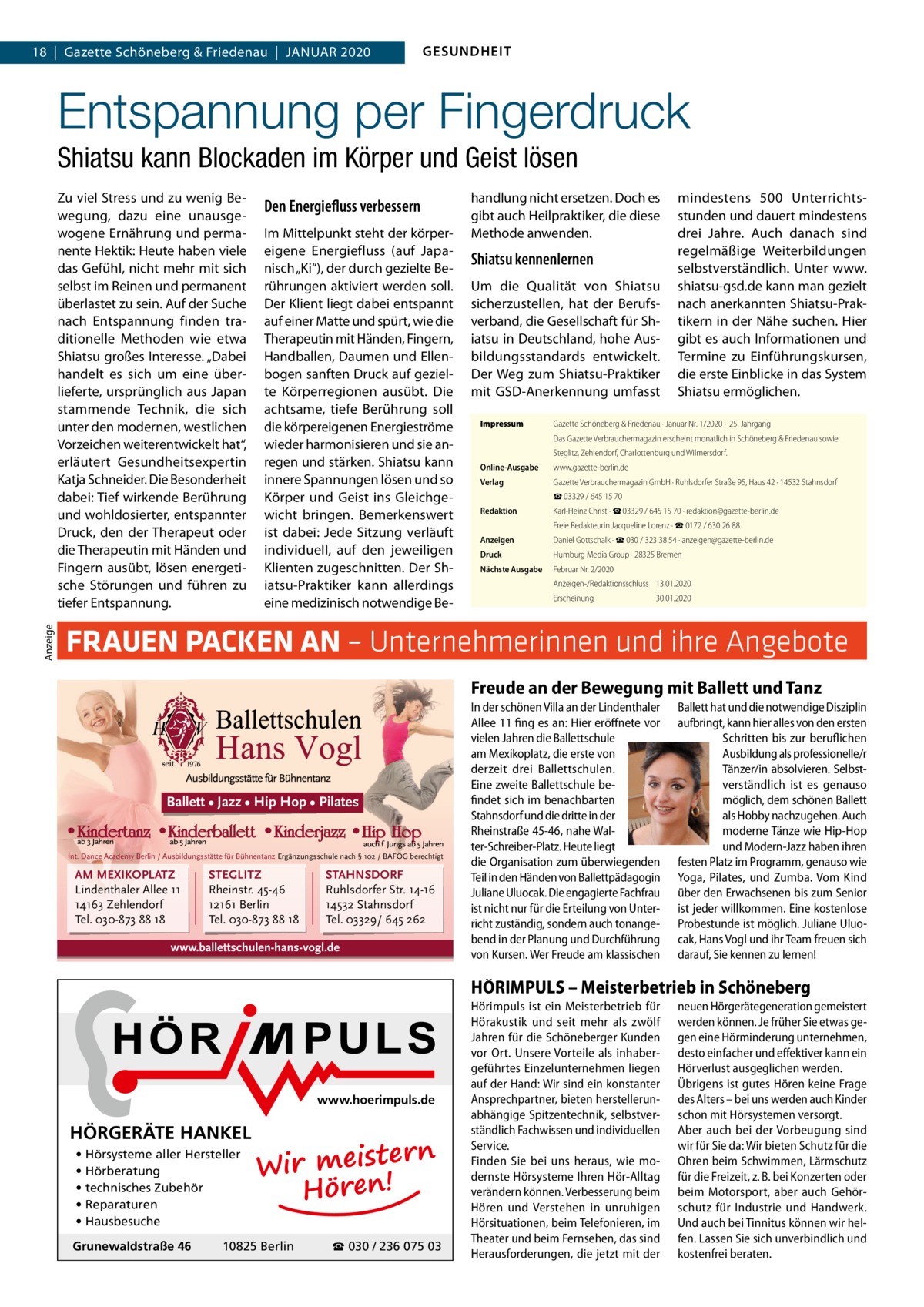 18  |  Gazette Schöneberg & Friedenau  |  Januar 2020  GESUNDHEIT  Entspannung per Fingerdruck Shiatsu kann Blockaden im Körper und Geist lösen  Anzeige  Zu viel Stress und zu wenig Bewegung, dazu eine unausgewogene Ernährung und permanente Hektik: Heute haben viele das Gefühl, nicht mehr mit sich selbst im Reinen und permanent überlastet zu sein. Auf der Suche nach Entspannung finden traditionelle Methoden wie etwa Shiatsu großes Interesse. „Dabei handelt es sich um eine überlieferte, ursprünglich aus Japan stammende Technik, die sich unter den modernen, westlichen Vorzeichen weiterentwickelt hat“, erläutert Gesundheitsexpertin Katja Schneider. Die Besonderheit dabei: Tief wirkende Berührung und wohldosierter, entspannter Druck, den der Therapeut oder die Therapeutin mit Händen und Fingern ausübt, lösen energetische Störungen und führen zu tiefer Entspannung.  Den Energiefluss verbessern Im Mittelpunkt steht der körpereigene Energiefluss (auf Japanisch „Ki“), der durch gezielte Berührungen aktiviert werden soll. Der Klient liegt dabei entspannt auf einer Matte und spürt, wie die Therapeutin mit Händen, Fingern, Handballen, Daumen und Ellenbogen sanften Druck auf gezielte Körperregionen ausübt. Die achtsame, tiefe Berührung soll die körpereigenen Energieströme wieder harmonisieren und sie anregen und stärken. Shiatsu kann innere Spannungen lösen und so Körper und Geist ins Gleichgewicht bringen. Bemerkenswert ist dabei: Jede Sitzung verläuft individuell, auf den jeweiligen Klienten zugeschnitten. Der Shiatsu-Praktiker kann allerdings eine medizinisch notwendige Be handlung nicht ersetzen. Doch es gibt auch Heilpraktiker, die diese Methode anwenden.  Shiatsu kennenlernen Um die Qualität von Shiatsu sicherzustellen, hat der Berufsverband, die Gesellschaft für Shiatsu in Deutschland, hohe Ausbildungsstandards entwickelt. Der Weg zum Shiatsu-Praktiker mit GSD-Anerkennung umfasst Impressum	  mindestens 500 Unterrichtsstunden und dauert mindestens drei Jahre. Auch danach sind regelmäßige Weiterbildungen selbstverständlich. Unter www. shiatsu-gsd.de kann man gezielt nach anerkannten Shiatsu-Praktikern in der Nähe suchen. Hier gibt es auch Informationen und Termine zu Einführungskursen, die erste Einblicke in das System Shiatsu ermöglichen.  Gazette Schöneberg & Friedenau ∙ Januar Nr. 1/2020 ·  25. Jahrgang Das Gazette Verbrauchermagazin erscheint monatlich in Schöneberg & Friedenau sowie Steglitz, Zehlendorf, Charlottenburg und Wilmersdorf.  Online-Ausgabe	 Verlag	  www.gazette-berlin.de Gazette Verbrauchermagazin GmbH · Ruhlsdorfer Straße 95, Haus 42 · 14532 Stahnsdorf ☎ 03329 / 645 15 70  Redaktion	  Karl-Heinz Christ · ☎ 03329 / 645 15 70 · redaktion@gazette-berlin.de Freie Redakteurin Jacqueline Lorenz · ☎ 0172 / 630 26 88  Anzeigen	  Daniel Gottschalk · ☎ 030 / 323 38 54 · anzeigen@gazette-berlin.de  Druck	  Humburg Media Group · 28325 Bremen  Nächste Ausgabe	  Februar Nr. 2/2020	 Anzeigen-/Redaktionsschluss	13.01.2020 Erscheinung	30.01.2020  FRAUEN PACKEN AN – Unternehmerinnen und ihre Angebote Freude an der Bewegung mit Ballett und Tanz  Ballett • Jazz • Hip Hop • Pilates  Int. Dance Academy Berlin / Ausbildungsstätte für Bühnentanz Ergänzungsschule nach § 102 / BAFÖG berechtigt  AM MEXIKOPLATZ Lindenthaler Allee 11 14163 Zehlendorf Tel. 030-873 88 18  STEGLITZ Rheinstr. 45-46 12161 Berlin Tel. 030-873 88 18  STAHNSDORF Ruhlsdorfer Str. 14-16 14532 Stahnsdorf Tel. 03329/ 645 262  www.ballettschulen-hans-vogl.de  In der schönen Villa an der Lindenthaler Allee 11 fing es an: Hier eröffnete vor vielen Jahren die Ballettschule am Mexikoplatz, die erste von derzeit drei Ballettschulen. Eine zweite Ballettschule befindet sich im benachbarten Stahnsdorf und die dritte in der Rheinstraße 45-46, nahe Walter-Schreiber-Platz. Heute liegt die Organisation zum überwiegenden Teil in den Händen von Ballettpädagogin Juliane Uluocak. Die engagierte Fachfrau ist nicht nur für die Erteilung von Unterricht zuständig, sondern auch tonangebend in der Planung und Durchführung von Kursen. Wer Freude am klassischen  Ballett hat und die notwendige Disziplin aufbringt, kann hier alles von den ersten Schritten bis zur beruflichen Ausbildung als professionelle/r Tänzer/in absolvieren. Selbstverständlich ist es genauso möglich, dem schönen Ballett als Hobby nachzugehen. Auch moderne Tänze wie Hip-Hop und Modern-Jazz haben ihren festen Platz im Programm, genauso wie Yoga, Pilates, und Zumba. Vom Kind über den Erwachsenen bis zum Senior ist jeder willkommen. Eine kostenlose Probestunde ist möglich. Juliane Uluocak, Hans Vogl und ihr Team freuen sich darauf, Sie kennen zu lernen!  HÖRIMPULS – Meisterbetrieb in Schöneberg  www.hoerimpuls.de  HÖRGERÄTE HANKEL • Hörsysteme aller Hersteller • Hörberatung • technisches Zubehör • Reparaturen • Hausbesuche Grunewaldstraße 46  rn Wir meiste Hören!  10825 Berlin  ☎ 030 / 236 075 03  Hörimpuls ist ein Meisterbetrieb für Hörakustik und seit mehr als zwölf Jahren für die Schöneberger Kunden vor Ort. Unsere Vorteile als inhabergeführtes Einzelunternehmen liegen auf der Hand: Wir sind ein konstanter Ansprechpartner, bieten herstellerunabhängige Spitzentechnik, selbstverständlich Fachwissen und individuellen Service. Finden Sie bei uns heraus, wie modernste Hörsysteme Ihren Hör-Alltag verändern können. Verbesserung beim Hören und Verstehen in unruhigen Hörsituationen, beim Telefonieren, im Theater und beim Fernsehen, das sind Herausforderungen, die jetzt mit der  neuen Hörgerätegeneration gemeistert werden können. Je früher Sie etwas gegen eine Hörminderung unternehmen, desto einfacher und effektiver kann ein Hörverlust ausgeglichen werden. Übrigens ist gutes Hören keine Frage des Alters – bei uns werden auch Kinder schon mit Hörsystemen versorgt. Aber auch bei der Vorbeugung sind wir für Sie da: Wir bieten Schutz für die Ohren beim Schwimmen, Lärmschutz für die Freizeit, z. B. bei Konzerten oder beim Motorsport, aber auch Gehörschutz für Industrie und Handwerk. Und auch bei Tinnitus können wir helfen. Lassen Sie sich unverbindlich und kostenfrei beraten.