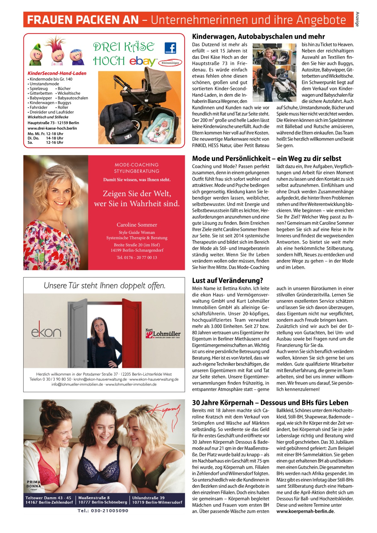 DREI KÄSE HOCH KinderSecond-Hand-Laden • Kindermode bis Gr. 140 • Umstandsmode • Spielzeug • Bücher • Gitterbetten • Wickeltische • Babywipper • Babyautoschalen • Kinderwagen • Buggys • Fahrräder • Roller • Dreiräder und Laufräder Wickeltisch und Stillecke Hauptstraße 73 · 12159 Berlin www.drei-kaese-hoch.berlin Mo. Mi. Fr. 12-18 Uhr Di. Do. 14-18 Uhr Sa. 12-16 Uhr  MODE-COACHING S T Y L I N G B E R AT U N G  Damit Sie wissen, was Ihnen steht.  Zeigen Sie der Welt, wer Sie in Wahrheit sind. Caroline Sommer Style Guide Woman Systemische Therapie & Beratung Breite Straße 20 (im Hof) 14199 Berlin-Schmargendorf Tel. 0176 - 20 77 00 13  Kinderwagen, Autobabyschalen und mehr Das Dutzend ist mehr als erfüllt – seit 15  Jahren ist das Drei Käse Hoch an der Hauptstraße  73 in Friedenau. Es würde einfach etwas fehlen ohne diesen schönen, großen und gut sortierten Kinder-SecondHand-Laden, in dem die Inhaberin Bianca Wegener, den Kundinnen und Kunden nach wie vor freundlich mit Rat und Tat zur Seite steht. Der 200 m² große und helle Laden lässt keine Kinderwünsche unerfüllt. Auch die Eltern kommen hier voll auf ihre Kosten. Die neuwertige Markenware reicht von FINKID, HESS Natur, über Petit Bateau  bis hin zu Ticket to Heaven. Neben der reichhaltigen Auswahl an Textilien finden Sie hier auch Buggys, Autositze, Babywipper, Gitterbetten und Wickeltische. Ein Schwerpunkt liegt auf dem Verkauf von Kinderwagen und Babyschalen für die sichere Autofahrt. Auch auf Schuhe, Umstandsmode, Bücher und Spiele muss hier nicht verzichtet werden. Die Kleinen können sich im Spielzimmer mit Bällebad und Rutsche amüsieren, während die Eltern einkaufen. Das Team heißt Sie herzlich willkommen und berät Sie gern.  Mode und Persönlichkeit – ein Weg zu dir selbst Coaching und Mode? Passen perfekt zusammen, denn in einem gelungenen Outfit fühlt frau sich sofort wohler und attraktiver. Mode und Psyche bedingen sich gegenseitig. Kleidung kann Sie lebendiger werden lassen, weiblicher, selbstbewusster. Und mit Energie und Selbstbewusstsein fällt es leichter, Herausforderungen anzunehmen und eine gute Lösung zu finden. Beim Erreichen Ihrer Ziele steht Caroline Sommer Ihnen zur Seite. Sie ist seit 2014 systemische Therapeutin und bildet sich im Bereich der Mode als Stil- und Imageberaterin ständig weiter. Wenn Sie Ihr Leben verändern wollen oder müssen, finden Sie hier Ihre Mitte. Das Mode-Coaching  lädt dazu ein, Ihre Aufgaben, Verpflichtungen und Arbeit für einen Moment ruhen zu lassen und den Kontakt zu sich selbst aufzunehmen. Einfühlsam und ohne Druck werden Zusammenhänge aufgedeckt, die hinter Ihren Problemen stehen und Ihre Weiterentwicklung blockieren. Wie beginnen – wie erreichen Sie Ihr Ziel? Welcher Weg passt zu Ihnen? Gemeinsam mit Caroline Sommer begeben Sie sich auf eine Reise in Ihr Inneres und findest die wegweisenden Antworten. So bietet sie weit mehr als eine herkömmliche Stilberatung, sondern hilft, Neues zu entdecken und andere Wege zu gehen – in der Mode und im Leben.  Lust auf Veränderung? Mein Name ist Bettina Krohn. Ich leite die ekon Haus- und Vermögensverwaltung GmbH und Kurt Lohmüller Immobilien GmbH als alleinige Geschäftsführerin. Unser 20-köpfiges, hochqualifiziertes Team verwaltet mehr als 3.000 Einheiten. Seit 27 bzw. 80 Jahren vertrauen uns Eigentümer ihr Eigentum in Berliner Miethäusern und Eigentümergemeinschaften an. Wichtig ist uns eine persönliche Betreuung und Beratung. Hier ist es von Vorteil, dass wir auch eigene Techniker beschäftigen, die unseren Eigentümern mit Rat und Tat zur Seite stehen. Unsere Eigentümerversammlungen finden frühzeitig, in entspannter Atmosphäre statt – gerne  auch in unseren Büroräumen in einer stilvollen Gründerzeitvilla. Lernen Sie unseren exzellenten Service schätzen und lassen Sie sich davon überzeugen, dass Eigentum nicht nur verpflichtet, sondern auch Freude bringen kann. Zusätzlich sind wir auch bei der Erstellung von Gutachten, bei Um- und Ausbau sowie bei Fragen rund um die Finanzierung für Sie da. Auch wenn Sie sich beruflich verändern wollen, können Sie sich gerne bei uns melden. Gute qualifizierte Mitarbeiter mit Berufserfahrung, die gerne im Team arbeiten, sind bei uns immer willkommen. Wir freuen uns darauf, Sie persönlich kennenzulernen!  30 Jahre Körpernah – Dessous und BHs fürs Leben Bereits mit 18 Jahren machte sich Caroline Kratzsch mit dem Verkauf von Strümpfen und Wäsche auf Märkten selbständig. So verdiente sie das Geld für ihr erstes Geschäft und eröffnete vor 30 Jahren Körpernah Dessous & Bademode auf nur 21 qm in der Maaßenstraße. Der Platz wurde bald zu knapp – als im Nachbarhaus ein Geschäft mit 75 qm frei wurde, zog Körpernah um. Filialen in Zehlendorf und Wilmersdorf folgten. So unterschiedlich wie die Kundinnen in den Bezirken sind auch die Angebote in den einzelnen Filialen. Doch eins haben sie gemeinsam – Körpernah begleitet Mädchen und Frauen vom ersten BH an. Über passende Wäsche zum ersten  Ballkleid, Schönes unter dem Hochzeitskleid, Still-BH, Shapewear, Bademode – egal, wie sich Ihr Körper mit der Zeit verändert, bei Körpernah sind Sie in jeder Lebenslage richtig und Beratung wird hier groß geschrieben. Das 30. Jubiläum wird gebührend gefeiert: Zum Beispiel mit einer BH-Sammelaktion. Sie geben einen gut erhaltenen BH ab und bekommen einen Gutschein. Die gesammelten BHs werden nach Afrika gespendet. Im März gibt es einen Infotag über Still-BHs samt Stillberatung durch eine Hebamme und die April-Aktion dreht sich um Dessous für Ball- und Hochzeitskleider. Diese und weitere Termine unter www.koerpernah-berlin.de.  Anzeige  FRAUEN PACKEN AN – Unternehmerinnen und ihre Angebote