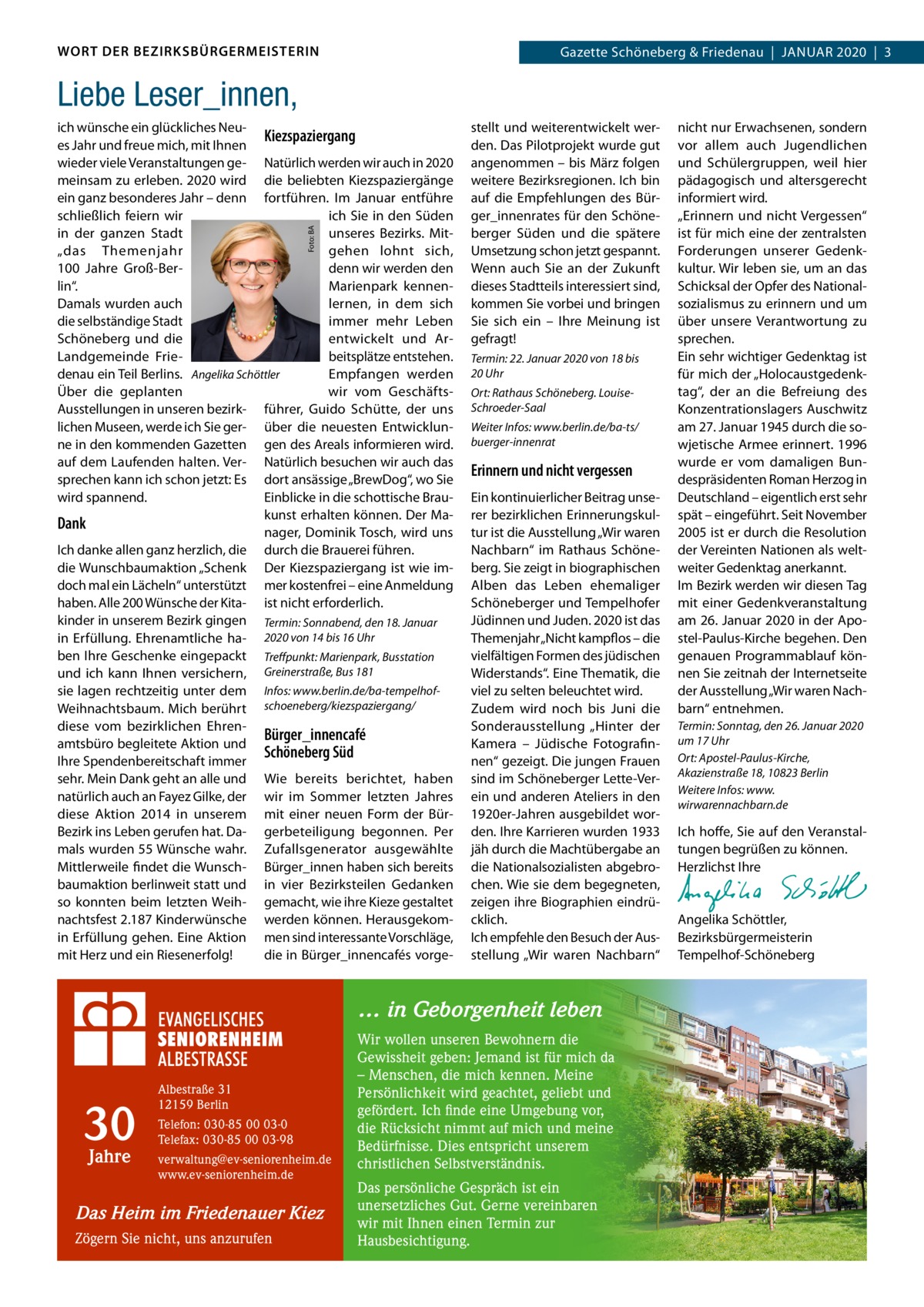 WORT DER BEZIRKSBÜRGERMEISTERIN  Gazette Schöneberg & Friedenau  |  Januar 2020  |  3  Liebe Leser_innen,  Foto: BA  ich wünsche ein glückliches NeuKiezspaziergang es Jahr und freue mich, mit Ihnen wieder viele Veranstaltungen ge- Natürlich werden wir auch in 2020 meinsam zu erleben. 2020 wird die beliebten Kiezspaziergänge ein ganz besonderes Jahr – denn fortführen. Im Januar entführe schließlich feiern wir ich Sie in den Süden in der ganzen Stadt unseres Bezirks. Mitgehen lohnt sich, „das Themenjahr denn wir werden den 100  Jahre Groß-Berlin“. Marienpark kennenDamals wurden auch lernen, in dem sich die selbständige Stadt immer mehr Leben Schöneberg und die entwickelt und Arbeitsplätze entstehen. Landgemeinde Friedenau ein Teil Berlins. Angelika Schöttler Empfangen werden Über die geplanten wir vom GeschäftsAusstellungen in unseren bezirk- führer, Guido Schütte, der uns lichen Museen, werde ich Sie ger- über die neuesten Entwicklunne in den kommenden Gazetten gen des Areals informieren wird. auf dem Laufenden halten. Ver- Natürlich besuchen wir auch das sprechen kann ich schon jetzt: Es dort ansässige „BrewDog“, wo Sie wird spannend. Einblicke in die schottische Braukunst erhalten können. Der MaDank nager, Dominik Tosch, wird uns Ich danke allen ganz herzlich, die durch die Brauerei führen. die Wunschbaumaktion „Schenk Der Kiezspaziergang ist wie imdoch mal ein Lächeln“ unterstützt mer kostenfrei – eine Anmeldung haben. Alle 200 Wünsche der Kita- ist nicht erforderlich. kinder in unserem Bezirk gingen Termin: Sonnabend, den 18. Januar in Erfüllung. Ehrenamtliche ha- 2020 von 14 bis 16 Uhr ben Ihre Geschenke eingepackt Treffpunkt: Marienpark, Busstation und ich kann Ihnen versichern, Greinerstraße, Bus 181 sie lagen rechtzeitig unter dem Infos: www.berlin.de/ba-tempelhofWeihnachtsbaum. Mich berührt schoeneberg/kiezspaziergang/ diese vom bezirklichen EhrenBürger_innencafé amtsbüro begleitete Aktion und Schöneberg Süd Ihre Spendenbereitschaft immer sehr. Mein Dank geht an alle und Wie bereits berichtet, haben natürlich auch an Fayez Gilke, der wir im Sommer letzten Jahres diese Aktion 2014 in unserem mit einer neuen Form der BürBezirk ins Leben gerufen hat. Da- gerbeteiligung begonnen. Per mals wurden 55 Wünsche wahr. Zufallsgenerator ausgewählte Mittlerweile findet die Wunsch- Bürger_innen haben sich bereits baumaktion berlinweit statt und in vier Bezirksteilen Gedanken so konnten beim letzten Weih- gemacht, wie ihre Kieze gestaltet nachtsfest 2.187 Kinderwünsche werden können. Herausgekomin Erfüllung gehen. Eine Aktion men sind interessante Vorschläge, mit Herz und ein Riesenerfolg! die in Bürger_innencafés vorge stellt und weiterentwickelt werden. Das Pilotprojekt wurde gut angenommen – bis März folgen weitere Bezirksregionen. Ich bin auf die Empfehlungen des Bürger_innenrates für den Schöneberger Süden und die spätere Umsetzung schon jetzt gespannt. Wenn auch Sie an der Zukunft dieses Stadtteils interessiert sind, kommen Sie vorbei und bringen Sie sich ein – Ihre Meinung ist gefragt! Termin: 22. Januar 2020 von 18 bis 20 Uhr Ort: Rathaus Schöneberg. LouiseSchroeder-Saal Weiter Infos: www.berlin.de/ba-ts/ buerger-innenrat  Erinnern und nicht vergessen Ein kontinuierlicher Beitrag unserer bezirklichen Erinnerungskultur ist die Ausstellung „Wir waren Nachbarn“ im Rathaus Schöneberg. Sie zeigt in biographischen Alben das Leben ehemaliger Schöneberger und Tempelhofer Jüdinnen und Juden. 2020 ist das Themenjahr „Nicht kampflos – die vielfältigen Formen des jüdischen Widerstands“. Eine Thematik, die viel zu selten beleuchtet wird. Zudem wird noch bis Juni die Sonderausstellung „Hinter der Kamera – Jüdische Fotografinnen“ gezeigt. Die jungen Frauen sind im Schöneberger Lette-Verein und anderen Ateliers in den 1920er-Jahren ausgebildet worden. Ihre Karrieren wurden 1933 jäh durch die Machtübergabe an die Nationalsozialisten abgebrochen. Wie sie dem begegneten, zeigen ihre Biographien eindrücklich. Ich empfehle den Besuch der Ausstellung „Wir waren Nachbarn“  … in Geborgenheit leben  30 Jahre  Albestraße 31 12159 Berlin Telefon: 030-85 00 03-0 Telefax: 030-85 00 03-98 verwaltung@ev-seniorenheim.de www.ev-seniorenheim.de  Das Heim im Friedenauer Kiez Zögern Sie nicht, uns anzurufen  Wir wollen unseren Bewohnern die Gewissheit geben: Jemand ist für mich da – Menschen, die mich kennen. Meine Persönlichkeit wird geachtet, geliebt und gefördert. Ich finde eine Umgebung vor, die Rücksicht nimmt auf mich und meine Bedürfnisse. Dies entspricht unserem christlichen Selbstverständnis. Das persönliche Gespräch ist ein unersetzliches Gut. Gerne vereinbaren wir mit Ihnen einen Termin zur Hausbesichtigung.  nicht nur Erwachsenen, sondern vor allem auch Jugendlichen und Schülergruppen, weil hier pädagogisch und altersgerecht informiert wird. „Erinnern und nicht Vergessen“ ist für mich eine der zentralsten Forderungen unserer Gedenkkultur. Wir leben sie, um an das Schicksal der Opfer des Nationalsozialismus zu erinnern und um über unsere Verantwortung zu sprechen. Ein sehr wichtiger Gedenktag ist für mich der „Holocaustgedenktag“, der an die Befreiung des Konzentrationslagers Auschwitz am 27. Januar 1945 durch die sowjetische Armee erinnert. 1996 wurde er vom damaligen Bundespräsidenten Roman Herzog in Deutschland – eigentlich erst sehr spät – eingeführt. Seit November 2005 ist er durch die Resolution der Vereinten Nationen als weltweiter Gedenktag anerkannt. Im Bezirk werden wir diesen Tag mit einer Gedenkveranstaltung am 26. Januar 2020 in der Apostel-Paulus-Kirche begehen. Den genauen Programmablauf können Sie zeitnah der Internetseite der Ausstellung „Wir waren Nachbarn“ entnehmen. Termin: Sonntag, den 26. Januar 2020 um 17 Uhr Ort: Apostel-Paulus-Kirche, Akazienstraße 18, 10823 Berlin Weitere Infos: www. wirwarennachbarn.de  Ich hoffe, Sie auf den Veranstaltungen begrüßen zu können. Herzlichst Ihre   Angelika Schöttler, ­Bezirksbürgermeisterin Tempelhof-Schöneberg
