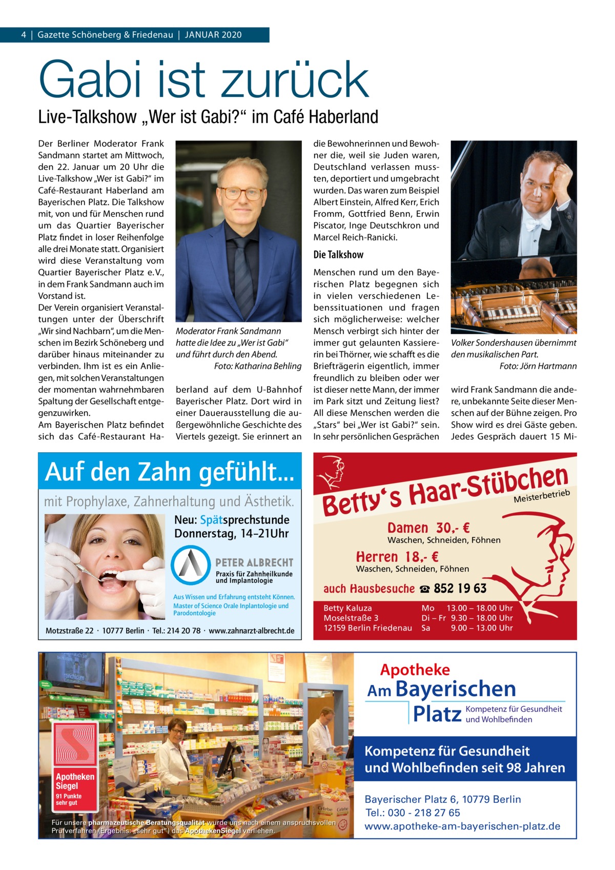 4  |  Gazette Schöneberg & Friedenau  |  JAnUAR 2020  Gabi ist zurück  Live-Talkshow „Wer ist Gabi?“ im Café Haberland Der Berliner Moderator Frank Sandmann startet am Mittwoch, den 22.  Januar um 20  Uhr die Live-Talkshow „Wer ist Gabi?“ im Café-Restaurant Haberland am Bayerischen Platz. Die Talkshow mit, von und für Menschen rund um das Quartier Bayerischer Platz findet in loser Reihenfolge alle drei Monate statt. Organisiert wird diese Veranstaltung vom Quartier Bayerischer Platz e. V., in dem Frank Sandmann auch im Vorstand ist. Der Verein organisiert Veranstaltungen unter der Überschrift „Wir sind nachbarn“, um die Menschen im Bezirk Schöneberg und darüber hinaus miteinander zu verbinden. Ihm ist es ein Anliegen, mit solchen Veranstaltungen der momentan wahrnehmbaren Spaltung der Gesellschaft entgegenzuwirken. Am Bayerischen Platz befindet sich das Café-Restaurant Ha die Bewohnerinnen und Bewohner die, weil sie Juden waren, Deutschland verlassen mussten, deportiert und umgebracht wurden. Das waren zum Beispiel Albert Einstein, Alfred Kerr, Erich Fromm, Gottfried Benn, Erwin Piscator, Inge Deutschkron und Marcel Reich-Ranicki.  Die Talkshow  Moderator Frank Sandmann hatte die Idee zu „Wer ist Gabi“ und führt durch den Abend. Foto: Katharina Behling berland auf dem U-Bahnhof Bayerischer Platz. Dort wird in einer Dauerausstellung die außergewöhnliche Geschichte des Viertels gezeigt. Sie erinnert an  Auf den Zahn gefühlt... mit Prophylaxe, Zahnerhaltung und Ästhetik. Neu: Spätsprechstunde Donnerstag, 14–21Uhr  Menschen rund um den Bayerischen Platz begegnen sich in vielen verschiedenen Lebenssituationen und fragen sich möglicherweise: welcher Mensch verbirgt sich hinter der immer gut gelaunten Kassiererin bei Thörner, wie schafft es die Briefträgerin eigentlich, immer freundlich zu bleiben oder wer ist dieser nette Mann, der immer im Park sitzt und Zeitung liest? All diese Menschen werden die „Stars“ bei „Wer ist Gabi?“ sein. In sehr persönlichen Gesprächen  Volker Sondershausen übernimmt den musikalischen Part. Foto: Jörn Hartmann wird Frank Sandmann die andere, unbekannte Seite dieser Menschen auf der Bühne zeigen. Pro Show wird es drei Gäste geben. Jedes Gespräch dauert 15  Mi n  he c b ü t S r y‘s Haa  Bett  etrieb Meisterb  Damen 30,- €  Waschen, Schneiden, Föhnen  Herren 18,- €  Waschen, Schneiden, Föhnen Aus Wissen und Erfahrung entsteht Können. Master of Science Orale Inplantologie und Parodontologie  Motzstraße 22 · 10777 Berlin · Tel.: 214 20 78 · www.zahnarzt-albrecht.de  auch Hausbesuche ☎ 852 19 63 Betty Kaluza Moselstraße 3 12159 Berlin Friedenau  Mo 13.00 – 18.00 Uhr Di – Fr 9.30 – 18.00 Uhr Sa 9.00 – 13.00 Uhr  Apotheke Am Bayerischen  Platz  Apotheken Siegel 91 Punkte sehr gut  Für unsere pharmazeutische Beratungsqualität wurde uns nach einem anspruchsvollen Prüfverfahren (Ergebnis: „sehr gut“) das ApothekenSiegel verliehen.  Kompetenz für Gesundheit und Wohlbefinden  Kompetenz für Gesundheit und Wohlbefinden seit 98 Jahren Bayerischer Platz 6, 10779 Berlin Tel.: 030 - 218 27 65 www.apotheke-am-bayerischen-platz.de