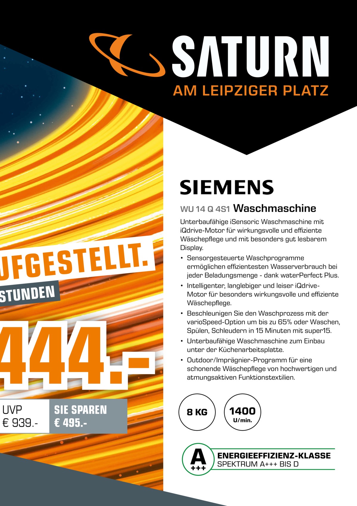 AM LEIPZIGER PLATZ  WU 14 Q 4S1  . T L L E T UFGES  STUNDEN  444.UVP € 939. SIE SPAREN € 495. Waschmaschine  Unterbaufähige iSensoric Waschmaschine mit iQdrive-Motor für wirkungsvolle und effiziente Wäschepflege und mit besonders gut lesbarem Display. • Sensorgesteuerte Waschprogramme ermöglichen effizientesten Wasserverbrauch bei jeder Beladungsmenge - dank waterPerfect Plus. • Intelligenter, langlebiger und leiser iQdriveMotor für besonders wirkungsvolle und effiziente Wäschepflege. • Beschleunigen Sie den Waschprozess mit der varioSpeed-Option um bis zu 65% oder Waschen, Spülen, Schleudern in 15 Minuten mit super15. • Unterbaufähige Waschmaschine zum Einbau unter der Küchenarbeitsplatte. • Outdoor/Imprägnier-Programm für eine schonende Wäschepflege von hochwertigen und atmungsaktiven Funktionstextilien.  8 KG  1400 U/min.