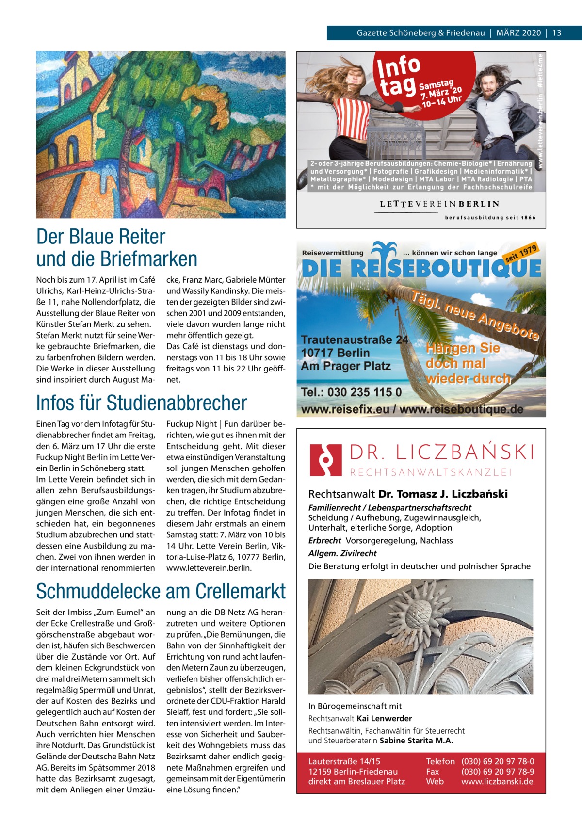 Gazette Schöneberg & Friedenau  |  März 2020  |  13  Der Blaue Reiter und die Briefmarken Noch bis zum 17. April ist im Café Ulrichs, Karl-Heinz-Ulrichs-Straße 11, nahe Nollendorfplatz, die Ausstellung der Blaue Reiter von Künstler Stefan Merkt zu sehen. Stefan Merkt nutzt für seine Werke gebrauchte Briefmarken, die zu farbenfrohen Bildern werden. Die Werke in dieser Ausstellung sind inspiriert durch August Ma cke, Franz Marc, Gabriele Münter und Wassily Kandinsky. Die meisten der gezeigten Bilder sind zwischen 2001 und 2009 entstanden, viele davon wurden lange nicht mehr öffentlich gezeigt. Das Café ist dienstags und donnerstags von 11 bis 18 Uhr sowie freitags von 11 bis 22 Uhr geöffnet.  Infos für Studienabbrecher Einen Tag vor dem Infotag für Studienabbrecher findet am Freitag, den 6. März um 17 Uhr die erste Fuckup Night Berlin im Lette Verein Berlin in Schöneberg statt. Im Lette Verein befindet sich in allen zehn Berufsausbildungsgängen eine große Anzahl von jungen Menschen, die sich entschieden hat, ein begonnenes Studium abzubrechen und stattdessen eine Ausbildung zu machen. Zwei von ihnen werden in der international renommierten  Fuckup Night | Fun darüber berichten, wie gut es ihnen mit der Entscheidung geht. Mit dieser etwa einstündigen Veranstaltung soll jungen Menschen geholfen werden, die sich mit dem Gedanken tragen, ihr Studium abzubrechen, die richtige Entscheidung zu treffen. Der Infotag findet in diesem Jahr erstmals an einem Samstag statt: 7. März von 10 bis 14  Uhr. Lette Verein Berlin, Viktoria-Luise-Platz 6, 10777 Berlin, www.letteverein.berlin.  Rechtsanwalt Dr. Tomasz J. Liczba´nski Familienrecht / Lebenspartnerschaftsrecht Scheidung / Aufhebung, Zugewinnausgleich, Unterhalt, elterliche Sorge, Adoption Erbrecht Vorsorgeregelung, Nachlass Allgem. Zivilrecht Die Beratung erfolgt in deutscher und polnischer Sprache  Schmuddelecke am Crellemarkt Seit der Imbiss „Zum Eumel“ an der Ecke Crellestraße und Großgörschenstraße abgebaut worden ist, häufen sich Beschwerden über die Zustände vor Ort. Auf dem kleinen Eckgrundstück von drei mal drei Metern sammelt sich regelmäßig Sperrmüll und Unrat, der auf Kosten des Bezirks und gelegentlich auch auf Kosten der Deutschen Bahn entsorgt wird. Auch verrichten hier Menschen ihre Notdurft. Das Grundstück ist Gelände der Deutsche Bahn Netz AG. Bereits im Spätsommer 2018 hatte das Bezirksamt zugesagt, mit dem Anliegen einer Umzäu nung an die DB Netz AG heranzutreten und weitere Optionen zu prüfen. „Die Bemühungen, die Bahn von der Sinnhaftigkeit der Errichtung von rund acht laufenden Metern Zaun zu überzeugen, verliefen bisher offensichtlich ergebnislos“, stellt der Bezirksverordnete der CDU-Fraktion Harald Sielaff, fest und fordert: „Sie sollten intensiviert werden. Im Interesse von Sicherheit und Sauberkeit des Wohngebiets muss das Bezirksamt daher endlich geeignete Maßnahmen ergreifen und gemeinsam mit der Eigentümerin eine Lösung finden.“  In Bürogemeinschaft mit Rechtsanwalt Kai Lenwerder Rechtsanwältin, Fachanwältin für Steuerrecht und Steuerberaterin Sabine Starita M.A.  Lauterstraße 14/15 12159 Berlin-Friedenau direkt am Breslauer Platz  Telefon (030) 69 20 97 78-0 Fax (030) 69 20 97 78-9 Web www.liczbanski.de