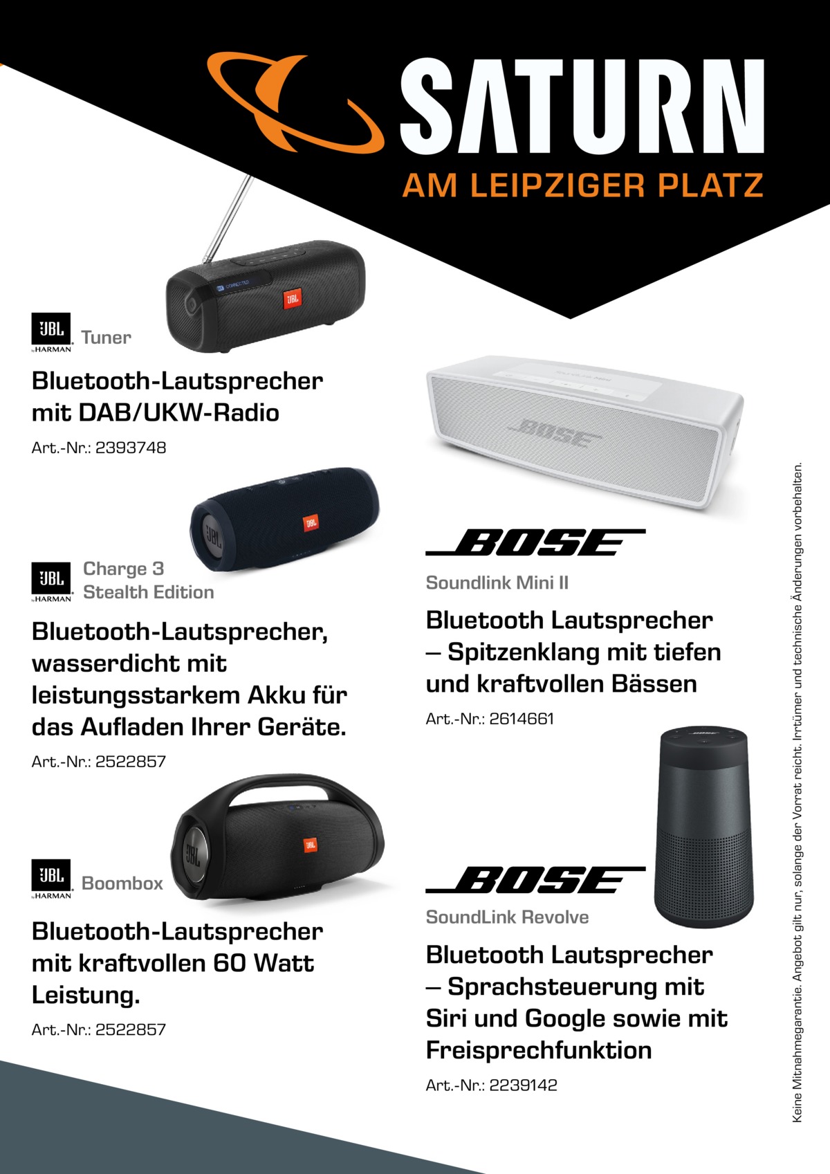 AM LEIPZIGER PLATZ  Tuner  Bluetooth-Lautsprecher mit DAB/UKW-Radio  Charge 3 Stealth Edition  Bluetooth-Lautsprecher, wasserdicht mit leistungsstarkem Akku für das Aufladen Ihrer Geräte.  Soundlink Mini II  Bluetooth Lautsprecher – Spitzenklang mit tiefen und kraftvollen Bässen Art.-Nr.: 2614661  Art.-Nr.: 2522857  Boombox  Bluetooth-Lautsprecher mit kraftvollen 60 Watt Leistung. Art.-Nr.: 2522857  SoundLink Revolve  Bluetooth Lautsprecher – Sprachsteuerung mit Siri und Google sowie mit Freisprechfunktion Art.-Nr.: 2239142  Keine Mitnahmegarantie. Angebot gilt nur, solange der Vorrat reicht. Irrtümer und technische Änderungen vorbehalten.  Art.-Nr.: 2393748