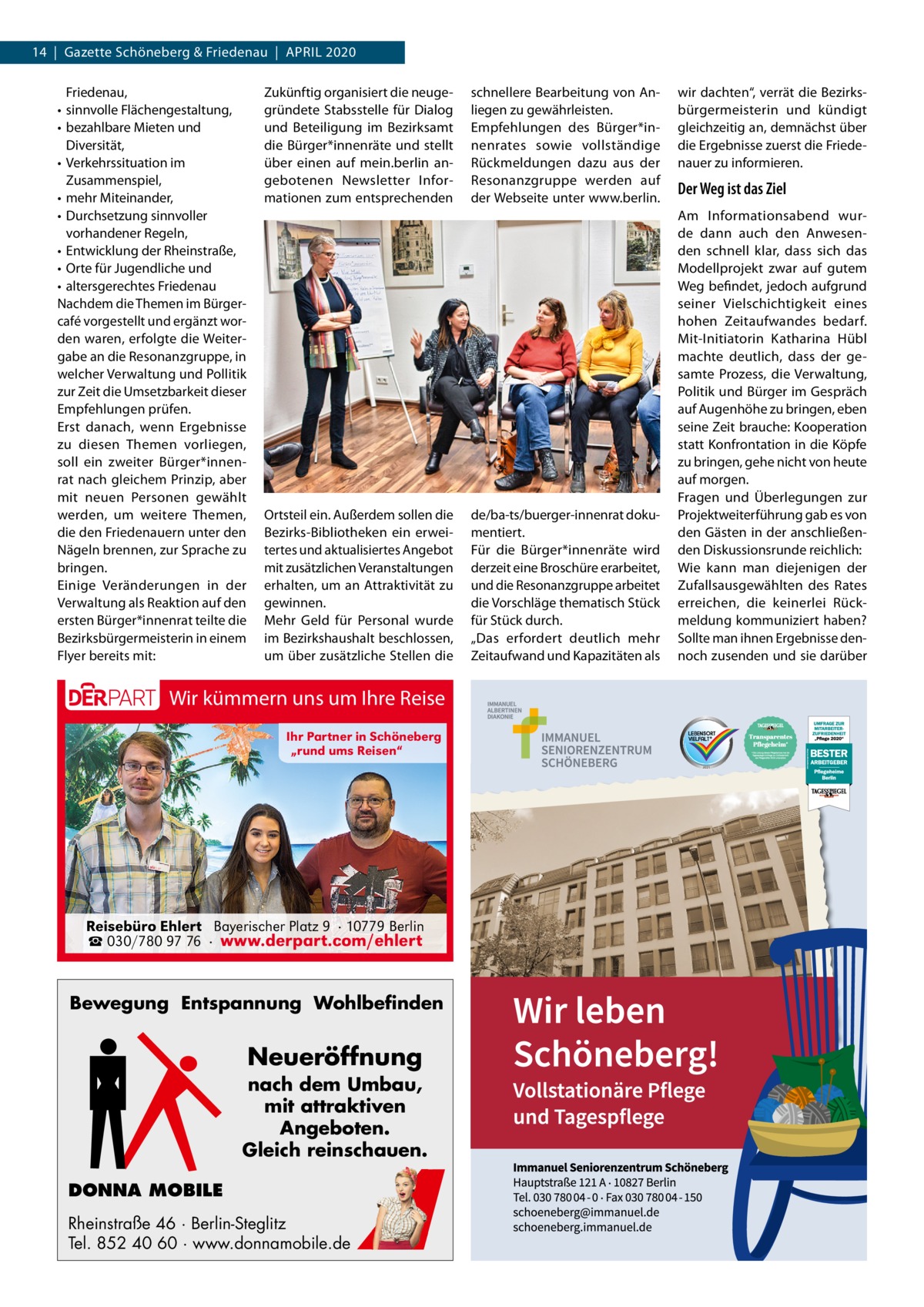 14  |  Gazette Schöneberg & Friedenau  |  April 2020 Friedenau, • sinnvolle Flächengestaltung, • bezahlbare Mieten und Diversität, • Verkehrssituation im Zusammenspiel, • mehr Miteinander, • Durchsetzung sinnvoller vorhandener regeln, • Entwicklung der rheinstraße, • Orte für Jugendliche und • altersgerechtes Friedenau Nachdem die Themen im Bürgercafé vorgestellt und ergänzt worden waren, erfolgte die Weitergabe an die resonanzgruppe, in welcher Verwaltung und pollitik zur Zeit die Umsetzbarkeit dieser Empfehlungen prüfen. Erst danach, wenn Ergebnisse zu diesen Themen vorliegen, soll ein zweiter Bürger*innenrat nach gleichem prinzip, aber mit neuen personen gewählt werden, um weitere Themen, die den Friedenauern unter den Nägeln brennen, zur Sprache zu bringen. Einige Veränderungen in der Verwaltung als reaktion auf den ersten Bürger*innenrat teilte die Bezirksbürgermeisterin in einem Flyer bereits mit:  Zukünftig organisiert die neugegründete Stabsstelle für Dialog und Beteiligung im Bezirksamt die Bürger*innenräte und stellt über einen auf mein.berlin angebotenen Newsletter informationen zum entsprechenden  Ortsteil ein. Außerdem sollen die Bezirks-Bibliotheken ein erweitertes und aktualisiertes Angebot mit zusätzlichen Veranstaltungen erhalten, um an Attraktivität zu gewinnen. Mehr Geld für personal wurde im Bezirkshaushalt beschlossen, um über zusätzliche Stellen die  Wir kümmern uns um Ihre Reise Ihr Partner in Schöneberg „rund ums Reisen“  Reisebüro Ehlert Bayerischer Platz 9 · 10779 Berlin ☎ 030/780 97 76 · www.derpart.com/ehlert  Bewegung Entspannung Wohlbefinden  Neueröffnung nach dem Umbau, mit attraktiven Angeboten. Gleich reinschauen. DONNA MOBILE Rheinstraße 46 · Berlin-Steglitz Tel. 852 40 60 · www.donnamobile.de  schnellere Bearbeitung von Anliegen zu gewährleisten. Empfehlungen des Bürger*innenrates sowie vollständige rückmeldungen dazu aus der resonanzgruppe werden auf der Webseite unter www.berlin.  de/ba-ts/buerger-innenrat dokumentiert. Für die Bürger*innenräte wird derzeit eine Broschüre erarbeitet, und die resonanzgruppe arbeitet die Vorschläge thematisch Stück für Stück durch. „Das erfordert deutlich mehr Zeitaufwand und Kapazitäten als  wir dachten“, verrät die Bezirksbürgermeisterin und kündigt gleichzeitig an, demnächst über die Ergebnisse zuerst die Friedenauer zu informieren.  Der Weg ist das Ziel Am informationsabend wurde dann auch den Anwesenden schnell klar, dass sich das Modellprojekt zwar auf gutem Weg befindet, jedoch aufgrund seiner Vielschichtigkeit eines hohen Zeitaufwandes bedarf. Mit-initiatorin Katharina Hübl machte deutlich, dass der gesamte prozess, die Verwaltung, politik und Bürger im Gespräch auf Augenhöhe zu bringen, eben seine Zeit brauche: Kooperation statt Konfrontation in die Köpfe zu bringen, gehe nicht von heute auf morgen. Fragen und Überlegungen zur projektweiterführung gab es von den Gästen in der anschließenden Diskussionsrunde reichlich: Wie kann man diejenigen der Zufallsausgewählten des rates erreichen, die keinerlei rückmeldung kommuniziert haben? Sollte man ihnen Ergebnisse dennoch zusenden und sie darüber