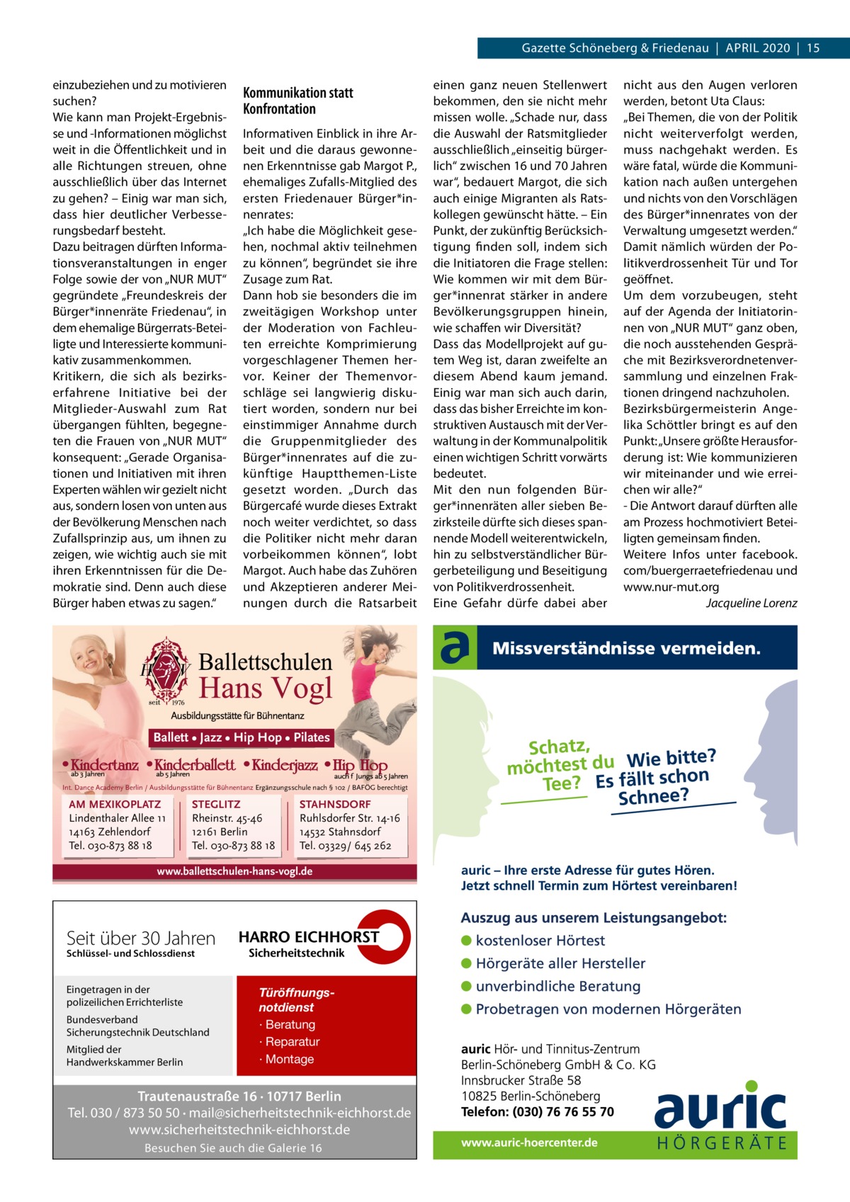 Gazette Schöneberg & Friedenau  |  April 2020  |  15 einzubeziehen und zu motivieren suchen? Wie kann man projekt-Ergebnisse und -informationen möglichst weit in die Öffentlichkeit und in alle richtungen streuen, ohne ausschließlich über das internet zu gehen? – Einig war man sich, dass hier deutlicher Verbesserungsbedarf besteht. Dazu beitragen dürften informationsveranstaltungen in enger Folge sowie der von „NUr MUT“ gegründete „Freundeskreis der Bürger*innenräte Friedenau“, in dem ehemalige Bürgerrats-Beteiligte und interessierte kommunikativ zusammenkommen. Kritikern, die sich als bezirkserfahrene initiative bei der Mitglieder-Auswahl zum rat übergangen fühlten, begegneten die Frauen von „NUr MUT“ konsequent: „Gerade Organisationen und initiativen mit ihren Experten wählen wir gezielt nicht aus, sondern losen von unten aus der Bevölkerung Menschen nach Zufallsprinzip aus, um ihnen zu zeigen, wie wichtig auch sie mit ihren Erkenntnissen für die Demokratie sind. Denn auch diese Bürger haben etwas zu sagen.“  Kommunikation statt Konfrontation informativen Einblick in ihre Arbeit und die daraus gewonnenen Erkenntnisse gab Margot p., ehemaliges Zufalls-Mitglied des ersten Friedenauer Bürger*innenrates: „ich habe die Möglichkeit gesehen, nochmal aktiv teilnehmen zu können“, begründet sie ihre Zusage zum rat. Dann hob sie besonders die im zweitägigen Workshop unter der Moderation von Fachleuten erreichte Komprimierung vorgeschlagener Themen hervor. Keiner der Themenvorschläge sei langwierig diskutiert worden, sondern nur bei einstimmiger Annahme durch die Gruppenmitglieder des Bürger*innenrates auf die zukünftige Hauptthemen-liste gesetzt worden. „Durch das Bürgercafé wurde dieses Extrakt noch weiter verdichtet, so dass die politiker nicht mehr daran vorbeikommen können“, lobt Margot. Auch habe das Zuhören und Akzeptieren anderer Meinungen durch die ratsarbeit  Ballett • Jazz • Hip Hop • Pilates  Int. Dance Academy Berlin / Ausbildungsstätte für Bühnentanz Ergänzungsschule nach § 102 / BAFÖG berechtigt  AM MEXIKOPLATZ Lindenthaler Allee 11 14163 Zehlendorf Tel. 030-873 88 18  STEGLITZ Rheinstr. 45-46 12161 Berlin Tel. 030-873 88 18  STAHNSDORF Ruhlsdorfer Str. 14-16 14532 Stahnsdorf Tel. 03329/ 645 262  www.ballettschulen-hans-vogl.de  Seit über 30 Jahren Schlüssel- und Schlossdienst  Eingetragen in der polizeilichen Errichterliste Bundesverband Sicherungstechnik Deutschland Mitglied der Handwerkskammer Berlin  Türöffnungsnotdienst · Beratung · Reparatur · Montage  Trautenaustraße 16 · 10717 Berlin Tel. 030 / 873 50 50 · mail@sicherheitstechnik-eichhorst.de www.sicherheitstechnik-eichhorst.de Besuchen Sie auch die Galerie 16  einen ganz neuen Stellenwert bekommen, den sie nicht mehr missen wolle. „Schade nur, dass die Auswahl der ratsmitglieder ausschließlich „einseitig bürgerlich“ zwischen 16 und 70 Jahren war“, bedauert Margot, die sich auch einige Migranten als ratskollegen gewünscht hätte. – Ein punkt, der zukünftig Berücksichtigung finden soll, indem sich die initiatoren die Frage stellen: Wie kommen wir mit dem Bürger*innenrat stärker in andere Bevölkerungsgruppen hinein, wie schaffen wir Diversität? Dass das Modellprojekt auf gutem Weg ist, daran zweifelte an diesem Abend kaum jemand. Einig war man sich auch darin, dass das bisher Erreichte im konstruktiven Austausch mit der Verwaltung in der Kommunalpolitik einen wichtigen Schritt vorwärts bedeutet. Mit den nun folgenden Bürger*innenräten aller sieben Bezirksteile dürfte sich dieses spannende Modell weiterentwickeln, hin zu selbstverständlicher Bürgerbeteiligung und Beseitigung von politikverdrossenheit. Eine Gefahr dürfe dabei aber  nicht aus den Augen verloren werden, betont Uta Claus: „Bei Themen, die von der politik nicht weiterverfolgt werden, muss nachgehakt werden. Es wäre fatal, würde die Kommunikation nach außen untergehen und nichts von den Vorschlägen des Bürger*innenrates von der Verwaltung umgesetzt werden.“ Damit nämlich würden der politikverdrossenheit Tür und Tor geöffnet. Um dem vorzubeugen, steht auf der Agenda der initiatorinnen von „NUr MUT“ ganz oben, die noch ausstehenden Gespräche mit Bezirksverordnetenversammlung und einzelnen Fraktionen dringend nachzuholen. Bezirksbürgermeisterin Angelika Schöttler bringt es auf den punkt: „Unsere größte Herausforderung ist: Wie kommunizieren wir miteinander und wie erreichen wir alle?“ - Die Antwort darauf dürften alle am prozess hochmotiviert Beteiligten gemeinsam finden. Weitere infos unter facebook. com/buergerraetefriedenau und www.nur-mut.org Jacqueline Lorenz