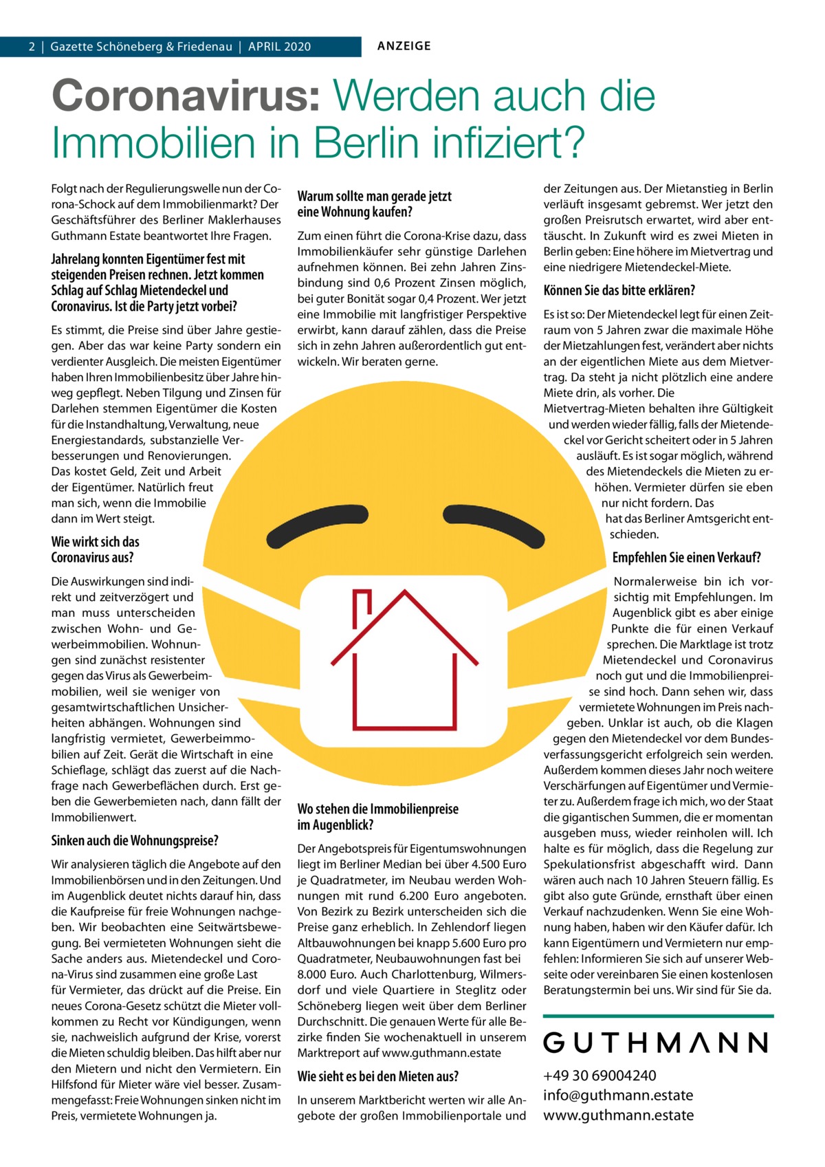 1  | Gazette  | Schöneberg 2020  |  Datei: & Guthmann-2020-04.indd 2  |  Gazette Friedenau  |  April 2020  ANZEIGE  Coronavirus, Mietendeckel, Wirtschaftsflaute:  Wie sicher sind Immobilien in Berlin noch? Wie sieht es bei den Mieten aus? In unserem Marktbericht werten wir alle Angebote der großen Immobilienportale und der Zeitungen aus. Der Mietanstieg in Berlin verläuft insgesamt gebremst. Wer jetzt den großen Preisrutsch erwartet, wird aber enttäuscht werden. In Zukunft wird es zwei Mieten in Berlin geben: Eine höhere im Mietvertrag und eine niedrigere Mietendeckel-Miete.  Können Sie das bitte erklären?  Folgt nach der Regulierungswelle nun der Corona-Schock auf dem Immobilienmarkt? Der Geschäftsführer des Berliner Maklerhauses Guthmann Estate und Gründer der digitalen Hausverwaltung Estate Services im Gespräch.  Herr Guthmann, jahrelang konnten Eigentümer fest mit steigenden Preise rechnen. Jetzt kommen Schlag auf Schlag Mietendeckel und Coronavirus. Ist die Party vorbei? Es stimmt, die Preise sind über Jahre gestiegen. Aber das war keine Party sondern ein verdienter Ausgleich. Die meisten Eigentümer haben Ihren Immobilienbesitz über Jahre hinweg gepflegt. Neben Tilgung und Zinsen für Darlehen stemmen Eigentümer die Kosten für die Instandhaltung, Verwaltung, neue Energiestandards, substanzielle Verbesserungen und Renovierungen. All das kostet Geld, Zeit und Arbeit der Eigentümer. Natürlich freut man sich, wenn die Immobilie dann im Wert steigt! Derzeit sehe ich nicht, dass substanzielle Wertverluste drohen. Allerdings bleiben die radikalen Regulierungsmaßnahmen durch rot-rot-grün und auch der Coronavirus nicht ohne Auswirkungen.  Wie wirkt sich das Coronavirus aus? Die Auswirkungen sind indirekt und zeitverzögert. Und man muss differenzieren zwischen Wohn- und Gewerbeimmobilien. Wohnungen sind resistenter gegen das Virus als Gewerbeimmobilien, weil sie weniger stark von ge samtwirtschaftlichen Unsicherheiten abhängen. Eine Wohnung ist langfristig vermietet, Gewerbeimmobilien immer auf Zeit. Gerät die Wirtschaft in eine Schieflage, schlägt das direkt auf die Nachfrage nach Gewerbeflächen durch. Erst geben die Mieten nach, dann der Immobilienwert. Noch lässt sich nicht mit Sicherheit sagen, wie sich die Epidemie auf die Wohnungspreise auswirken wird, wenn die Krise andauert. Geraten Mieter in Zahlungsschwierigkeiten gibt es in vielen Fällen erst einmal Hilfe vom Staat. Wir rechnen damit, dass auf Dauer auch die Quadratmeterpreise vermieteter Wohnungen unter Druck geraten. Bei freien Wohnungen und Neubauten müssen wir sehen, wie sich die Nachfrage nach der Krise entwickelt.  Wo stehen die Immobilienpreise im Augenblick? Der Angebotspreis für Eigentumswohnungen liegt im Berliner Median bei etwa 4.750 Euro je Quadratmeter, im Neubau werden Wohnungen mit rund 6.300  Euro angeboten. Von Bezirk zu Bezirk unterscheiden sich die Preise ganz erheblich. In Zehlendorf liegen Altbauwohnungen bei knapp 5.600 Euro pro Quadratmeter, Neubauwohnungen fast bei 8.000 Euro. Auch Charlottenburg, Wilmersdorf und viele Quartiere von Steglitz oder Schöneberg liegen weit über dem Berliner Durchschnitt. Die genauen Werte für alle Bezirke finden Interessierte wochenaktuell in unserem Marktreport auf www.guthmann.estate  Es ist so: Der Mietendeckel legt für einen Zeitraum von 5 Jahren zwar die maximale Höhe der Mietzahlungen fest, verändert aber nichts an der eigentlichen Miete aus dem Mietvertrag. Da steht ja auch nicht plötzlich eine andere Miete drin, als vorher. Die Mietvertrag-Mieten behalten ihre Gültigkeit und werden wieder fällig, falls der Mietendeckel vor Gericht scheitert oder in 5 Jahren ausläuft. Es ist sogar möglich, während des Mietendeckels die Mieten zu erhöhen. Vermieter dürfen sie eben nur nicht fordern. Das hat gerade das Berliner Amtsgericht entschieden.  Empfehlen Sie einen Verkauf? Ich kann nicht pauschal einen Verkauf empfehlen, das muss jeder Eigentümer für sich abwägen. Was ich sagen kann: Die Marktlage ist trotz Milieuschutz, Mietendeckel und Coronavirus noch immer gut und die Immobilienpreise auf einem Allzeithoch. Vermietete Wohnungen geben angesichts gedeckelter oder sinkender Mieteinnahmen aber bereits im Preis nach. Es gibt zwei Szenarien, wo es sich lohnt über einen Verkauf nachzudenken: Wenn eine Wohnung frei wird und wenn die Spekulationsfrist von 10 Jahren vorbei ist, auch wenn die Wohnung vermietet ist. Ob die von CDU und FDP angestrengten Klagen vor dem Bundesverfassungsgericht erfolgreich sein werden und der Mietendeckel gekippt wird, ist vollkommen unklar, ebenso wie die Frage, ob die vom Mieter einbehaltene Mietdifferenz dann zurückgezahlt werden muss. Ich kann Eigentümern und Vermietern nur empfehlen: Informieren Sie sich auf unserer Webseite oder vereinbaren Sie einen kostenlosen Beratungstermin bei uns. Wir sind für Sie da.  +49 30 69004240 info@guthmann.estate www.guthmann.estate