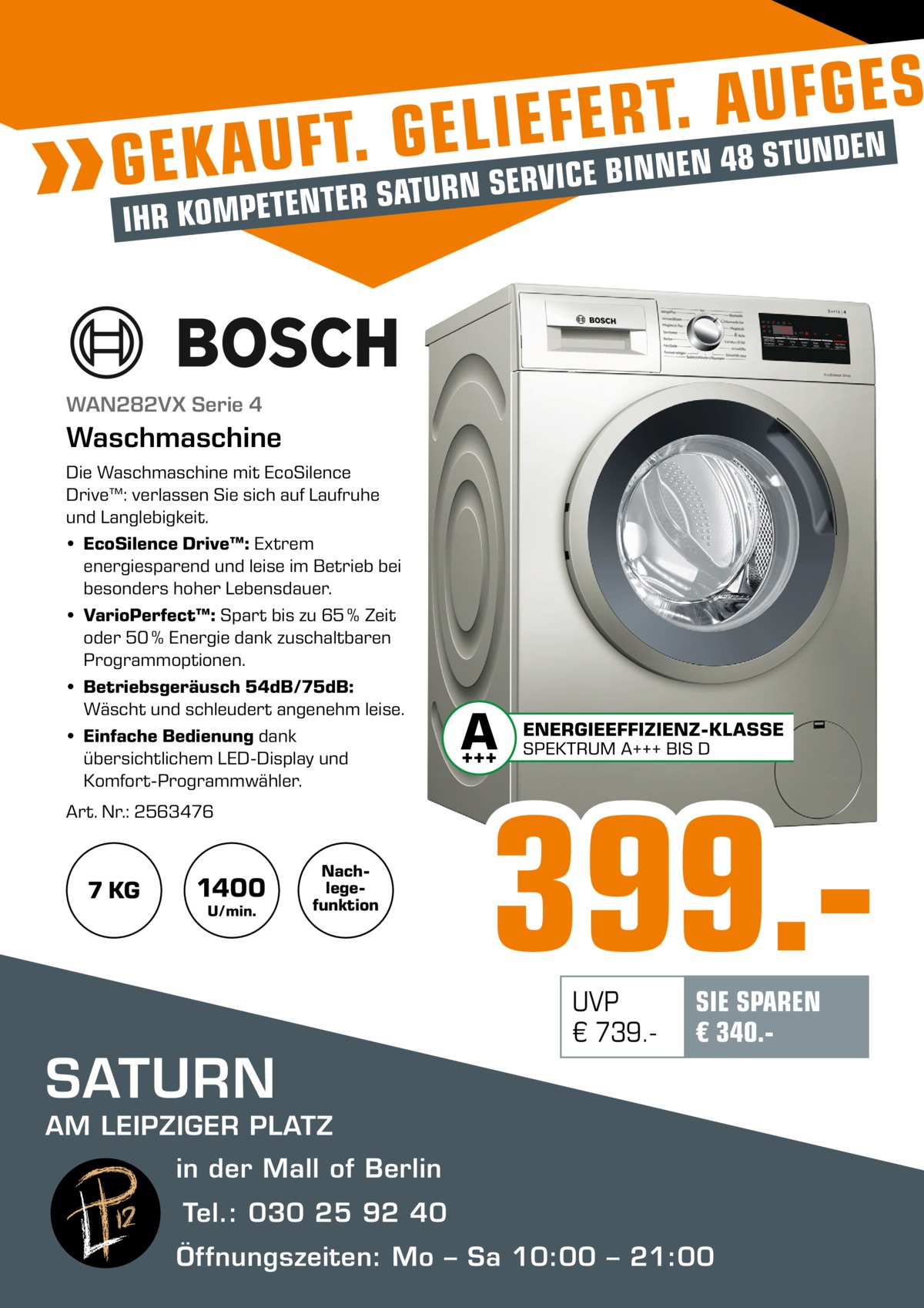 S E G F U A . T R E F E I L E G . NDEN T U T F S   8 U 4 A N E N K G E PETENTER SATURN SERVICE BIN IHR KOM  WAN282VX Serie 4  Waschmaschine Die Waschmaschine mit EcoSilence Drive™: verlassen Sie sich auf Laufruhe und Langlebigkeit. • EcoSilence Drive™: Extrem energiesparend und leise im Betrieb bei besonders hoher Lebensdauer. • VarioPerfect™: Spart bis zu 65 % Zeit oder 50 % Energie dank zuschaltbaren Programmoptionen. • Betriebsgeräusch 54dB/75dB: Wäscht und schleudert angenehm leise. • Einfache Bedienung dank übersichtlichem LED-Display und Komfort-Programmwähler. Art. Nr.: 2563476  1400  7 KG  U/min.  Nachlegefunktion  SATURN  399.UVP € 739. SIE SPAREN € 340. AM LEIPZIGER PLATZ in der Mall of Berlin  Tel.: 030 25 92 40 Öffnungszeiten: Mo – Sa 10:00 – 21:00 MALL OF BERLIN