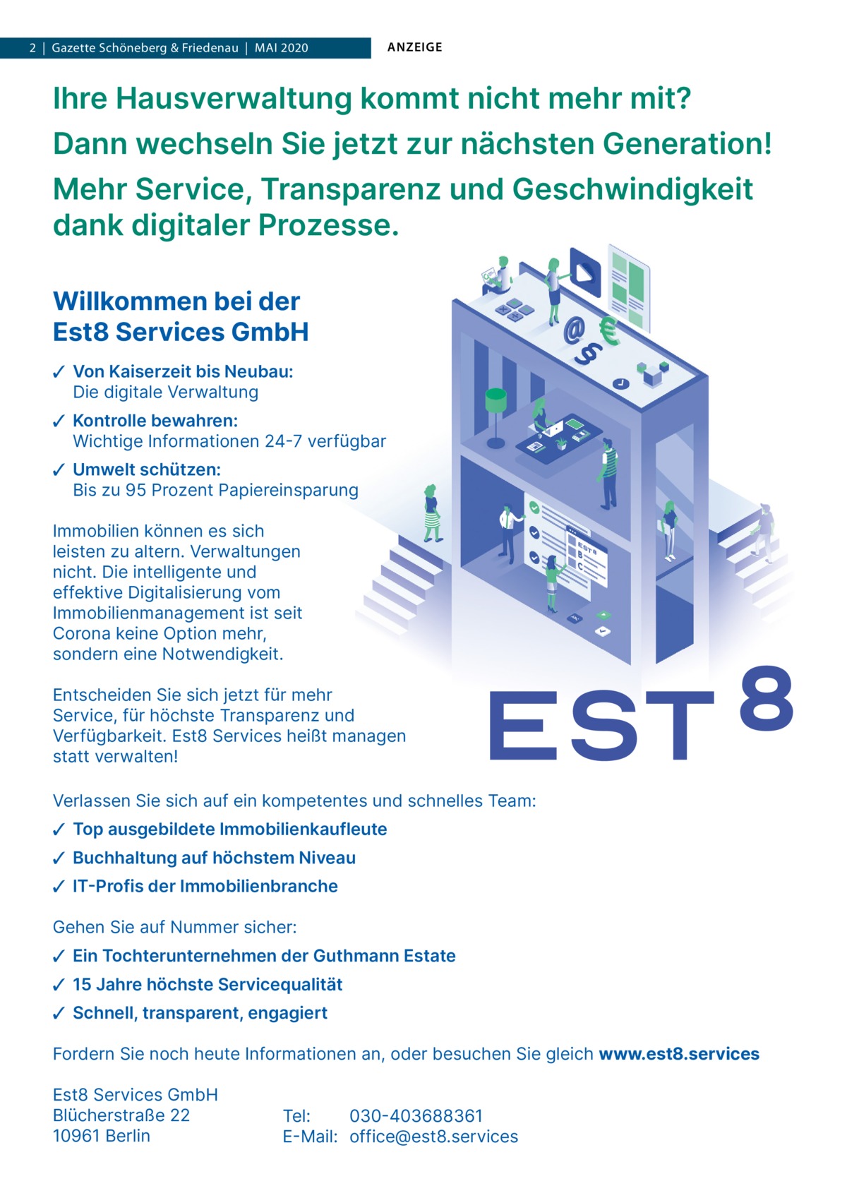 1  | Gazette  | Schöneberg 2020  |  Datei: & Guthmann-2020-05.indd 2  |  Gazette Friedenau  |  Mai 2020  ANZEIGE  Ihre Hausverwaltung kommt nicht mehr mit? Dann wechseln Sie jetzt zur nächsten Generation! Mehr Service, Transparenz und Geschwindigkeit dank digitaler Prozesse. Willkommen bei der Est8 Services GmbH ✓ Von Kaiserzeit bis Neubau: Die digitale Verwaltung ✓ Kontrolle bewahren: Wichtige Informationen 24-7 verfügbar ✓ Umwelt schützen: Bis zu 95 Prozent Papiereinsparung Immobilien können es sich leisten zu altern. Verwaltungen nicht. Die intelligente und effektive Digitalisierung vom Immobilienmanagement ist seit Corona keine Option mehr, sondern eine Notwendigkeit. Entscheiden Sie sich jetzt für mehr Service, für höchste Transparenz und Verfügbarkeit. Est8 Services heißt managen statt verwalten! Verlassen Sie sich auf ein kompetentes und schnelles Team: ✓ Top ausgebildete Immobilienkaufleute ✓ Buchhaltung auf höchstem Niveau ✓ IT-Profis der Immobilienbranche Gehen Sie auf Nummer sicher: ✓ Ein Tochterunternehmen der Guthmann Estate ✓ 15 Jahre höchste Servicequalität ✓ Schnell, transparent, engagiert Fordern Sie noch heute Informationen an, oder besuchen Sie gleich www.est8.services Est8 Services GmbH Blücherstraße 22 10961 Berlin  Tel: 030-403688361 E-Mail: office@est8.services