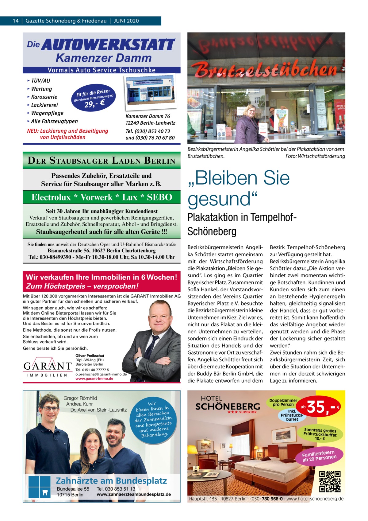 14  |  Gazette Schöneberg & Friedenau  |  Juni 2020  Die  AUTOWERKSTATT Kamenzer Damm  Vormals Auto Service Tschuschke ▸ TÜV/AU ▸ Wartung Reise: Fit für die es) Fahrzeug ▸ Karosserie cht Ihres si ch ur (D ▸ Lackiererei 29,- € ▸ Wagenpflege ▸ Alle Fahrzeugtypen  Kamenzer Damm 76 12249 Berlin-Lankwitz  NEU: Lackierung und Beseitigung von Unfallschäden  Tel. (030) 853 40 73 und (030) 76 70 67 80  D ER S TAUBSAUGER L ADEN B ERLIN Passendes Zubehör, Ersatzteile und Service für Staubsauger aller Marken z.B.  Electrolux * Vorwerk * Lux * SEBO Seit 30 Jahren Ihr unabhängiger Kundendienst Verkauf von Staubsaugern und gewerblichen Reinigungsgeräten, Ersatzteile und Zubehör, Schnellreparatur, Abhol - und Bringdienst.  Staubsaugerbeutel auch für alle alten Geräte !!! Sie finden uns unweit der Deutschen Oper und U-Bahnhof Bismarckstraße  Bismarckstraße 56, 10627 Berlin Charlottenburg Tel.: 030-88499390 - Mo-Fr 10.30-18.00 Uhr, Sa 10.30-14.00 Uhr  Wir verkaufen Ihre Immobilien in 6 Wochen! Zum Höchstpreis – versprochen! Mit über 120.000 vorgemerkten Interessenten ist die GARANT Immobilien AG ein guter Partner für den schnellen und sicheren Verkauf. Wir sagen aber auch, wie wir es schaffen: Mit dem Online Bieterportal lassen wir für Sie die Interessenten den Höchstpreis bieten. Und das Beste: es ist für Sie unverbindlich. Eine Methode, die sonst nur die Profis nutzen. Sie entscheiden, ob und an wen zum Schluss verkauft wird. Gerne berate ich Sie persönlich. Oliver Preikschat Dipl.-Wi-Ing (FH) Büroleiter Berlin Tel. 0151 40 77777 5 o.preikschat@garant-immo.de www.garant-immo.de  Gregor Römhild Andrea Kuhr Dr. Axel von Stein-Lausnitz  Wir in bieten Ihnen en allen Bereich izin der Zahnmed nte eine kompete und moderne . Behandlung  Bezirksbürgermeisterin Angelika Schöttler bei der Plakataktion vor dem Brutzelstübchen. Foto: Wirtschaftsförderung  „Bleiben Sie gesund“ Plakataktion in TempelhofSchöneberg Bezirksbürgermeisterin Angelika Schöttler startet gemeinsam mit der Wirtschaftsförderung die Plakataktion „Bleiben Sie gesund“. Los ging es im Quartier Bayerischer Platz. Zusammen mit Sofia Hankel, der Vorstandsvorsitzenden des Vereins Quartier Bayerischer Platz e.V. besuchte die Bezirksbürgermeisterin kleine unternehmen im Kiez. Ziel war es, nicht nur das Plakat an die kleinen unternehmen zu verteilen, sondern sich einen Eindruck der Situation des Handels und der Gastronomie vor Ort zu verschaffen. Angelika Schöttler freut sich über die erneute Kooperation mit der Buddy Bär Berlin GmbH, die die Plakate entworfen und dem  Bezirk Tempelhof-Schöneberg zur Verfügung gestellt hat. Bezirksbürgermeisterin Angelika Schöttler dazu: „Die Aktion verbindet zwei momentan wichtige Botschaften. Kundinnen und Kunden sollen sich zum einen an bestehende Hygieneregeln halten, gleichzeitig signalisiert der Handel, dass er gut vorbereitet ist. Somit kann hoffentlich das vielfältige Angebot wieder genutzt werden und die Phase der Lockerung sicher gestaltet werden.“ Zwei Stunden nahm sich die Bezirksbürgermeisterin Zeit, sich über die Situation der unternehmen in der derzeit schwierigen Lage zu informieren.  Doppelzimmer pro Person ★★★ SUPERIOR  ab Inkl. Frühstücksbuffet  35, €  Sonntags großes Frühstücksbuffet 10,- €  iern Familienfe nen so ab 20 Per  Zahnärzte am Bundesplatz Bundesallee 55 10715 Berlin  Tel. 030 853 51 13  www.zahnaerzteambundesplatz.de  Hauptstr. 135 · 10827 Berlin · (030) 780 966-0 · www.hotel-schoeneberg.de