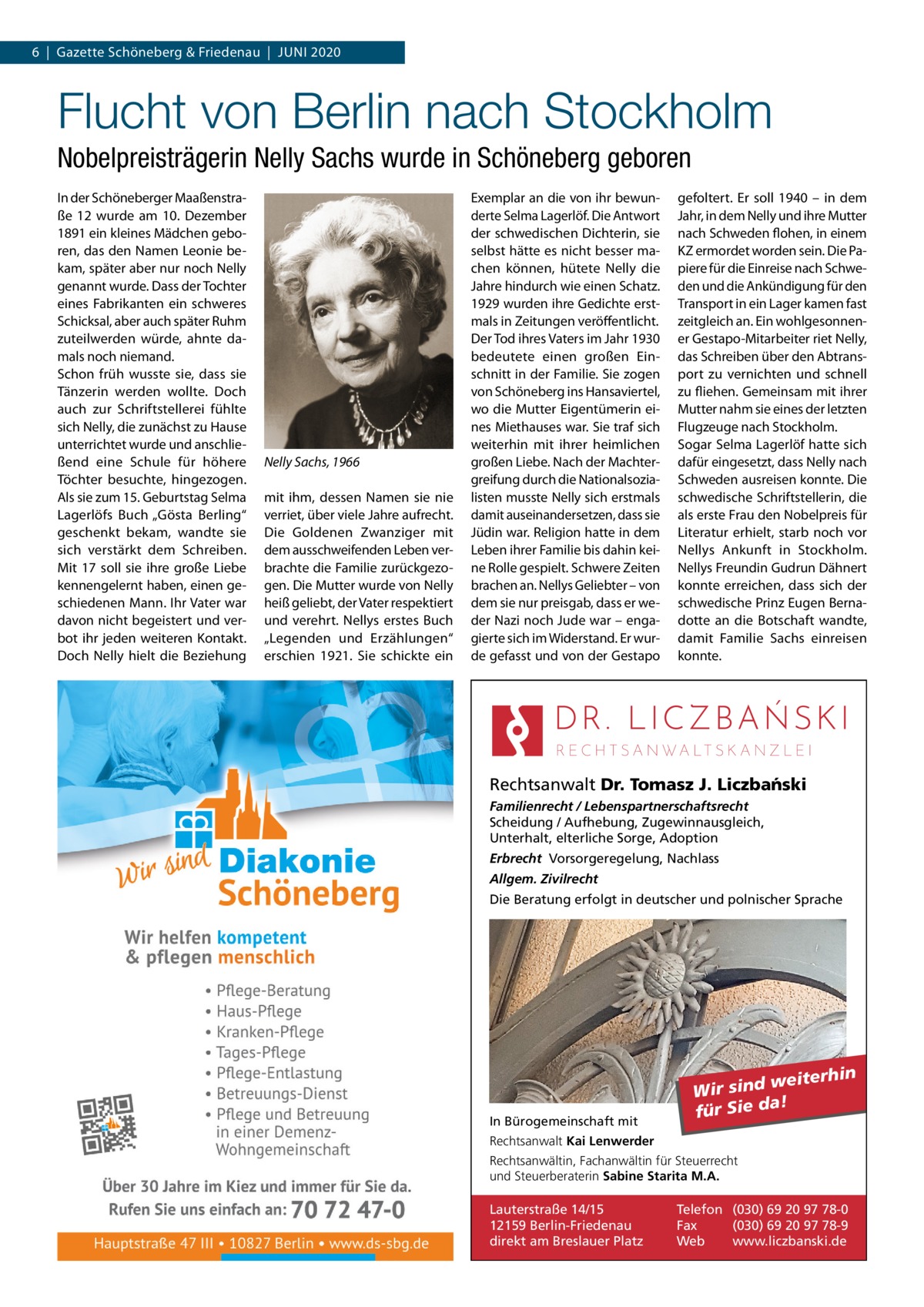 6  |  Gazette Schöneberg & Friedenau  |  Juni 2020  Flucht von Berlin nach Stockholm Nobelpreisträgerin Nelly Sachs wurde in Schöneberg geboren In der Schöneberger Maaßenstraße  12 wurde am 10.  Dezember 1891 ein kleines Mädchen geboren, das den Namen Leonie bekam, später aber nur noch Nelly genannt wurde. Dass der Tochter eines Fabrikanten ein schweres Schicksal, aber auch später Ruhm zuteilwerden würde, ahnte damals noch niemand. Schon früh wusste sie, dass sie Tänzerin werden wollte. Doch auch zur Schriftstellerei fühlte sich Nelly, die zunächst zu Hause unterrichtet wurde und anschließend eine Schule für höhere Töchter besuchte, hingezogen. Als sie zum 15. Geburtstag Selma Lagerlöfs Buch „Gösta Berling“ geschenkt bekam, wandte sie sich verstärkt dem Schreiben. Mit 17 soll sie ihre große Liebe kennengelernt haben, einen geschiedenen Mann. Ihr Vater war davon nicht begeistert und verbot ihr jeden weiteren Kontakt. Doch Nelly hielt die Beziehung  Nelly Sachs, 1966 mit ihm, dessen Namen sie nie verriet, über viele Jahre aufrecht. Die Goldenen Zwanziger mit dem ausschweifenden Leben verbrachte die Familie zurückgezogen. Die Mutter wurde von Nelly heiß geliebt, der Vater respektiert und verehrt. Nellys erstes Buch „Legenden und Erzählungen“ erschien 1921. Sie schickte ein  Exemplar an die von ihr bewunderte Selma Lagerlöf. Die Antwort der schwedischen Dichterin, sie selbst hätte es nicht besser machen können, hütete Nelly die Jahre hindurch wie einen Schatz. 1929 wurden ihre Gedichte erstmals in Zeitungen veröffentlicht. Der Tod ihres Vaters im Jahr 1930 bedeutete einen großen Einschnitt in der Familie. Sie zogen von Schöneberg ins Hansaviertel, wo die Mutter Eigentümerin eines Miethauses war. Sie traf sich weiterhin mit ihrer heimlichen großen Liebe. Nach der Machtergreifung durch die Nationalsozialisten musste Nelly sich erstmals damit auseinandersetzen, dass sie Jüdin war. Religion hatte in dem Leben ihrer Familie bis dahin keine Rolle gespielt. Schwere Zeiten brachen an. Nellys Geliebter – von dem sie nur preisgab, dass er weder Nazi noch Jude war – engagierte sich im Widerstand. Er wurde gefasst und von der Gestapo  gefoltert. Er soll 1940 – in dem Jahr, in dem Nelly und ihre Mutter nach Schweden flohen, in einem KZ ermordet worden sein. Die Papiere für die Einreise nach Schweden und die Ankündigung für den Transport in ein Lager kamen fast zeitgleich an. Ein wohlgesonnener Gestapo-Mitarbeiter riet Nelly, das Schreiben über den Abtransport zu vernichten und schnell zu fliehen. Gemeinsam mit ihrer Mutter nahm sie eines der letzten Flugzeuge nach Stockholm. Sogar Selma Lagerlöf hatte sich dafür eingesetzt, dass Nelly nach Schweden ausreisen konnte. Die schwedische Schriftstellerin, die als erste Frau den Nobelpreis für Literatur erhielt, starb noch vor Nellys Ankunft in Stockholm. Nellys Freundin Gudrun Dähnert konnte erreichen, dass sich der schwedische Prinz Eugen Bernadotte an die Botschaft wandte, damit Familie Sachs einreisen konnte.  Rechtsanwalt Dr. Tomasz J. Liczba´nski Familienrecht / Lebenspartnerschaftsrecht Scheidung / Aufhebung, Zugewinnausgleich, Unterhalt, elterliche Sorge, Adoption Erbrecht Vorsorgeregelung, Nachlass Allgem. Zivilrecht Die Beratung erfolgt in deutscher und polnischer Sprache  In Bürogemeinschaft mit  weiterhin Wir sind a! für Sie d  Rechtsanwalt Kai Lenwerder Rechtsanwältin, Fachanwältin für Steuerrecht und Steuerberaterin Sabine Starita M.A.  Lauterstraße 14/15 12159 Berlin-Friedenau direkt am Breslauer Platz  Telefon (030) 69 20 97 78-0 Fax (030) 69 20 97 78-9 Web www.liczbanski.de