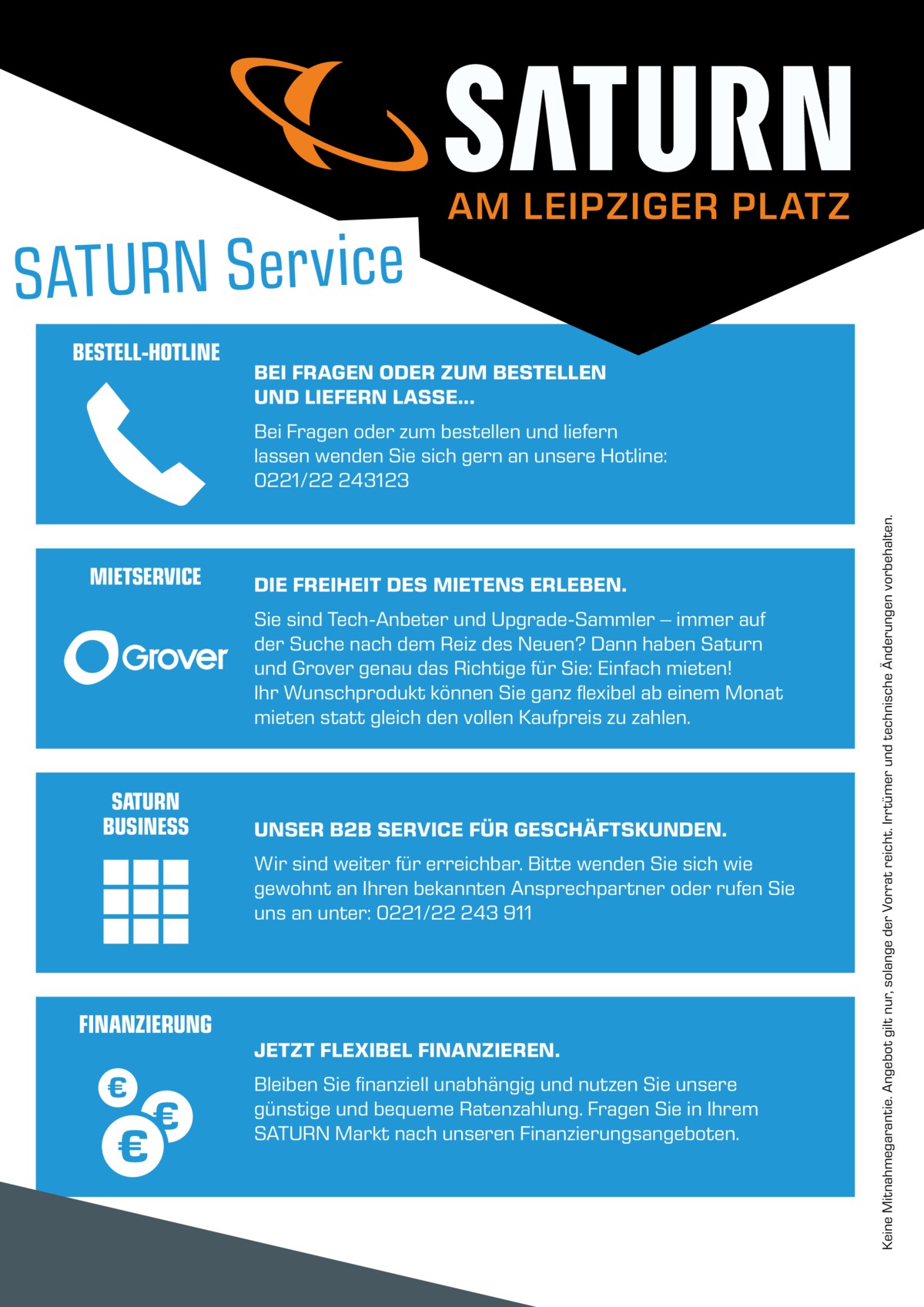 AM LEIPZIGER PLATZ  BESTELL-HOTLINE  BEI FRAGEN ODER ZUM BESTELLEN UND LIEFERN LASSE...  MIETSERVICE  DIE FREIHEIT DES MIETENS ERLEBEN. Sie sind Tech-Anbeter und Upgrade-Sammler – immer auf der Suche nach dem Reiz des Neuen? Dann haben Saturn und Grover genau das Richtige für Sie: Einfach mieten! Ihr Wunschprodukt können Sie ganz flexibel ab einem Monat mieten statt gleich den vollen Kaufpreis zu zahlen.  SATURN BUSINESS  UNSER B2B SERVICE FÜR GESCHÄFTSKUNDEN. Wir sind weiter für erreichbar. Bitte wenden Sie sich wie gewohnt an Ihren bekannten Ansprechpartner oder rufen Sie uns an unter: 0221/22 243 911  FINANZIERUNG  JETZT FLEXIBEL FINANZIEREN. Bleiben Sie finanziell unabhängig und nutzen Sie unsere günstige und bequeme Ratenzahlung. Fragen Sie in Ihrem SATURN Markt nach unseren Finanzierungsangeboten.  Keine Mitnahmegarantie. Angebot gilt nur, solange der Vorrat reicht. Irrtümer und technische Änderungen vorbehalten.  Bei Fragen oder zum bestellen und liefern lassen wenden Sie sich gern an unsere Hotline: 0221/22 243123