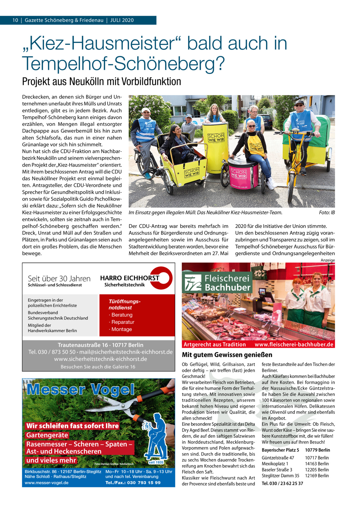 10  |  Gazette Schöneberg & Friedenau  |  Juli 2020  „Kiez-Hausmeister“ bald auch in Tempelhof-Schöneberg? Projekt aus Neukölln mit Vorbildfunktion Dreckecken, an denen sich Bürger und Unternehmen unerlaubt ihres Mülls und Unrats entledigen, gibt es in jedem Bezirk. Auch Tempelhof-Schöneberg kann einiges davon erzählen, von Mengen illegal entsorgter Dachpappe aus Gewerbemüll bis hin zum alten Schlafsofa, das nun in einer nahen Grünanlage vor sich hin schimmelt. Nun hat sich die CDU-Fraktion am Nachbarbezirk Neukölln und seinem vielversprechenden Projekt der „Kiez-Hausmeister“ orientiert. Mit ihrem beschlossenen Antrag will die CDU das Neuköllner Projekt erst einmal begleiten. Antragsteller, der CDU-Verordnete und Sprecher für Gesundheitspolitik und Inklusion sowie für Sozialpolitik Guido Pschollkowski erklärt dazu: „Sofern sich die Neuköllner Kiez-Hausmeister zu einer Erfolgsgeschichte entwickeln, sollten sie zeitnah auch in Tempelhof-Schöneberg geschaffen werden.“ Dreck, Unrat und Müll auf den Straßen und Plätzen, in Parks und Grünanlagen seien auch dort ein großes Problem, das die Menschen bewege.  Im Einsatz gegen illegalen Müll: Das Neuköllner Kiez-Hausmeister-Team.� Der CDU-Antrag war bereits mehrfach im Ausschuss für Bürgerdienste und Ordnungsangelegenheiten sowie im Ausschuss für Stadtentwicklung beraten worden, bevor eine Mehrheit der Bezirksverordneten am 27. Mai  Foto: IB  2020 für die Initiative der Union stimmte. Um den beschlossenen Antrag zügig voranzubringen und Transparenz zu zeigen, soll im Tempelhof-Schöneberger Ausschuss für Bürgerdienste und Ordnungsangelegenheiten Anzeige  Seit über 30 Jahren Schlüssel- und Schlossdienst  Eingetragen in der polizeilichen Errichterliste Bundesverband Sicherungstechnik Deutschland Mitglied der Handwerkskammer Berlin  Türöffnungsnotdienst · Beratung · Reparatur · Montage  Trautenaustraße 16 · 10717 Berlin Tel. 030 / 873 50 50 · mail@sicherheitstechnik-eichhorst.de www.sicherheitstechnik-eichhorst.de Besuchen Sie auch die Galerie 16  Messer Vogel Wir schleifen fast sofort Ihre Gartengeräte Rasenmesser – Scheren – Spaten – Ast- und Heckenscheren und vieles mehr Birkbuschstr. 86 · 12167 Berlin-Steglitz Nähe Schloß · Rathaus/Steglitz www.messer-vogel.de  seit 1935  Mo – Fr 10 – 18 Uhr · Sa. 9 – 13 Uhr und nach tel. Vereinbarung Tel./Fax.: 030 793 15 99  Artgerecht aus Tradition  www.fleischerei-bachhuber.de  Mit gutem Gewissen genießen Ob Geflügel, Wild, Grillsaison, zart oder deftig – wir treffen (fast) jeden Geschmack! Wir verarbeiten Fleisch von Betrieben, die für eine humane Form der Tierhaltung stehen. Mit innovativen sowie traditionellen Rezepten, unserem bekannt hohen Niveau und eigener Produktion bieten wir Qualität, die allen schmeckt! Eine besondere Spezialität ist das Delta Dry Aged Beef. Dieses stammt von Rindern, die auf den saftigen Salzwiesen in Norddeutschland, MecklenburgVorpommern und Polen aufgewachsen sind. Durch die traditionelle, bis zu sechs Wochen dauernde Trockenreifung am Knochen bewahrt sich das Fleisch den Saft. Klassiker wie Fleischwurst nach Art der Provence sind ebenfalls beste und  feste Bestandteile auf den Tischen der Berliner. Auch Käsefans kommen bei Bachhuber auf ihre Kosten. Bei formaggino in der Nassauische/Ecke Güntzelstraße haben Sie die Auswahl zwischen 100 Käsesorten von regionalen sowie internationalen Höfen. Delikatessen wie Olivenöl und mehr sind ebenfalls im Angebot. Ein Plus für die Umwelt: Ob Fleisch, Wurst oder Käse – bringen Sie eine saubere Kunststoffbox mit, die wir füllen! Wir freuen uns auf Ihren Besuch! Bayerischer Platz 5  10779 Berlin  Güntzelstraße 47 Mexikoplatz 1 Baseler Straße 3 Steglitzer Damm 35  10717 Berlin 14163 Berlin 12205 Berlin 12169 Berlin  Tel. 030 / 23 62 25 37