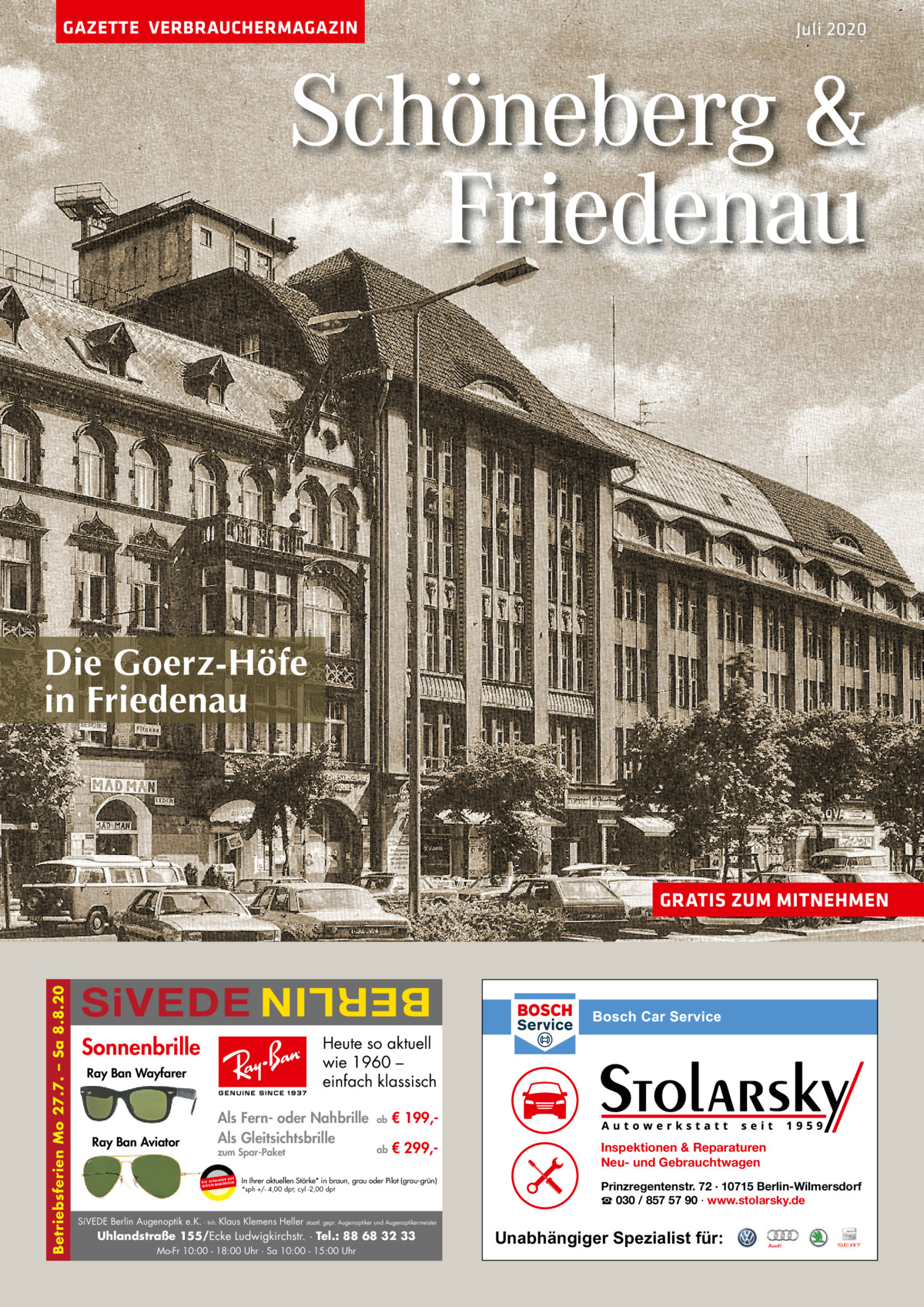 GAZETTE VERBRAUCHERMAGAZIN  Juli 2020  Schöneberg & Friedenau  Die Goerz-Höfe in Friedenau  SiVEDE  BERLIN  Betriebsferien Mo 27.7. – Sa 8.8.20  GRATIS ZUM MITNEHMEN  Sonnenbrille  Heute so aktuell wie 1960 – einfach klassisch  Ray Ban Wayfarer  Ray Ban Aviator  Als Fern- oder Nahbrille Als Gleitsichtsbrille zum Spar-Paket UR ENDEN N W I R V E RW ÄSER MARKENGL DEUTSCHE  ab  € 199, ab  € 299, In Ihrer aktuellen Stärke* in braun, grau oder Pilot (grau-grün) *sph +/- 4,00 dpt; cyl -2,00 dpt  SiVEDE Berlin Augenoptik e.K. · Inh. Klaus Klemens Heller  staatl. gepr. Augenoptiker und Augenoptikermeister  Uhlandstraße 155/Ecke Ludwigkirchstr. · Tel.: 88 68 32 33 Mo-Fr 10:00 - 18:00 Uhr · Sa 10:00 - 15:00 Uhr  Inspektionen & Reparaturen Neu- und Gebrauchtwagen Prinzregentenstr. 72 · 10715 Berlin-Wilmersdorf ☎ 030 / 857 57 90 · www.stolarsky.de  Unabhängiger Spezialist für: