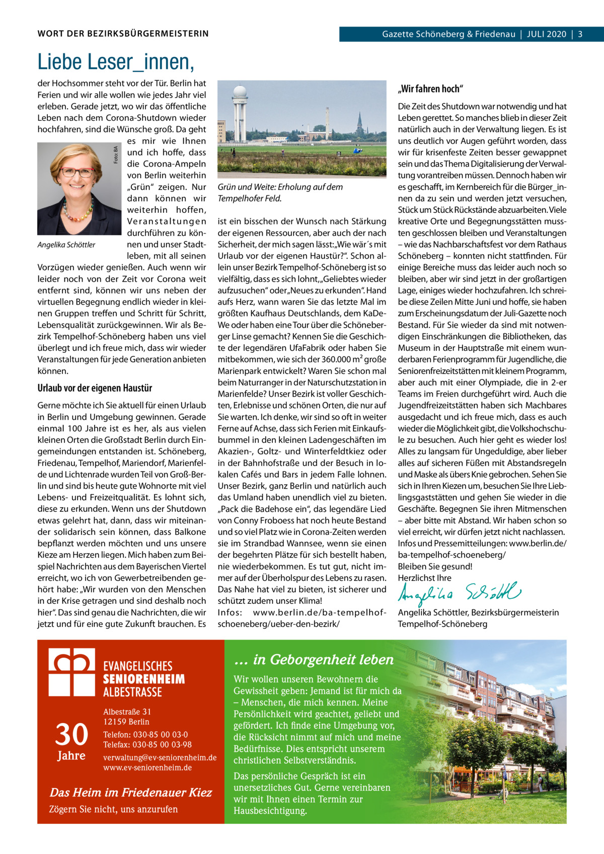 WORT DER BEZIRKSBÜRGERMEISTERIN  Gazette Schöneberg & Friedenau  |  Juli 2020  |  3  Liebe Leser_innen, „Wir fahren hoch“  Foto: BA  der Hochsommer steht vor der Tür. Berlin hat Ferien und wir alle wollen wie jedes Jahr viel erleben. Gerade jetzt, wo wir das öffentliche Leben nach dem Corona-Shutdown wieder hochfahren, sind die Wünsche groß. Da geht es mir wie Ihnen und ich hoffe, dass die Corona-Ampeln von Berlin weiterhin „Grün“ zeigen. Nur dann können wir weiterhin hoffen, Ve r a n s t a l t u n g e n durchführen zu könAngelika Schöttler nen und unser Stadtleben, mit all seinen Vorzügen wieder genießen. Auch wenn wir leider noch von der Zeit vor Corona weit entfernt sind, können wir uns neben der virtuellen Begegnung endlich wieder in kleinen Gruppen treffen und Schritt für Schritt, Lebensqualität zurückgewinnen. Wir als Bezirk Tempelhof-Schöneberg haben uns viel überlegt und ich freue mich, dass wir wieder Veranstaltungen für jede Generation anbieten können.  Urlaub vor der eigenen Haustür Gerne möchte ich Sie aktuell für einen Urlaub in Berlin und Umgebung gewinnen. Gerade einmal 100  Jahre ist es her, als aus vielen kleinen Orten die Großstadt Berlin durch Eingemeindungen entstanden ist. Schöneberg, Friedenau, Tempelhof, Mariendorf, Marienfelde und Lichtenrade wurden Teil von Groß-Berlin und sind bis heute gute Wohnorte mit viel Lebens- und Freizeitqualität. Es lohnt sich, diese zu erkunden. Wenn uns der Shutdown etwas gelehrt hat, dann, dass wir miteinander solidarisch sein können, dass Balkone bepflanzt werden möchten und uns unsere Kieze am Herzen liegen. Mich haben zum Beispiel Nachrichten aus dem Bayerischen Viertel erreicht, wo ich von Gewerbetreibenden gehört habe: „Wir wurden von den Menschen in der Krise getragen und sind deshalb noch hier“. Das sind genau die Nachrichten, die wir jetzt und für eine gute Zukunft brauchen. Es  Grün und Weite: Erholung auf dem Tempelhofer Feld. ist ein bisschen der Wunsch nach Stärkung der eigenen Ressourcen, aber auch der nach Sicherheit, der mich sagen lässt: „Wie wär´s mit Urlaub vor der eigenen Haustür?“. Schon allein unser Bezirk Tempelhof-Schöneberg ist so vielfältig, dass es sich lohnt, „Geliebtes wieder aufzusuchen“ oder „Neues zu erkunden“. Hand aufs Herz, wann waren Sie das letzte Mal im größten Kaufhaus Deutschlands, dem KaDeWe oder haben eine Tour über die Schöneberger Linse gemacht? Kennen Sie die Geschichte der legendären UfaFabrik oder haben Sie mitbekommen, wie sich der 360.000 m² große Marienpark entwickelt? Waren Sie schon mal beim Naturranger in der Naturschutzstation in Marienfelde? Unser Bezirk ist voller Geschichten, Erlebnisse und schönen Orten, die nur auf Sie warten. Ich denke, wir sind so oft in weiter Ferne auf Achse, dass sich Ferien mit Einkaufsbummel in den kleinen Ladengeschäften im Akazien-, Goltz- und Winterfeldtkiez oder in der Bahnhofstraße und der Besuch in lokalen Cafés und Bars in jedem Falle lohnen. Unser Bezirk, ganz Berlin und natürlich auch das Umland haben unendlich viel zu bieten. „Pack die Badehose ein“, das legendäre Lied von Conny Froboess hat noch heute Bestand und so viel Platz wie in Corona-Zeiten werden sie im Strandbad Wannsee, wenn sie einen der begehrten Plätze für sich bestellt haben, nie wiederbekommen. Es tut gut, nicht immer auf der Überholspur des Lebens zu rasen. Das Nahe hat viel zu bieten, ist sicherer und schützt zudem unser Klima! Infos: www.berlin.de/ba-tempelhofschoeneberg/ueber-den-bezirk/  Die Zeit des Shutdown war notwendig und hat Leben gerettet. So manches blieb in dieser Zeit natürlich auch in der Verwaltung liegen. Es ist uns deutlich vor Augen geführt worden, dass wir für krisenfeste Zeiten besser gewappnet sein und das Thema Digitalisierung der Verwaltung vorantreiben müssen. Dennoch haben wir es geschafft, im Kernbereich für die Bürger_innen da zu sein und werden jetzt versuchen, Stück um Stück Rückstände abzuarbeiten. Viele kreative Orte und Begegnungsstätten mussten geschlossen bleiben und Veranstaltungen – wie das Nachbarschaftsfest vor dem Rathaus Schöneberg – konnten nicht stattfinden. Für einige Bereiche muss das leider auch noch so bleiben, aber wir sind jetzt in der großartigen Lage, einiges wieder hochzufahren. Ich schreibe diese Zeilen Mitte Juni und hoffe, sie haben zum Erscheinungsdatum der Juli-Gazette noch Bestand. Für Sie wieder da sind mit notwendigen Einschränkungen die Bibliotheken, das Museum in der Hauptstraße mit einem wunderbaren Ferienprogramm für Jugendliche, die Seniorenfreizeitstätten mit kleinem Programm, aber auch mit einer Olympiade, die in 2-er Teams im Freien durchgeführt wird. Auch die Jugendfreizeitstätten haben sich Machbares ausgedacht und ich freue mich, dass es auch wieder die Möglichkeit gibt, die Volkshochschule zu besuchen. Auch hier geht es wieder los! Alles zu langsam für Ungeduldige, aber lieber alles auf sicheren Füßen mit Abstandsregeln und Maske als übers Knie gebrochen. Sehen Sie sich in Ihren Kiezen um, besuchen Sie Ihre Lieblingsgaststätten und gehen Sie wieder in die Geschäfte. Begegnen Sie ihren Mitmenschen – aber bitte mit Abstand. Wir haben schon so viel erreicht, wir dürfen jetzt nicht nachlassen. Infos und Pressemitteilungen: www.berlin.de/ ba-tempelhof-schoeneberg/ Bleiben Sie gesund! Herzlichst Ihre   Angelika Schöttler, ­Bezirksbürgermeisterin Tempelhof-Schöneberg  … in Geborgenheit leben  30 Jahre  Albestraße 31 12159 Berlin Telefon: 030-85 00 03-0 Telefax: 030-85 00 03-98 verwaltung@ev-seniorenheim.de www.ev-seniorenheim.de  Das Heim im Friedenauer Kiez Zögern Sie nicht, uns anzurufen  Wir wollen unseren Bewohnern die Gewissheit geben: Jemand ist für mich da – Menschen, die mich kennen. Meine Persönlichkeit wird geachtet, geliebt und gefördert. Ich finde eine Umgebung vor, die Rücksicht nimmt auf mich und meine Bedürfnisse. Dies entspricht unserem christlichen Selbstverständnis. Das persönliche Gespräch ist ein unersetzliches Gut. Gerne vereinbaren wir mit Ihnen einen Termin zur Hausbesichtigung.