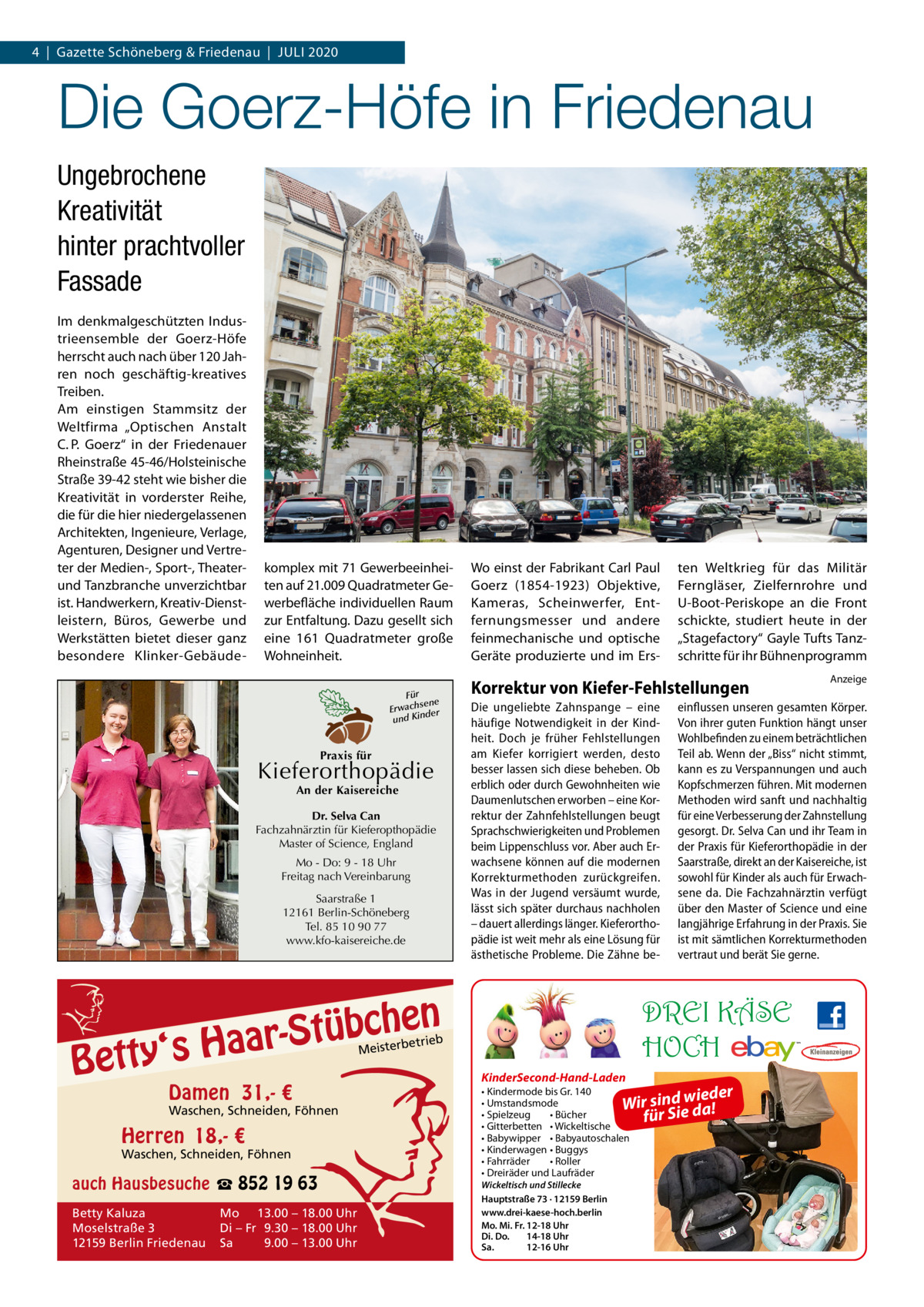 4  |  Gazette Schöneberg & Friedenau  |  Juli 2020  Die Goerz-Höfe in Friedenau Ungebrochene Kreativität hinter prachtvoller Fassade im denkmalgeschützten industrieensemble der Goerz-Höfe herrscht auch nach über 120 Jahren noch geschäftig-kreatives Treiben. Am einstigen Stammsitz der Weltfirma „Optischen Anstalt C. P.  Goerz“ in der Friedenauer Rheinstraße 45-46/Holsteinische Straße 39-42 steht wie bisher die Kreativität in vorderster Reihe, die für die hier niedergelassenen Architekten, ingenieure, Verlage, Agenturen, Designer und Vertreter der Medien-, Sport-, Theaterund Tanzbranche unverzichtbar ist. Handwerkern, Kreativ-Dienstleistern, Büros, Gewerbe und Werkstätten bietet dieser ganz besondere Klinker-Gebäude komplex mit 71 Gewerbeeinheiten auf 21.009 Quadratmeter Gewerbefläche individuellen Raum zur Entfaltung. Dazu gesellt sich eine 161  Quadratmeter große Wohneinheit. Für sene Erwach der und Kin  Praxis für  Kieferorthopädie An der Kaisereiche  Dr. Selva Can Fachzahnärztin für Kieferopthopädie Master of Science, England Mo - Do: 9 - 18 Uhr Freitag nach Vereinbarung Saarstraße 1 12161 Berlin-Schöneberg Tel. 85 10 90 77 www.kfo-kaisereiche.de  en h c b ü t S ‘s Haar  Betty  Wo einst der Fabrikant Carl Paul Goerz (1854-1923) Objektive, Kameras, Scheinwerfer, Entfernungsmesser und andere feinmechanische und optische Geräte produzierte und im Ers Korrektur von Kiefer-Fehlstellungen Die ungeliebte Zahnspange – eine häufige Notwendigkeit in der Kindheit. Doch je früher Fehlstellungen am Kiefer korrigiert werden, desto besser lassen sich diese beheben. Ob erblich oder durch Gewohnheiten wie Daumenlutschen erworben – eine Korrektur der Zahnfehlstellungen beugt Sprachschwierigkeiten und Problemen beim Lippenschluss vor. Aber auch Erwachsene können auf die modernen Korrekturmethoden zurückgreifen. Was in der Jugend versäumt wurde, lässt sich später durchaus nachholen – dauert allerdings länger. Kieferorthopädie ist weit mehr als eine Lösung für ästhetische Probleme. Die Zähne be etrieb  Waschen, Schneiden, Föhnen  Herren 18,- €  Waschen, Schneiden, Föhnen  auch Hausbesuche ☎ 852 19 63 Betty Kaluza Moselstraße 3 12159 Berlin Friedenau  Mo 13.00 – 18.00 Uhr Di – Fr 9.30 – 18.00 Uhr Sa 9.00 – 13.00 Uhr  KinderSecond-Hand-Laden  • Kindermode bis Gr. 140 der • Umstandsmode ir sind wdiea! W • Spielzeug • Bücher für Sie • Gitterbetten • Wickeltische • Babywipper • Babyautoschalen • Kinderwagen • Buggys • Fahrräder • Roller • Dreiräder und Laufräder Wickeltisch und Stillecke Hauptstraße 73 · 12159 Berlin www.drei-kaese-hoch.berlin Mo. Mi. Fr. 12-18 Uhr Di. Do. 14-18 Uhr Sa. 12-16 Uhr  Anzeige  einflussen unseren gesamten Körper. Von ihrer guten Funktion hängt unser Wohlbefinden zu einem beträchtlichen Teil ab. Wenn der „Biss“ nicht stimmt, kann es zu Verspannungen und auch Kopfschmerzen führen. Mit modernen Methoden wird sanft und nachhaltig für eine Verbesserung der Zahnstellung gesorgt. Dr. Selva Can und ihr Team in der Praxis für Kieferorthopädie in der Saarstraße, direkt an der Kaisereiche, ist sowohl für Kinder als auch für Erwachsene da. Die Fachzahnärztin verfügt über den Master of Science und eine langjährige Erfahrung in der Praxis. Sie ist mit sämtlichen Korrekturmethoden vertraut und berät Sie gerne.  DREI KÄSE HOCH  Meisterb  Damen 31,- €  ten Weltkrieg für das Militär Ferngläser, Zielfernrohre und u-Boot-Periskope an die Front schickte, studiert heute in der „Stagefactory“ Gayle Tufts Tanzschritte für ihr Bühnenprogramm