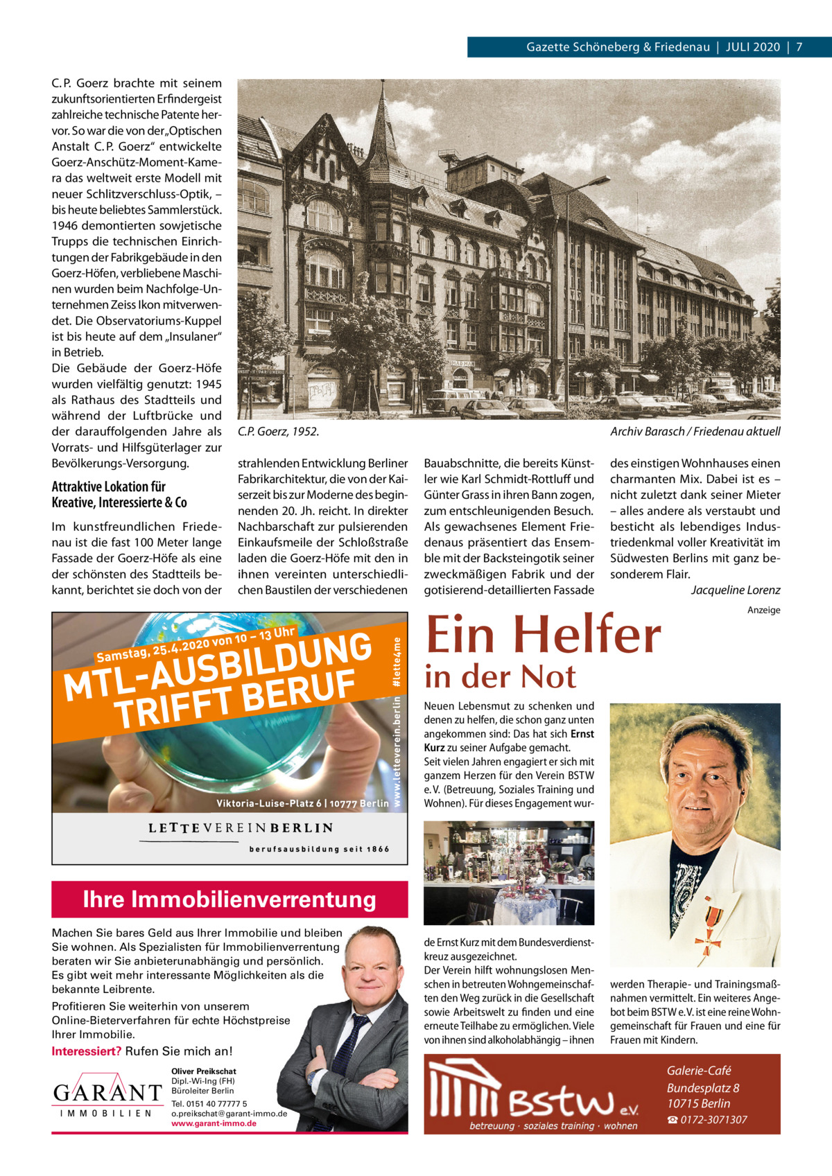 Gazette Schöneberg & Friedenau  |  Juli 2020  |  7 C. P.  Goerz brachte mit seinem zukunftsorientierten Erfindergeist zahlreiche technische Patente hervor. So war die von der „Optischen Anstalt C. P.  Goerz“ entwickelte Goerz-Anschütz-Moment-Kamera das weltweit erste Modell mit neuer Schlitzverschluss-Optik, – bis heute beliebtes Sammlerstück. 1946 demontierten sowjetische Trupps die technischen Einrichtungen der Fabrikgebäude in den Goerz-Höfen, verbliebene Maschinen wurden beim Nachfolge-unternehmen Zeiss ikon mitverwendet. Die Observatoriums-Kuppel ist bis heute auf dem „insulaner“ in Betrieb. Die Gebäude der Goerz-Höfe wurden vielfältig genutzt: 1945 als Rathaus des Stadtteils und während der luftbrücke und der darauffolgenden Jahre als Vorrats- und Hilfsgüterlager zur Bevölkerungs-Versorgung.  Attraktive Lokation für Kreative, Interessierte & Co im kunstfreundlichen Friedenau ist die fast 100 Meter lange Fassade der Goerz-Höfe als eine der schönsten des Stadtteils bekannt, berichtet sie doch von der  C.P. Goerz, 1952. strahlenden Entwicklung Berliner Fabrikarchitektur, die von der Kaiserzeit bis zur Moderne des beginnenden 20. Jh. reicht. in direkter Nachbarschaft zur pulsierenden Einkaufsmeile der Schloßstraße laden die Goerz-Höfe mit den in ihnen vereinten unterschiedlichen Baustilen der verschiedenen  Archiv Barasch / Friedenau aktuell Bauabschnitte, die bereits Künstler wie Karl Schmidt-Rottluff und Günter Grass in ihren Bann zogen, zum entschleunigenden Besuch. Als gewachsenes Element Friedenaus präsentiert das Ensemble mit der Backsteingotik seiner zweckmäßigen Fabrik und der gotisierend-detaillierten Fassade  des einstigen Wohnhauses einen charmanten Mix. Dabei ist es – nicht zuletzt dank seiner Mieter – alles andere als verstaubt und besticht als lebendiges industriedenkmal voller Kreativität im Südwesten Berlins mit ganz besonderem Flair. Jacqueline Lorenz  Ein Helfer  Anzeige  in der Not  Neuen Lebensmut zu schenken und denen zu helfen, die schon ganz unten angekommen sind: Das hat sich Ernst Kurz zu seiner Aufgabe gemacht. Seit vielen Jahren engagiert er sich mit ganzem Herzen für den Verein BSTW e. V. (Betreuung, Soziales Training und Wohnen). Für dieses Engagement wur Ihre Immobilienverrentung Machen Sie bares Geld aus Ihrer Immobilie und bleiben Sie wohnen. Als Spezialisten für Immobilienverrentung beraten wir Sie anbieterunabhängig und persönlich. Es gibt weit mehr interessante Möglichkeiten als die bekannte Leibrente. Profitieren Sie weiterhin von unserem Online-Bieterverfahren für echte Höchstpreise Ihrer Immobilie.  Interessiert? Rufen Sie mich an! Oliver Preikschat Dipl.-Wi-Ing (FH) Büroleiter Berlin Tel. 0151 40 77777 5 o.preikschat@garant-immo.de www.garant-immo.de  de Ernst Kurz mit dem Bundesverdienstkreuz ausgezeichnet. Der Verein hilft wohnungslosen Menschen in betreuten Wohngemeinschaften den Weg zurück in die Gesellschaft sowie Arbeitswelt zu finden und eine erneute Teilhabe zu ermöglichen. Viele von ihnen sind alkoholabhängig – ihnen  werden Therapie- und Trainingsmaßnahmen vermittelt. Ein weiteres Angebot beim BSTW e. V. ist eine reine Wohngemeinschaft für Frauen und eine für Frauen mit Kindern.  Galerie-Café Bundesplatz 8 10715 Berlin ☎ 0172-3071307