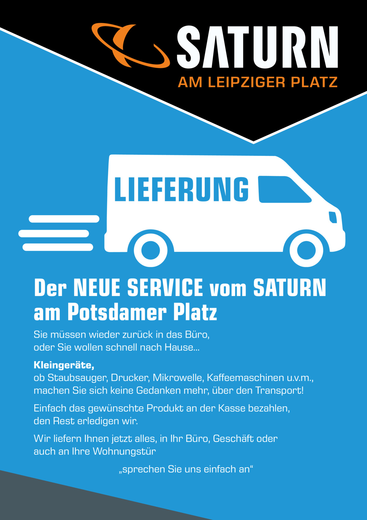 AM LEIPZIGER PLATZ  LIEFERUNG Der NEUE SERVICE vom SATURN am Potsdamer Platz Sie müssen wieder zurück in das Büro, oder Sie wollen schnell nach Hause… Kleingeräte, ob Staubsauger, Drucker, Mikrowelle, Kaffeemaschinen u.v.m., machen Sie sich keine Gedanken mehr, über den Transport! Einfach das gewünschte Produkt an der Kasse bezahlen, den Rest erledigen wir. Wir liefern Ihnen jetzt alles, in Ihr Büro, Geschäft oder auch an Ihre Wohnungstür „sprechen Sie uns einfach an“