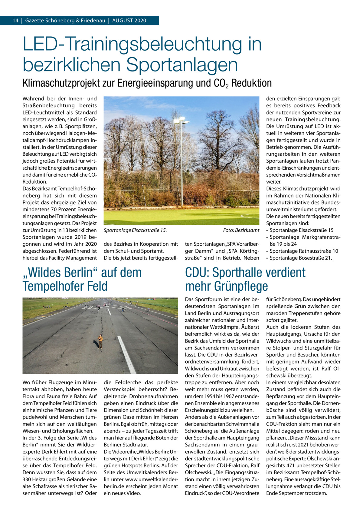 14  |  Gazette Schöneberg & Friedenau  |  August 2020  LED-Trainingsbeleuchtung in bezirklichen Sportanlagen Klimaschutzprojekt zur Energieeinsparung und CO2 Reduktion Während bei der Innen- und Straßenbeleuchtung bereits LED-Leuchtmittel als Standard eingesetzt werden, sind in Großanlagen, wie z. B. Sportplätzen, noch überwiegend Halogen- Metalldampf-Hochdrucklampen installiert. In der Umrüstung dieser Beleuchtung auf LED verbirgt sich jedoch großes Potential für wirtschaftliche Energieeinsparungen und damit für eine erhebliche CO2 Reduktion. Das Bezirksamt Tempelhof-Schöneberg hat sich mit diesem Projekt das ehrgeizige Ziel von mindestens 70 Prozent Energieeinsparung bei Trainingsbeleuchtungsanlagen gesetzt. Das Projekt zur Umrüstung in 13 bezirklichen Sportanlagen wurde 2019 begonnen und wird im Jahr 2020 abgeschlossen. Federführend ist hierbei das Facility Management  Sportanlage Eisackstraße 15.� des Bezirkes in Kooperation mit dem Schul- und Sportamt. Die bis jetzt bereits fertiggestell Foto: Bezirksamt ten Sportanlagen „SPA Vorarlberger Damm“ und „SPA Körtingstraße“ sind in Betrieb. Neben  den erzielten Einsparungen gab es bereits positives Feedback der nutzenden Sportvereine zur neuen Trainingsbeleuchtung. Die Umrüstung auf LED ist aktuell in weiteren vier Sportanlagen fertiggestellt und wurde in Betrieb genommen. Die Ausführungsarbeiten in den weiteren Sportanlagen laufen trotzt Pandemie-Einschränkungen und entsprechenden Vorsichtmaßnamen weiter. Dieses Klimaschutzprojekt wird im Rahmen der Nationalen Klimaschutzinitiative des Bundesumweltministeriums gefördert. Die neuen bereits fertiggestellten Sportanlagen sind: •	 Sportanlage Eisackstraße 15 •	 Sportanlage Markgrafenstraße 19 bis 24 •	 Sportanlage Rathausstraße 10 •	 Sportanlage Bosestraße 21.  „Wildes Berlin“ auf dem Tempelhofer Feld  CDU: Sporthalle verdient mehr Grünpflege  Wo früher Flugzeuge im Minutentakt abhoben, haben heute Flora und Fauna freie Bahn: Auf dem Tempelhofer Feld fühlen sich einheimische Pflanzen und Tiere pudelwohl und Menschen tummeln sich auf den weitläufigen Wiesen- und Erholungsflächen. In der 3. Folge der Serie „Wildes Berlin“ nimmt Sie der Wildtierexperte Derk Ehlert mit auf eine überraschende Entdeckungsreise über das Tempelhofer Feld. Denn wussten Sie, dass auf dem 330 Hektar großen Gelände eine alte Schafrasse als tierischer Rasenmäher unterwegs ist? Oder  Das Sportforum ist eine der bedeutendsten Sportanlagen im Land Berlin und Austragungsort zahlreicher nationaler und internationaler Wettkämpfe. Äußerst befremdlich wirkt es da, wie der Bezirk das Umfeld der Sporthalle am Sachsendamm verkommen lässt. Die CDU in der Bezirksverordnetenversammlung fordert, Wildwuchs und Unkraut zwischen den Stufen der Haupteingangstreppe zu entfernen. Aber noch weit mehr muss getan werden, um dem 1954 bis 1967 entstandenen Ensemble ein angemessenes Erscheinungsbild zu verleihen. Anders als die Außenanlagen vor der benachbarten Schwimmhalle Schöneberg sei die Außenanlage der Sporthalle am Haupteingang Sachsendamm in einem grauenvollen Zustand, entsetzt sich der stadtentwicklungspolitische Sprecher der CDU-Fraktion, Ralf Olschewski. „Die Eingangssituation macht in ihrem jetzigen Zustand einen völlig verwahrlosten Eindruck”, so der CDU-Verordnete  die Feldlerche das perfekte Versteckspiel beherrscht? Begleitende Drohnenaufnahmen geben einen Eindruck über die Dimension und Schönheit dieser grünen Oase mitten im Herzen Berlins. Egal ob früh, mittags oder abends – zu jeder Tageszeit trifft man hier auf fliegende Boten der Berliner Stadtnatur. Die Videoreihe „Wildes Berlin: Unterwegs mit Derk Ehlert“ zeigt die grünen Hotspots Berlins. Auf der Seite des Umweltkalenders Berlin unter www.umweltkalenderberlin.de erscheint jeden Monat ein neues Video.  für Schöneberg. Das ungehindert sprießende Grün zwischen den maroden Treppenstufen gehöre sofort gejätet. Auch die lockeren Stufen des Hauptaufgangs, Ursache für den Wildwuchs und eine unmittelbare Stolper- und Sturzgefahr für Sportler und Besucher, könnten mit geringem Aufwand wieder befestigt werden, ist Ralf Olschewski überzeugt. In einem vergleichbar desolaten Zustand befindet sich auch die Bepflanzung vor dem Haupteingang der Sporthalle. Die Dornenbüsche sind völlig verwildert, zum Teil auch abgestorben. In der CDU-Fraktion sieht man nur ein Mittel dagegen: roden und neu pflanzen. „Dieser Missstand kann realistisch erst 2021 behoben werden”, weiß der stadtentwicklungspolitische Experte Olschewski angesichts 471 unbesetzter Stellen im Bezirksamt Tempelhof-Schöneberg. Eine aussagekräftige Stellungnahme verlangt die CDU bis Ende September trotzdem.