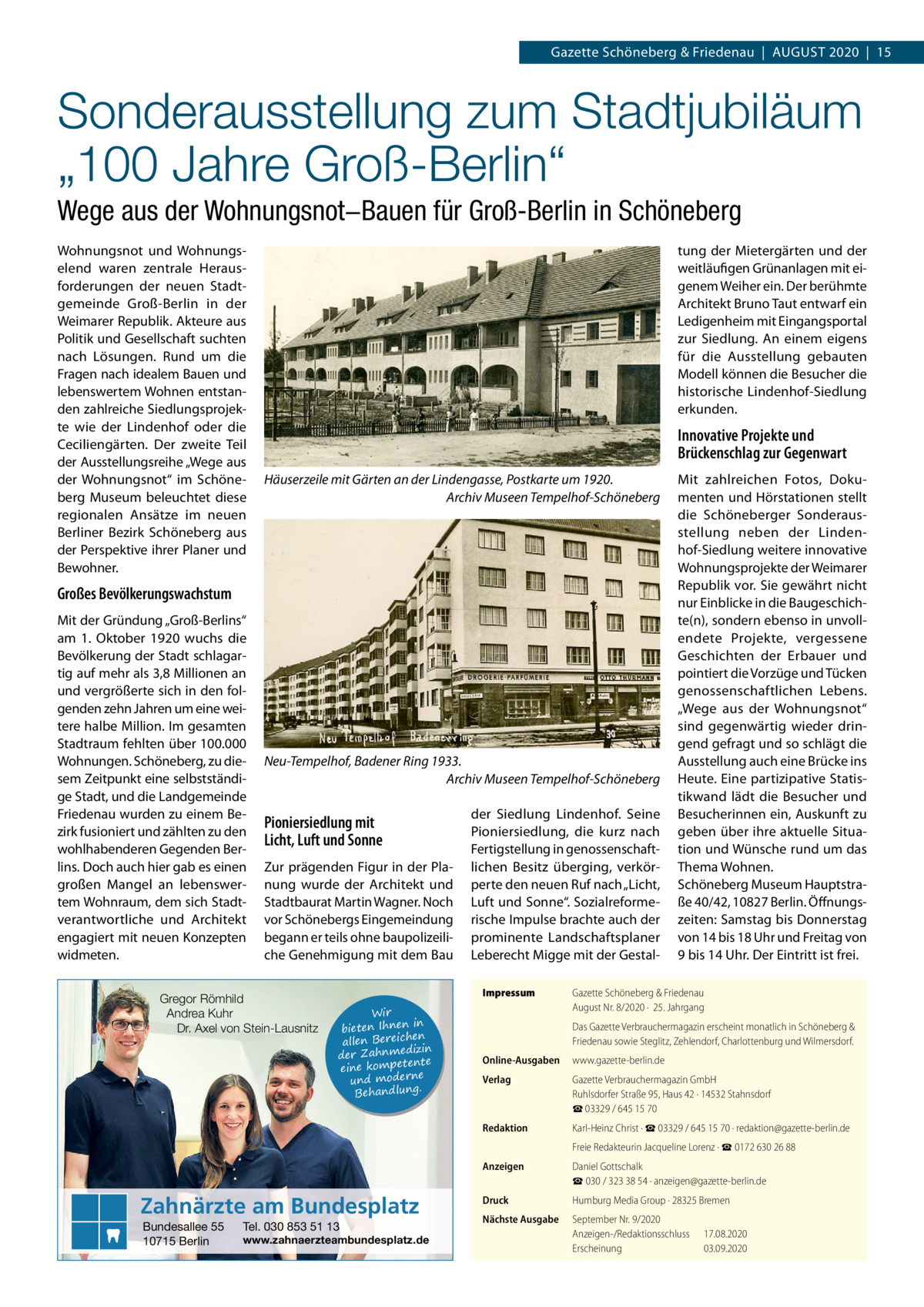 Gazette Schöneberg & Friedenau  |  August 2020  |  15  Sonderausstellung zum Stadtjubiläum „100 Jahre Groß-Berlin“ Wege aus der Wohnungsnot−Bauen für Groß-Berlin in Schöneberg Wohnungsnot und Wohnungselend waren zentrale Herausforderungen der neuen Stadtgemeinde Groß-Berlin in der Weimarer Republik. Akteure aus Politik und Gesellschaft suchten nach Lösungen. Rund um die Fragen nach idealem Bauen und lebenswertem Wohnen entstanden zahlreiche Siedlungsprojekte wie der Lindenhof oder die Ceciliengärten. Der zweite Teil der Ausstellungsreihe „Wege aus der Wohnungsnot“ im Schöneberg Museum beleuchtet diese regionalen Ansätze im neuen Berliner Bezirk Schöneberg aus der Perspektive ihrer Planer und Bewohner.  tung der Mietergärten und der weitläufigen Grünanlagen mit eigenem Weiher ein. Der berühmte Architekt Bruno Taut entwarf ein Ledigenheim mit Eingangsportal zur Siedlung. An einem eigens für die Ausstellung gebauten Modell können die Besucher die historische Lindenhof-Siedlung erkunden.  Innovative Projekte und Brückenschlag zur Gegenwart Häuserzeile mit Gärten an der Lindengasse, Postkarte um 1920. �Archiv Museen Tempelhof-Schöneberg  Großes Bevölkerungswachstum Mit der Gründung „Groß-Berlins“ am 1.  Oktober 1920 wuchs die Bevölkerung der Stadt schlagartig auf mehr als 3,8 Millionen an und vergrößerte sich in den folgenden zehn Jahren um eine weitere halbe Million. Im gesamten Stadtraum fehlten über 100.000 Wohnungen. Schöneberg, zu diesem Zeitpunkt eine selbstständige Stadt, und die Landgemeinde Friedenau wurden zu einem Bezirk fusioniert und zählten zu den wohlhabenderen Gegenden Berlins. Doch auch hier gab es einen großen Mangel an lebenswertem Wohnraum, dem sich Stadtverantwortliche und Architekt engagiert mit neuen Konzepten widmeten.  Neu-Tempelhof, Badener Ring 1933. � Archiv Museen Tempelhof-Schöneberg  Pioniersiedlung mit Licht, Luft und Sonne Zur prägenden Figur in der Planung wurde der Architekt und Stadtbaurat Martin Wagner. Noch vor Schönebergs Eingemeindung begann er teils ohne baupolizeiliche Genehmigung mit dem Bau  Gregor Römhild Andrea Kuhr Dr. Axel von Stein-Lausnitz  Impressum	 Wir in bieten Ihnen en allen Bereich izin der Zahnmed nte eine kompete und moderne . Behandlung  Zahnärzte am Bundesplatz Bundesallee 55 10715 Berlin  der Siedlung Lindenhof. Seine Pioniersiedlung, die kurz nach Fertigstellung in genossenschaftlichen Besitz überging, verkörperte den neuen Ruf nach „Licht, Luft und Sonne“. Sozialreformerische Impulse brachte auch der prominente Landschaftsplaner Leberecht Migge mit der Gestal Tel. 030 853 51 13  www.zahnaerzteambundesplatz.de  Mit zahlreichen Fotos, Dokumenten und Hörstationen stellt die Schöneberger Sonderausstellung neben der Lindenhof-Siedlung weitere innovative Wohnungsprojekte der Weimarer Republik vor. Sie gewährt nicht nur Einblicke in die Baugeschichte(n), sondern ebenso in unvollendete Projekte, vergessene Geschichten der Erbauer und pointiert die Vorzüge und Tücken genossenschaftlichen Lebens. „Wege aus der Wohnungsnot“ sind gegenwärtig wieder dringend gefragt und so schlägt die Ausstellung auch eine Brücke ins Heute. Eine partizipative Statistikwand lädt die Besucher und Besucherinnen ein, Auskunft zu geben über ihre aktuelle Situation und Wünsche rund um das Thema Wohnen. Schöneberg Museum Hauptstraße 40/42, 10827 Berlin. Öffnungszeiten: Samstag bis Donnerstag von 14 bis 18 Uhr und Freitag von 9 bis 14 Uhr. Der Eintritt ist frei.  Gazette Schöneberg & Friedenau August Nr. 8/2020 ·  25. Jahrgang Das Gazette Verbrauchermagazin erscheint monatlich in Schöneberg & Friedenau sowie Steglitz, Zehlendorf, Charlottenburg und Wilmersdorf.  Online-Ausgaben	www.gazette-berlin.de Verlag	  Gazette Verbrauchermagazin GmbH Ruhlsdorfer Straße 95, Haus 42 · 14532 Stahnsdorf ☎ 03329 / 645 15 70  Redaktion	  Karl-Heinz Christ · ☎ 03329 / 645 15 70 · redaktion@gazette-berlin.de  	  Freie Redakteurin Jacqueline Lorenz · ☎ 0172 630 26 88  Anzeigen	  Daniel Gottschalk ☎ 030 / 323 38 54 · anzeigen@gazette-berlin.de  Druck	  Humburg Media Group · 28325 Bremen  Nächste Ausgabe	  September Nr. 9/2020 Anzeigen-/Redaktionsschluss	17.08.2020 Erscheinung	03.09.2020