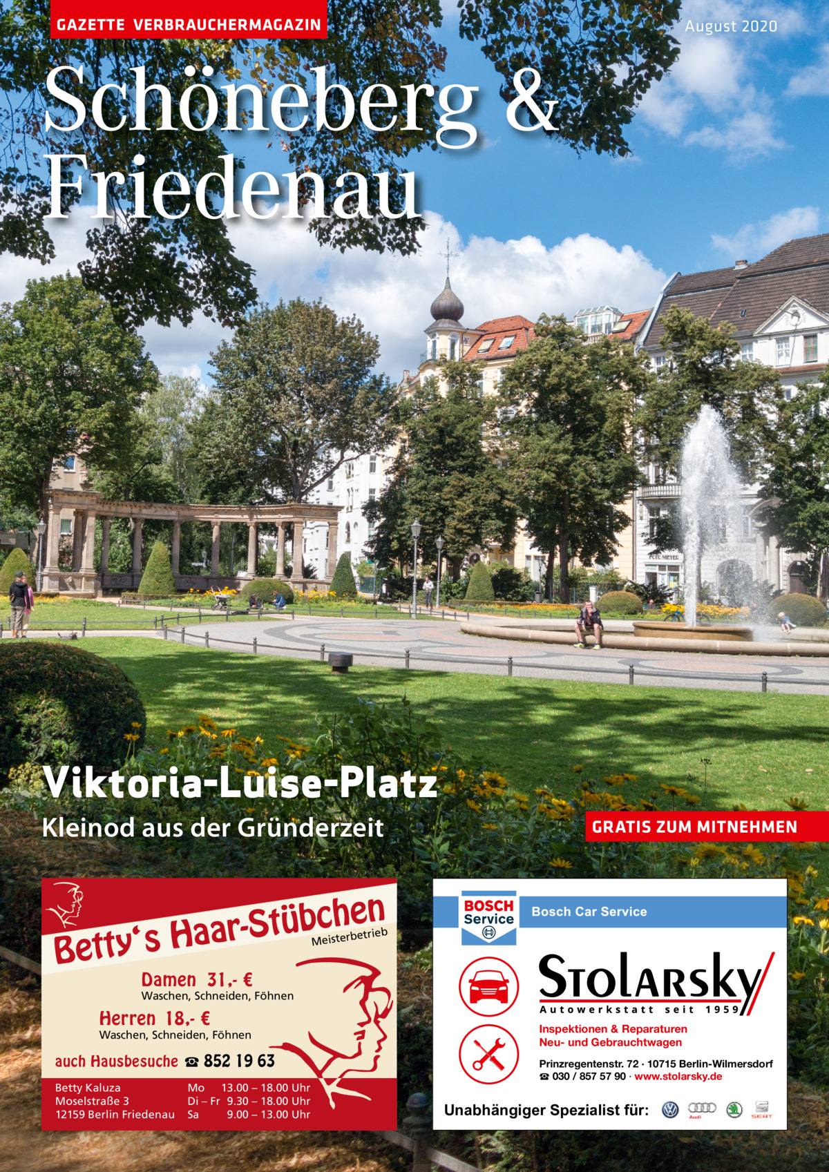 GAZETTE VERBRAUCHERMAGAZIN  August 2020  Schöneberg & Friedenau  Viktoria-Luise-Platz Kleinod aus der Gründerzeit  GRATIS ZUM MITNEHMEN  n  bche ü t S r a a y‘s H  Bett  etrieb Meisterb  Damen 31,- €  Waschen, Schneiden, Föhnen  Herren 18,- €  Waschen, Schneiden, Föhnen  auch Hausbesuche ☎ 852 19 63 Betty Kaluza Moselstraße 3 12159 Berlin Friedenau  Mo 13.00 – 18.00 Uhr Di – Fr 9.30 – 18.00 Uhr Sa 9.00 – 13.00 Uhr  Inspektionen & Reparaturen Neu- und Gebrauchtwagen Prinzregentenstr. 72 · 10715 Berlin-Wilmersdorf ☎ 030 / 857 57 90 · www.stolarsky.de  Unabhängiger Spezialist für: