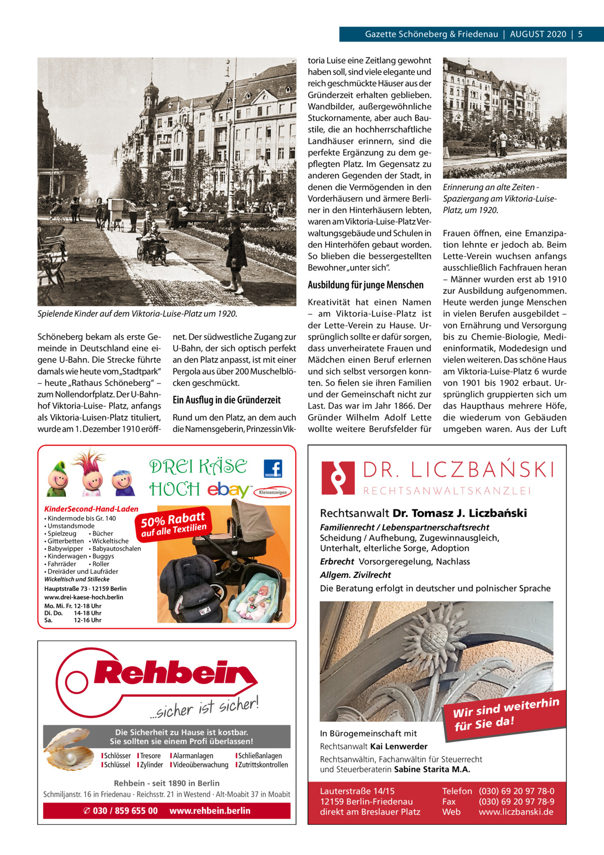 Gazette Schöneberg & Friedenau  |  AUGUSt 2020  |  5 toria Luise eine Zeitlang gewohnt haben soll, sind viele elegante und reich geschmückte Häuser aus der Gründerzeit erhalten geblieben. Wandbilder, außergewöhnliche Stuckornamente, aber auch Baustile, die an hochherrschaftliche Landhäuser erinnern, sind die perfekte Ergänzung zu dem gepflegten Platz. Im Gegensatz zu anderen Gegenden der Stadt, in denen die Vermögenden in den Vorderhäusern und ärmere Berliner in den Hinterhäusern lebten, waren am Viktoria-Luise-Platz Verwaltungsgebäude und Schulen in den Hinterhöfen gebaut worden. So blieben die bessergestellten Bewohner „unter sich“.  Ausbildung für junge Menschen Spielende Kinder auf dem Viktoria-Luise-Platz um 1920. Schöneberg bekam als erste Gemeinde in Deutschland eine eigene U-Bahn. Die Strecke führte damals wie heute vom„Stadtpark“ – heute „Rathaus Schöneberg“ – zum Nollendorfplatz. Der U-Bahnhof Viktoria-Luise- Platz, anfangs als Viktoria-Luisen-Platz tituliert, wurde am 1. Dezember 1910 eröff net. Der südwestliche Zugang zur U-Bahn, der sich optisch perfekt an den Platz anpasst, ist mit einer Pergola aus über 200 Muschelblöcken geschmückt.  Ein Ausflug in die Gründerzeit Rund um den Platz, an dem auch die Namensgeberin, Prinzessin Vik Kreativität hat einen Namen – am Viktoria-Luise-Platz ist der Lette-Verein zu Hause. Ursprünglich sollte er dafür sorgen, dass unverheiratete Frauen und Mädchen einen Beruf erlernen und sich selbst versorgen konnten. So fielen sie ihren Familien und der Gemeinschaft nicht zur Last. Das war im Jahr 1866. Der Gründer Wilhelm Adolf Lette wollte weitere Berufsfelder für  Erinnerung an alte Zeiten Spaziergang am Viktoria-LuisePlatz, um 1920. Frauen öffnen, eine Emanzipation lehnte er jedoch ab. Beim Lette-Verein wuchsen anfangs ausschließlich Fachfrauen heran – Männer wurden erst ab 1910 zur Ausbildung aufgenommen. Heute werden junge Menschen in vielen Berufen ausgebildet – von Ernährung und Versorgung bis zu Chemie-Biologie, Medieninformatik, Modedesign und vielen weiteren. Das schöne Haus am Viktoria-Luise-Platz 6 wurde von 1901 bis 1902 erbaut. Ursprünglich gruppierten sich um das Haupthaus mehrere Höfe, die wiederum von Gebäuden umgeben waren. Aus der Luft  DREI KÄSE HOCH KinderSecond-Hand-Laden  tt 50% Raba  • Kindermode bis Gr. 140 • Umstandsmode xtilien • Spielzeug • Bücher auf alle Te • Gitterbetten • Wickeltische • Babywipper • Babyautoschalen • Kinderwagen • Buggys • Fahrräder • Roller • Dreiräder und Laufräder Wickeltisch und Stillecke Hauptstraße 73 · 12159 Berlin www.drei-kaese-hoch.berlin Mo. Mi. Fr. 12-18 Uhr Di. Do. 14-18 Uhr Sa. 12-16 Uhr  Familienrecht / Lebenspartnerschaftsrecht Scheidung / Aufhebung, Zugewinnausgleich, Unterhalt, elterliche Sorge, Adoption Erbrecht Vorsorgeregelung, Nachlass Allgem. Zivilrecht Die Beratung erfolgt in deutscher und polnischer Sprache  Die Sicherheit zu Hause ist kostbar. Sie sollten sie einem Profi überlassen! ISchlösser ITresore IAlarmanlagen I Schließanlagen ISchlüssel IZylinder IVideoüberwachung I Zutrittskontrollen  Rehbein - seit 1890 in Berlin Schmiljanstr. 16 in Friedenau · Reichsstr. 21 in Westend · Alt-Moabit 37 in Moabit  � 030 / 859 655 00  Rechtsanwalt Dr. Tomasz J. Liczba´nski  www.rehbein.berlin  In Bürogemeinschaft mit  weiterhin Wir sind a! für Sie d  Rechtsanwalt Kai Lenwerder Rechtsanwältin, Fachanwältin für Steuerrecht und Steuerberaterin Sabine Starita M.A.  Lauterstraße 14/15 12159 Berlin-Friedenau direkt am Breslauer Platz  Telefon (030) 69 20 97 78-0 Fax (030) 69 20 97 78-9 Web www.liczbanski.de