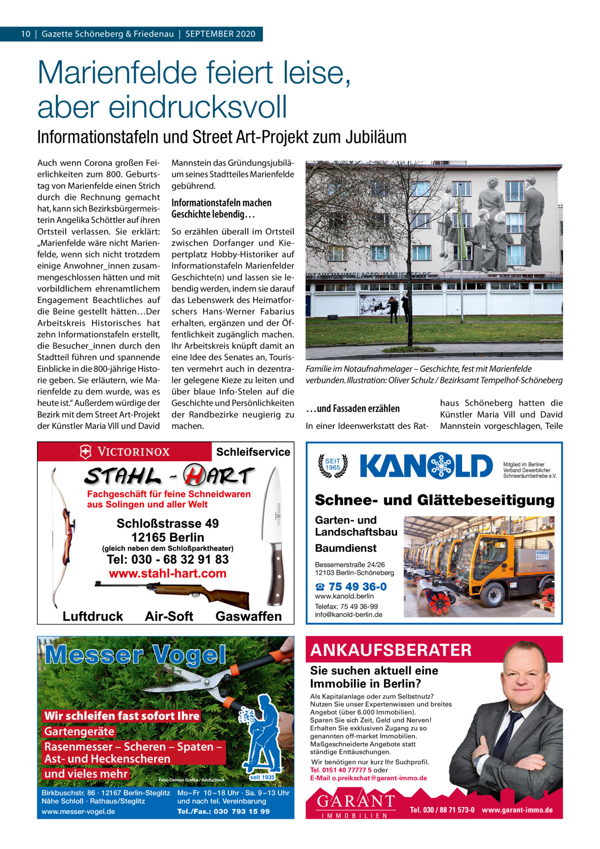 10  |  Gazette Schöneberg & Friedenau  |  SEPTEMBER 2020  Marienfelde feiert leise, aber eindrucksvoll Informationstafeln und Street Art­Projekt zum Jubiläum Auch wenn Corona großen Feierlichkeiten zum 800.  Geburtstag von Marienfelde einen Strich durch die Rechnung gemacht hat, kann sich Bezirksbürgermeisterin Angelika Schöttler auf ihren Ortsteil verlassen. Sie erklärt: „Marienfelde wäre nicht Marienfelde, wenn sich nicht trotzdem einige Anwohner_innen zusammengeschlossen hätten und mit vorbildlichem ehrenamtlichem Engagement Beachtliches auf die Beine gestellt hätten…Der Arbeitskreis Historisches hat zehn Informationstafeln erstellt, die Besucher_innen durch den Stadtteil führen und spannende Einblicke in die 800-jährige Historie geben. Sie erläutern, wie Marienfelde zu dem wurde, was es heute ist.“ Außerdem würdige der Bezirk mit dem Street Art-Projekt der Künstler Maria Vill und David  Mannstein das Gründungsjubiläum seines Stadtteiles Marienfelde gebührend.  Informationstafeln machen Geschichte lebendig… So erzählen überall im Ortsteil zwischen Dorfanger und Kiepertplatz Hobby-Historiker auf Informationstafeln Marienfelder Geschichte(n) und lassen sie lebendig werden, indem sie darauf das Lebenswerk des Heimatforschers Hans-Werner Fabarius erhalten, ergänzen und der Öffentlichkeit zugänglich machen. Ihr Arbeitskreis knüpft damit an eine Idee des Senates an, Touristen vermehrt auch in dezentraler gelegene Kieze zu leiten und über blaue Info-Stelen auf die Geschichte und Persönlichkeiten der Randbezirke neugierig zu machen.  Familie im Notaufnahmelager – Geschichte, fest mit Marienfelde verbunden. Illustration: Oliver Schulz / Bezirksamt Tempelhof-Schöneberg  …und Fassaden erzählen In einer Ideenwerkstatt des Rat haus Schöneberg hatten die Künstler Maria Vill und David Mannstein vorgeschlagen, Teile  Mitglied im Berliner Verband Gewerblicher Schneeräumbetriebe e.V.  Schnee- und Glättebeseitigung Garten- und Landschaftsbau Baumdienst Bessemerstraße 24/26 12103 Berlin-Schöneberg  ☎ 75 49 36-0  www.kanold.berlin Telefax: 75 49 36-99 info@kanold-berlin.de  Messer Vogel Wir schleifen fast sofort Ihre Gartengeräte Rasenmesser – Scheren – Spaten – Ast- und Heckenscheren und vieles mehr Birkbuschstr. 86 · 12167 Berlin-Steglitz Nähe Schloß · Rathaus/Steglitz www.messer-vogel.de  ANKAUFSBERATER Sie suchen aktuell eine Immobilie in Berlin? Als Kapitalanlage oder zum Selbstnutz? Nutzen Sie unser Expertenwissen und breites Angebot (über 6.000 Immobilien). Sparen Sie sich Zeit, Geld und Nerven! Erhalten Sie exklusiven Zugang zu so genannten off-market Immobilien. Maßgeschneiderte Angebote statt ständige Enttäuschungen.  seit 1935  Mo – Fr 10 – 18 Uhr · Sa. 9 – 13 Uhr und nach tel. Vereinbarung Tel./Fax.: 030 793 15 99  Wir benötigen nur kurz Ihr Suchprofil. Tel. 0151 40 77777 5 oder E-Mail o.preikschat@garant-immo.de  Tel. 030 / 88 71 573-0 www.garant-immo.de