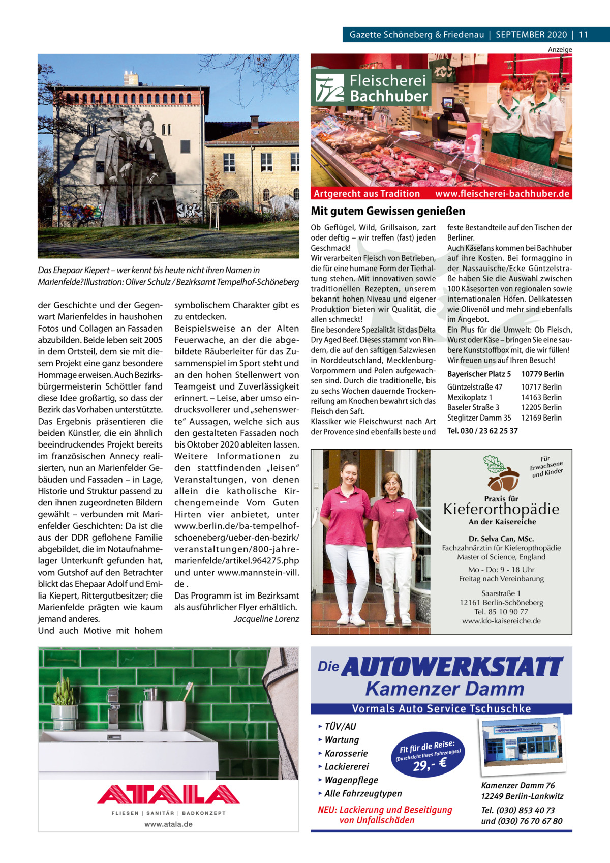 Gazette Schöneberg & Friedenau  |  SEPTEMBER 2020  |  11 Anzeige  Artgerecht aus Tradition  www.fleischerei-bachhuber.de  Mit gutem Gewissen genießen  Das Ehepaar Kiepert – wer kennt bis heute nicht ihren Namen in Marienfelde? Illustration: Oliver Schulz / Bezirksamt Tempelhof-Schöneberg der Geschichte und der Gegenwart Marienfeldes in haushohen Fotos und Collagen an Fassaden abzubilden. Beide leben seit 2005 in dem Ortsteil, dem sie mit diesem Projekt eine ganz besondere Hommage erweisen. Auch Bezirksbürgermeisterin Schöttler fand diese Idee großartig, so dass der Bezirk das Vorhaben unterstützte. Das Ergebnis präsentieren die beiden Künstler, die ein ähnlich beeindruckendes Projekt bereits im französischen Annecy realisierten, nun an Marienfelder Gebäuden und Fassaden – in Lage, Historie und Struktur passend zu den ihnen zugeordneten Bildern gewählt – verbunden mit Marienfelder Geschichten: Da ist die aus der DDR geflohene Familie abgebildet, die im Notaufnahmelager Unterkunft gefunden hat, vom Gutshof auf den Betrachter blickt das Ehepaar Adolf und Emilia Kiepert, Rittergutbesitzer; die Marienfelde prägten wie kaum jemand anderes. Und auch Motive mit hohem  symbolischem Charakter gibt es zu entdecken. Beispielsweise an der Alten Feuerwache, an der die abgebildete Räuberleiter für das Zusammenspiel im Sport steht und an den hohen Stellenwert von Teamgeist und Zuverlässigkeit erinnert. – Leise, aber umso eindrucksvollerer und „sehenswerte“ Aussagen, welche sich aus den gestalteten Fassaden noch bis Oktober 2020 ableiten lassen. Weitere Informationen zu den stattfindenden „leisen“ Veranstaltungen, von denen allein die katholische Kirchengemeinde Vom Guten Hirten vier anbietet, unter www.berlin.de/ba-tempelhofschoeneberg/ueber-den-bezirk/ veranstaltungen/800-jahre marienfelde/artikel.964275.php und unter www.mannstein-vill. de . Das Programm ist im Bezirksamt als ausführlicher Flyer erhältlich. Jacqueline Lorenz  Ob Geflügel, Wild, Grillsaison, zart oder deftig – wir treffen (fast) jeden Geschmack! Wir verarbeiten Fleisch von Betrieben, die für eine humane Form der Tierhaltung stehen. Mit innovativen sowie traditionellen Rezepten, unserem bekannt hohen Niveau und eigener Produktion bieten wir Qualität, die allen schmeckt! Eine besondere Spezialität ist das Delta Dry Aged Beef. Dieses stammt von Rindern, die auf den saftigen Salzwiesen in Norddeutschland, MecklenburgVorpommern und Polen aufgewachsen sind. Durch die traditionelle, bis zu sechs Wochen dauernde Trockenreifung am Knochen bewahrt sich das Fleisch den Saft. Klassiker wie Fleischwurst nach Art der Provence sind ebenfalls beste und  feste Bestandteile auf den Tischen der Berliner. Auch Käsefans kommen bei Bachhuber auf ihre Kosten. Bei formaggino in der Nassauische/Ecke Güntzelstraße haben Sie die Auswahl zwischen 100 Käsesorten von regionalen sowie internationalen Höfen. Delikatessen wie Olivenöl und mehr sind ebenfalls im Angebot. Ein Plus für die Umwelt: Ob Fleisch, Wurst oder Käse – bringen Sie eine saubere Kunststoffbox mit, die wir füllen! Wir freuen uns auf Ihren Besuch! Bayerischer Platz 5  10779 Berlin  Güntzelstraße 47 Mexikoplatz 1 Baseler Straße 3 Steglitzer Damm 35  10717 Berlin 14163 Berlin 12205 Berlin 12169 Berlin  Tel. 030 / 23 62 25 37 Für sene Erwach der und Kin  Praxis für  Kieferorthopädie An der Kaisereiche  Dr. Selva Can, MSc. Fachzahnärztin für Kieferopthopädie Master of Science, England Mo - Do: 9 - 18 Uhr Freitag nach Vereinbarung Saarstraße 1 12161 Berlin-Schöneberg Tel. 85 10 90 77 www.kfo-kaisereiche.de  Die  AUTOWERKSTATT Kamenzer Damm  Vormals Auto Service Tschuschke ▸ TÜV/AU ▸ Wartung Reise: Fit für die es) Fahrzeug s ▸ Karosserie re Ih t ch (Durchsi ▸ Lackiererei 29,- € ▸ Wagenpflege ▸ Alle Fahrzeugtypen  Kamenzer Damm 76 12249 Berlin-Lankwitz  NEU: Lackierung und Beseitigung von Unfallschäden  Tel. (030) 853 40 73 und (030) 76 70 67 80