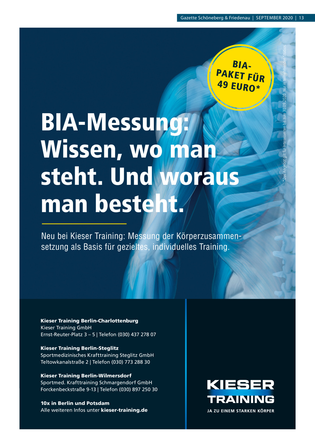 BIAPA K E T F ÜR 4 9 E U RO *  BIA-Messung: Wissen, wo man steht. Und woraus man besteht. Neu bei Kieser Training: Messung der Körperzusammensetzung als Basis für gezieltes, individuelles Training.  Kieser Training Berlin-Charlottenburg Kieser Training GmbH Ernst-Reuter-Platz 3 – 5 | Telefon (030) 437 278 07 Kieser Training Berlin-Steglitz Sportmedizinisches Krafttraining Steglitz GmbH Teltowkanalstraße 2 | Telefon (030) 773 288 30 Kieser Training Berlin-Wilmersdorf Sportmed. Krafttraining Schmargendorf GmbH Forckenbeckstraße 9-13 | Telefon (030) 897 250 30 10x in Berlin und Potsdam Alle weiteren Infos unter kieser-training.de  *Das Angebot gilt für Interessenten bis zum 30.09.2020. Nur in teilnehmenden Studios.  Gazette Schöneberg & Friedenau  |  September 2020  |  13