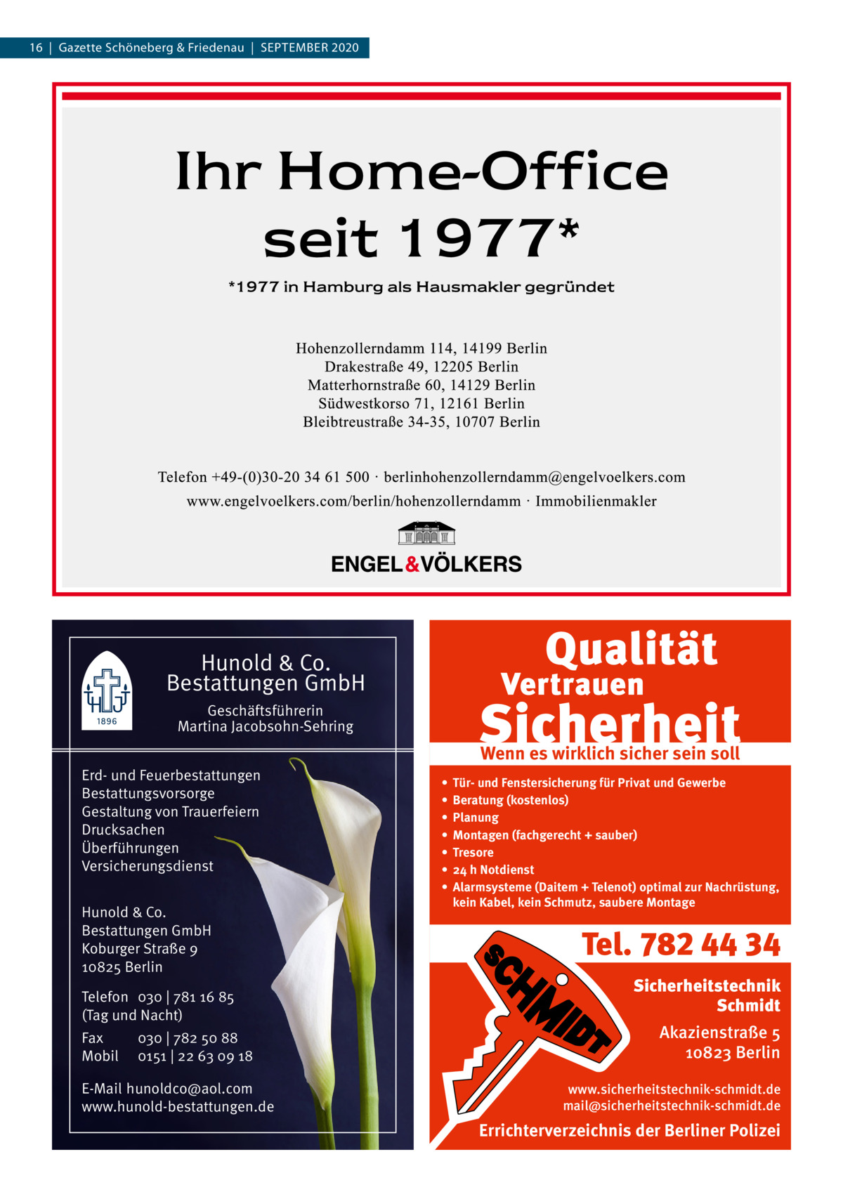 16  |  Gazette Schöneberg & Friedenau  |  SEPTEMBER 2020  Hunold & Co. Bestattungen GmbH Geschäftsführerin Martina Jacobsohn-Sehring Erd- und Feuerbestattungen Bestattungsvorsorge Gestaltung von Trauerfeiern Drucksachen Überführungen Versicherungsdienst Hunold & Co. Bestattungen GmbH Koburger Straße 9 10825 Berlin Telefon 030 | 781 16 85 (Tag und Nacht) Fax Mobil  030 | 782 50 88 0151 | 22 63 09 18  E-Mail hunoldco@aol.com www.hunold-bestattungen.de  Wenn es wirklich sicher sein soll • • • • • • •  Tür- und Fenstersicherung für Privat und Gewerbe Beratung (kostenlos) Planung Montagen (fachgerecht + sauber) Tresore 24 h Notdienst Alarmsysteme (Daitem + Telenot) optimal zur Nachrüstung, kein Kabel, kein Schmutz, saubere Montage  Tel. 782 44 34 Sicherheitstechnik Schmidt Akazienstraße 5 10823 Berlin www.sicherheitstechnik-schmidt.de mail@sicherheitstechnik-schmidt.de  Errichterverzeichnis der Berliner Polizei