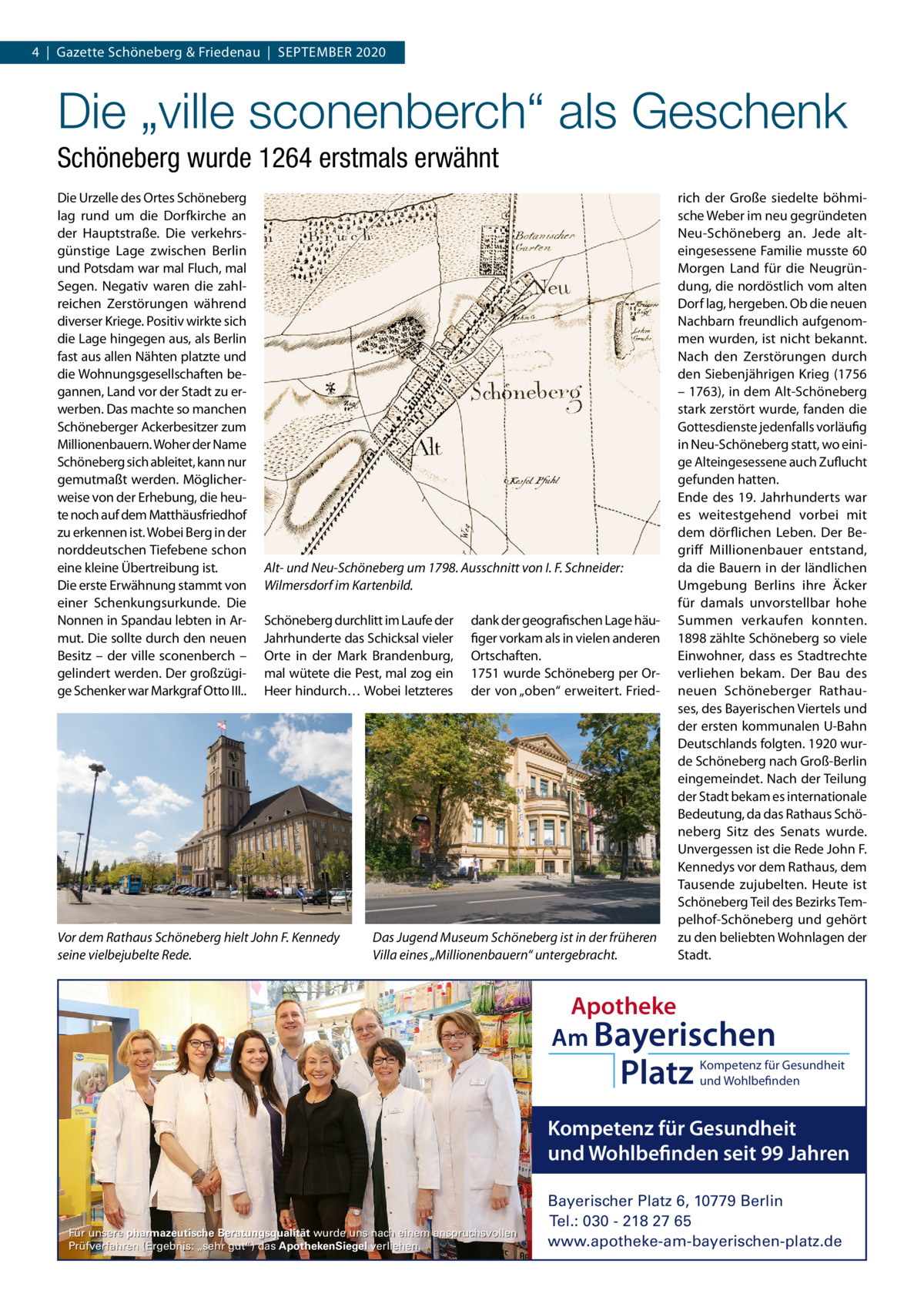 4  |  Gazette Schöneberg & Friedenau  |  SEPTEMBER 2020  Die „ville sconenberch“ als Geschenk Schöneberg wurde 1264 erstmals erwähnt Die Urzelle des Ortes Schöneberg lag rund um die Dorfkirche an der Hauptstraße. Die verkehrsgünstige Lage zwischen Berlin und Potsdam war mal Fluch, mal Segen. Negativ waren die zahlreichen Zerstörungen während diverser Kriege. Positiv wirkte sich die Lage hingegen aus, als Berlin fast aus allen Nähten platzte und die Wohnungsgesellschaften begannen, Land vor der Stadt zu erwerben. Das machte so manchen Schöneberger Ackerbesitzer zum Millionenbauern. Woher der Name Schöneberg sich ableitet, kann nur gemutmaßt werden. Möglicherweise von der Erhebung, die heute noch auf dem Matthäusfriedhof zu erkennen ist. Wobei Berg in der norddeutschen Tiefebene schon eine kleine Übertreibung ist. Die erste Erwähnung stammt von einer Schenkungsurkunde. Die Nonnen in Spandau lebten in Armut. Die sollte durch den neuen Besitz – der ville sconenberch – gelindert werden. Der großzügige Schenker war Markgraf Otto III..  Alt- und Neu-Schöneberg um 1798. Ausschnitt von I. F. Schneider: Wilmersdorf im Kartenbild. Schöneberg durchlitt im Laufe der Jahrhunderte das Schicksal vieler Orte in der Mark Brandenburg, mal wütete die Pest, mal zog ein Heer hindurch… Wobei letzteres  Vor dem Rathaus Schöneberg hielt John F. Kennedy seine vielbejubelte Rede.  dank der geografischen Lage häufiger vorkam als in vielen anderen Ortschaften. 1751 wurde Schöneberg per Order von „oben“ erweitert. Fried Das Jugend Museum Schöneberg ist in der früheren Villa eines „Millionenbauern“ untergebracht.  rich der Große siedelte böhmische Weber im neu gegründeten Neu-Schöneberg an. Jede alteingesessene Familie musste 60 Morgen Land für die Neugründung, die nordöstlich vom alten Dorf lag, hergeben. Ob die neuen Nachbarn freundlich aufgenommen wurden, ist nicht bekannt. Nach den Zerstörungen durch den Siebenjährigen Krieg (1756 – 1763), in dem Alt-Schöneberg stark zerstört wurde, fanden die Gottesdienste jedenfalls vorläufig in Neu-Schöneberg statt, wo einige Alteingesessene auch Zuflucht gefunden hatten. Ende des 19.  Jahrhunderts war es weitestgehend vorbei mit dem dörflichen Leben. Der Begriff Millionenbauer entstand, da die Bauern in der ländlichen Umgebung Berlins ihre Äcker für damals unvorstellbar hohe Summen verkaufen konnten. 1898 zählte Schöneberg so viele Einwohner, dass es Stadtrechte verliehen bekam. Der Bau des neuen Schöneberger Rathauses, des Bayerischen Viertels und der ersten kommunalen U-Bahn Deutschlands folgten. 1920 wurde Schöneberg nach Groß-Berlin eingemeindet. Nach der Teilung der Stadt bekam es internationale Bedeutung, da das Rathaus Schöneberg Sitz des Senats wurde. Unvergessen ist die Rede John F. Kennedys vor dem Rathaus, dem Tausende zujubelten. Heute ist Schöneberg Teil des Bezirks Tempelhof-Schöneberg und gehört zu den beliebten Wohnlagen der Stadt.  Apotheke Am Bayerischen  Platz  Kompetenz für Gesundheit und Wohlbefinden  Kompetenz für Gesundheit und Wohlbefinden seit 99 Jahren  Für unsere pharmazeutische Beratungsqualität wurde uns nach einem anspruchsvollen Prüfverfahren (Ergebnis: „sehr gut“) das ApothekenSiegel verliehen.  Bayerischer Platz 6, 10779 Berlin Tel.: 030 - 218 27 65 www.apotheke-am-bayerischen-platz.de