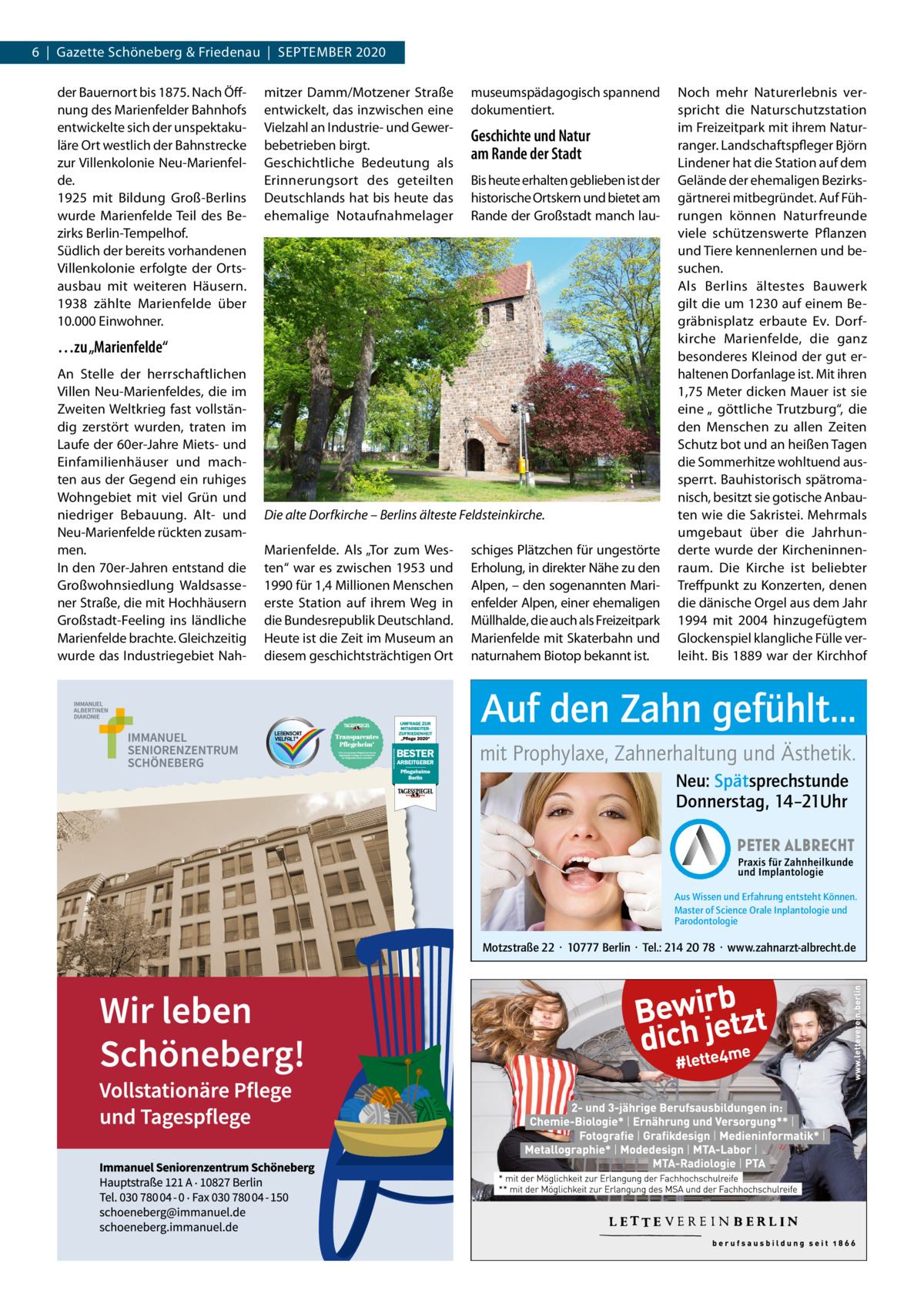 6  |  Gazette Schöneberg & Friedenau  |  SEPTEMBER 2020 der Bauernort bis 1875. Nach Öffnung des Marienfelder Bahnhofs entwickelte sich der unspektakuläre Ort westlich der Bahnstrecke zur Villenkolonie Neu-Marienfelde. 1925 mit Bildung Groß-Berlins wurde Marienfelde Teil des Bezirks Berlin-Tempelhof. Südlich der bereits vorhandenen Villenkolonie erfolgte der Ortsausbau mit weiteren Häusern. 1938 zählte Marienfelde über 10.000 Einwohner.  mitzer Damm/Motzener Straße entwickelt, das inzwischen eine Vielzahl an Industrie- und Gewerbebetrieben birgt. Geschichtliche Bedeutung als Erinnerungsort des geteilten Deutschlands hat bis heute das ehemalige Notaufnahmelager  museumspädagogisch spannend dokumentiert.  Geschichte und Natur am Rande der Stadt Bis heute erhalten geblieben ist der historische Ortskern und bietet am Rande der Großstadt manch lau …zu „Marienfelde“ An Stelle der herrschaftlichen Villen Neu-Marienfeldes, die im Zweiten Weltkrieg fast vollständig zerstört wurden, traten im Laufe der 60er-Jahre Miets- und Einfamilienhäuser und machten aus der Gegend ein ruhiges Wohngebiet mit viel Grün und niedriger Bebauung. Alt- und Neu-Marienfelde rückten zusammen. In den 70er-Jahren entstand die Großwohnsiedlung Waldsassener Straße, die mit Hochhäusern Großstadt-Feeling ins ländliche Marienfelde brachte. Gleichzeitig wurde das Industriegebiet Nah Die alte Dorfkirche – Berlins älteste Feldsteinkirche. Marienfelde. Als „Tor zum Westen“ war es zwischen 1953 und 1990 für 1,4 Millionen Menschen erste Station auf ihrem Weg in die Bundesrepublik Deutschland. Heute ist die Zeit im Museum an diesem geschichtsträchtigen Ort  schiges Plätzchen für ungestörte Erholung, in direkter Nähe zu den Alpen, – den sogenannten Marienfelder Alpen, einer ehemaligen Müllhalde, die auch als Freizeitpark Marienfelde mit Skaterbahn und naturnahem Biotop bekannt ist.  Noch mehr Naturerlebnis verspricht die Naturschutzstation im Freizeitpark mit ihrem Naturranger. Landschaftspfleger Björn Lindener hat die Station auf dem Gelände der ehemaligen Bezirksgärtnerei mitbegründet. Auf Führungen können Naturfreunde viele schützenswerte Pflanzen und Tiere kennenlernen und besuchen. Als Berlins ältestes Bauwerk gilt die um 1230 auf einem Begräbnisplatz erbaute Ev. Dorfkirche Marienfelde, die ganz besonderes Kleinod der gut erhaltenen Dorfanlage ist. Mit ihren 1,75 Meter dicken Mauer ist sie eine „ göttliche Trutzburg“, die den Menschen zu allen Zeiten Schutz bot und an heißen Tagen die Sommerhitze wohltuend aussperrt. Bauhistorisch spätromanisch, besitzt sie gotische Anbauten wie die Sakristei. Mehrmals umgebaut über die Jahrhunderte wurde der Kircheninnenraum. Die Kirche ist beliebter Treffpunkt zu Konzerten, denen die dänische Orgel aus dem Jahr 1994 mit 2004 hinzugefügtem Glockenspiel klangliche Fülle verleiht. Bis 1889 war der Kirchhof  Auf den Zahn gefühlt... mit Prophylaxe, Zahnerhaltung und Ästhetik. Neu: Spätsprechstunde Donnerstag, 14–21Uhr  Aus Wissen und Erfahrung entsteht Können. Master of Science Orale Inplantologie und Parodontologie  Motzstraße 22 · 10777 Berlin · Tel.: 214 20 78 · www.zahnarzt-albrecht.de